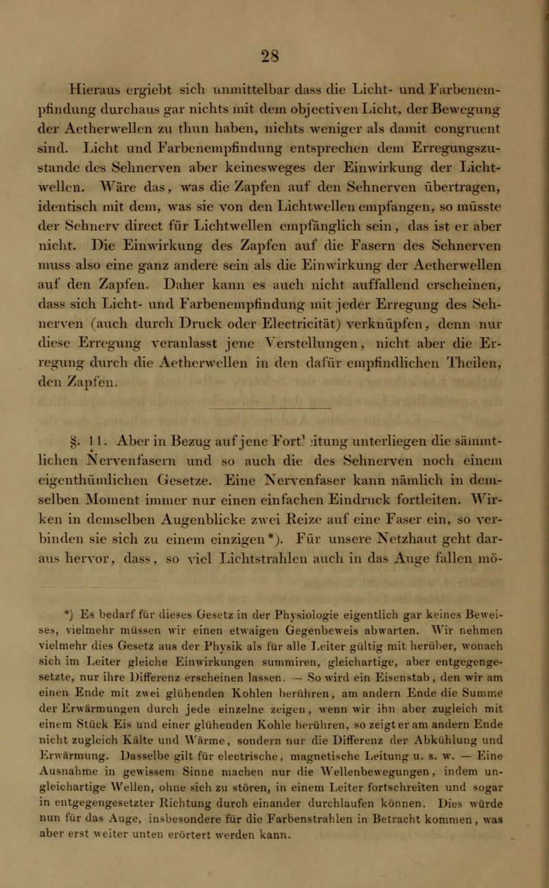 Hieraus ergiebt sich unmittelbar dass die Licht- und Farbenem- pfindung durchaus gar nichts mit dem objectiven Licht, der Bewegung der Aetherwellen zu thun haben, nichts weniger als damit congruent sind. Licht und Farbenempfindung entsprechen dem Erregungszu- stände des Sehnerven aber keinesweges der Einwirkung der Licht- wellen. Wäre das, was die Zapfen auf den Sehnerven übertragen, identisch mit dem, was sie von den Licht wellen empfangen, so müsste der Sehnerv direct für Lichtwellen empfänglich sein, das ist er aber nicht. Die Einwirkung des Zapfen auf die Fasern des Sehnerven muss also eine ganz andere sein als die Einwirkung der Aetherwellen auf den Zapfen. Daher kann es auch nicht auffallend erscheinen, dass sich Licht- und Farbenempfindung mit jeder Erregung des Seh- nerven (auch durch Druck oder Electricität) verknüpfen, denn nur diese Erregung veranlasst jene Verstellungen, nicht aber die Er- regung durch die Aetherwellen in den dafür empfindlichen Theilen, den Zapfen. §.11. Aber in Bezug auf jene Fort1 'itung unterliegen die sänimt- lichen Nervenfasern und so auch die des Sehnerven noch einem eigenthümlichen Gesetze. Eine Nervenfaser kann nämlich in dem- selben Moment immer nur einen einfachen Eindruck fortleiten. Wir- ken in demselben Augenblicke zwei Reize auf eine Faser ein, so ver- hinden sie sich zu einem einzigen*). Für unsere Netzhaut geht dar- aus hervor, dass, so viel Lichtstrahlen auch in das Au»e fallen mö- *) Es bedarf für dieses Gesetz in der Physiologie eigentlich gar keines Bewei- ses, vielmehr müssen wir einen etwaigen Gegenbeweis abwarten. Wir nehmen vielmehr dies Gesetz aus der Physik als für alle Leiter gültig mit herüber, wonach sich im Leiter gleiche Einwirkungen summiren, gleichartige, aber entgegenge- setzte, nur ihre Differenz erscheinen lassen. — So wird ein Eisenstab, den wir am einen Ende mit zwei glühenden Kohlen berühren, am andern Ende die Summe der Erwärmungen durch jede einzelne zeigen , wenn wir ihn aber zugleich mit einem Stück Eis und einer glühenden Kohle berühren, so zeigt er am andern Ende nicht zugleich Kälte und Wärme, sondern nur die Differenz der Abkühlung und Erwärmung. Dasselbe gilt für electrische, magnetische Leitung u. s. w. — Eine Ausnahme in gewissem Sinne machen nur die Wellenbewegungen, indem un- gleichartige Wellen, ohne sich zu stören, in einem Leiter fortschreiten und sogar in entgegengesetzter Richtung durch einander durchlaufen können. Dies würde nun für das Auge, insbesondere für die Farbenstrahlen in Betracht kommen, was aber erst weiter unten erörtert werden kann.