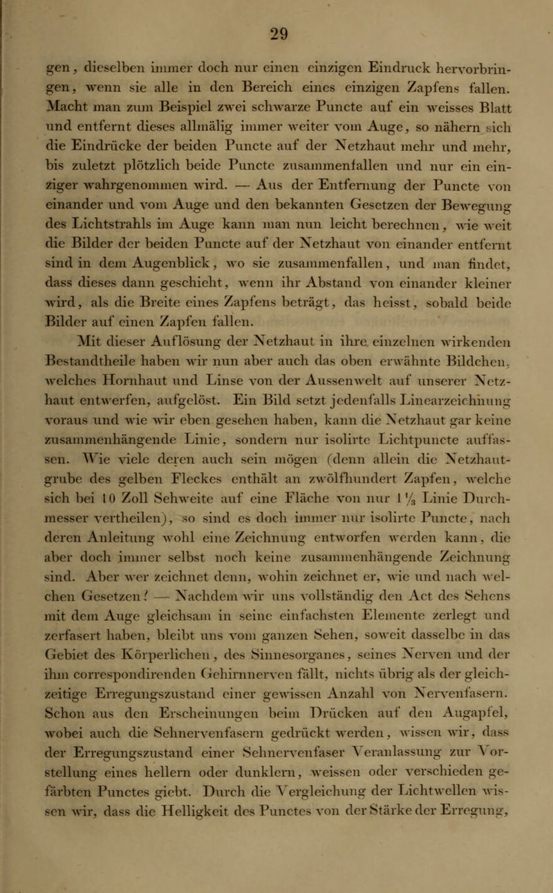 gen, dieselben immer doch nur einen einzigen Eindruck hervorbrin- gen, wenn sie alle in den Bereich eines einzigen Zapfens fallen. Macht man zum Beispiel zwei schwarze Puncte auf ein weisses Blatt und entfernt dieses allmälig immer weiter vom Auge, so nähern sich die Eindrücke der beiden Puncte auf der Netzhaut mehr und mehr, bis zuletzt plötzlich beide Puncte zusammenfallen und nur ein ein- ziger wahrgenommen wird. — Aus der Entfernung der Puncte von einander und vom Auge und den bekannten Gesetzen der Bewegung des Lichtstrahls im Auge kann man nun leicht berechnen, wie weit die Bilder der beiden Puncte auf der Netzhaut von einander entfernt sind in dem Augenblick, wo sie zusammenfallen, und man findet, dass dieses dann geschieht, wenn ihr Abstand von einander kleiner wird, als die Breite eines Zapfens beträgt, das heisst, sobald beide Bilder auf einen Zapfen fallen. Mit dieser Auflösung der Netzhaut in ihre einzelnen wirkenden Bestandteile haben wir nun aber auch das oben erwähnte Bildchen, welches Hornhaut und Linse von der Aussenwclt auf unserer Netz- haut entwerfen, aufgelöst. Ein Bild setzt jedenfalls Linearzeichnung voraus und wie wir eben gesehen haben, kann die Netzhaut gar keine zusammenhängende Linie, sondern nur isolirte Lichtpuncte auffas- sen. Wie viele deren auch sein mögen (denn allein die Netzhaut- grube des gelben Fleckes enthält an zwölfhundert Zapfen, welche sich bei l 0 Zoll Sehweite auf eine Fläche von nur 1 % Linie Durch- messer vertheüen), so sind es doch immer nur isolirte Puncte, nach deren Anleitung wohl eine Zeichnung entworfen werden kann, die aber doch immer selbst noch keine zusammenhängende Zeichnung sind. Aber wer zeichnet denn, wohin zeichnet er, wie und nach wel- chen Gesetzen ( — Nachdem wir uns vollständig den Act des Sehens mit dem Auge gleichsam in seine einfachsten Elemente zerlegt und zerfasert haben, bleibt uns vom ganzen Sehen, soweit dasselbe in das Gebiet des Körperlichen, des Sinnesorganes, seines Nerven und der ihm correspondirenden Gehirnnerven fällt, nichts übrig als der gleich- zeitige Erregungszustand einer gewissen Anzahl von Nervenfasern. Schon aus den Erscheinungen beim Drücken auf den Augapfel, wobei auch die Sehnervenfasern gedrückt werden, wissen wir, dass der Erregungszustand einer Sehnervenfaser Veranlassung zur A or- stellung eines hellem oder dunklem, weissen oder verschieden ge- färbten Punctes giebt. Durch die Yergleichung der Licht wellen wis- sen wir, dass die Helligkeit des Punctes von der Stärke der Erregung,