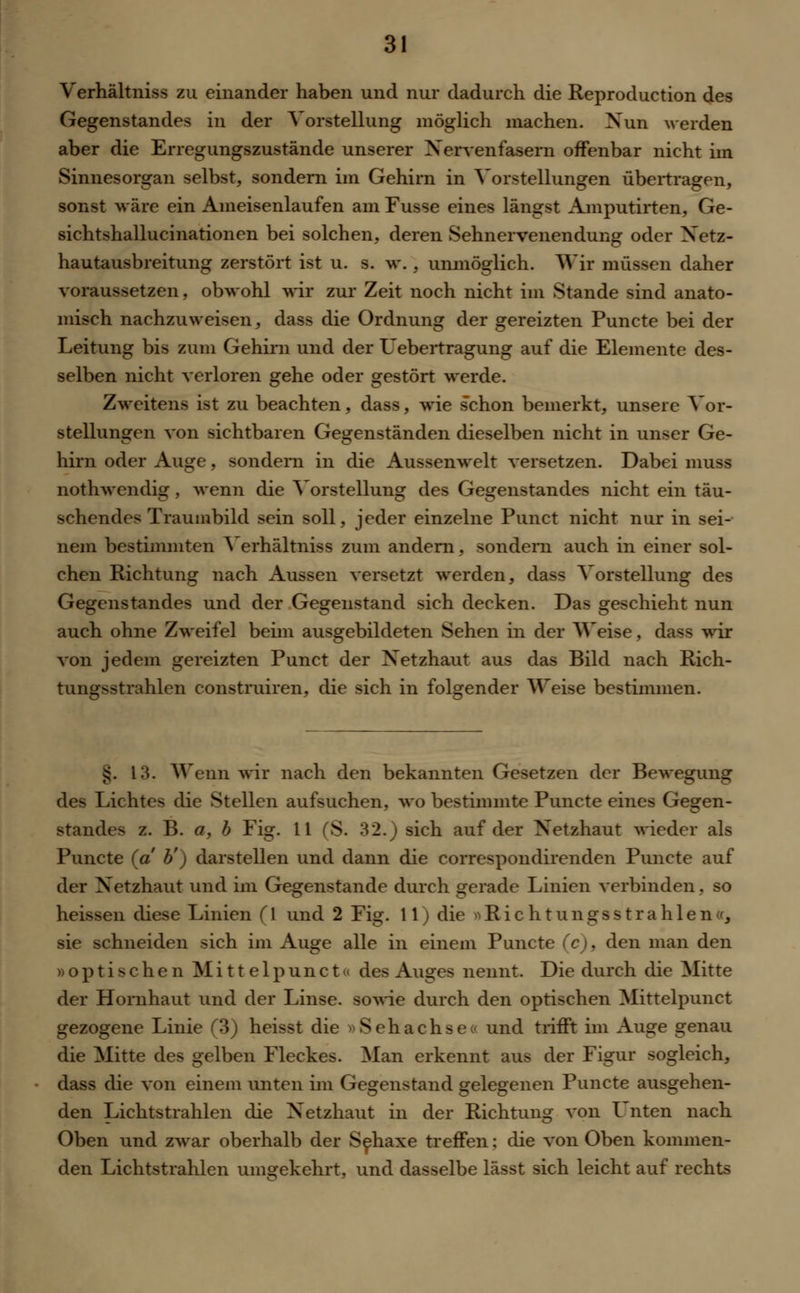 Verhältniss zu einander haben und nur dadurch die Reproduction des Gegenstandes in der Vorstellung möglich machen. Nun werden aber die Erregungszustände unserer Nervenfasern offenbar nicht im Sinnesorgan selbst, sondern im Gehirn in Vorstellungen übertragen, sonst wäre ein Ameisenlaufen am Fusse eines längst Amputirten, Ge- sichtshallucinationen bei solchen, deren Sehnervenendung oder Netz- hautausbreitung zerstört ist u. s. w. , unmöglich. Wir müssen daher voraussetzen, obwohl wir zur Zeit noch nicht im Stande sind anato- misch nachzuweisen, dass die Ordnung der gereizten Puncte bei der Leitung bis zum Gehirn und der Uebertragung auf die Elemente des- selben nicht verloren gehe oder gestört werde. Zweitens ist zu beachten, dass, wie schon bemerkt, unsere Vor- stellungen von sichtbaren Gegenständen dieselben nicht in unser Ge- hirn oder Auge, sondern in die Aussenwelt versetzen. Dabei muss nothwendig, wenn die Vorstellung des Gegenstandes nicht ein täu- schendes Traumbild sein soll, jeder einzelne Punct nicht nur in sei- nem bestimmten Verhältniss zum andern, sondern auch in einer sol- chen Richtung nach Aussen versetzt werden, dass Vorstellung des Gegenstandes und der Gegenstand sich decken. Das geschieht nun auch ohne Zweifel beim ausgebildeten Sehen in der AVeise, dass wir von jedem gereizten Punct der Netzhaut aus das Bild nach Rich- tungsstrahlen construiren, die sich in folgender Weise bestimmen. £. 13. Wenn wir nach den bekannten Gesetzen der Bewegung des Lichtes die Stellen aufsuchen, wo bestimmte Puncte eines Gegen- standes z. B. a, b Fig. 11 (S. 32.) sich auf der Netzhaut wieder als Puncte (a b') darstellen und dann die correspondirenden Puncte auf der Netzhaut und im Gegenstande durch gerade Linien verbinden, so heissen diese Linien ([ und 2 Fig. II) die ^Richtungs strahlen«, sie schneiden sich im Auge alle in einem Puncte (c), den man den »optischen Mi 11 elpunct« des Auges nennt. Die durch die Mitte der Hornhaut und der Linse, sowie durch den optischen Mittelpunct gezogene Linie (3) heisst die » S e h a c h s e o und trifft im Auge genau die Mitte des gelben Fleckes. Man erkennt aus der Figur sogleich, dass die von einem unten im Gegenstand gelegenen Puncte ausgehen- den Lichtstrahlen die Netzhaut in der Richtung von Unten nach Oben und zwar oberhalb der Sehaxe treffen; die von Oben kommen- den Lichtstrahlen umgekehrt, und dasselbe lässt sich leicht auf rechts