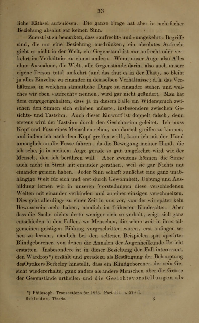liehe Räthsel aufzulösen. Die ganze Frage hat aber in mehrfacher Beziehung absolut gar keinen Sinn. Zuerst ist zu bemerken, dass » aufrecht« und » umgekehrt« Begriffe sind, die nur eine Beziehung ausdrücken, ein absolutes Aufrecht giebt es nicht in der Welt, ein Gegenstand ist nur aufrecht oder ver- kehrt im Verhältniss zu einem andern. Wenn unser Auge also Alles ohne Ausnahme, die Welt, alle Gegenstände darin, also auch unsere eigene Person total umkehrt (und das thut es in der That), so bleibt ja alles Einzelne zu einander in demselben Verhältnisse; d. h. das Ver- hältniss, in welchem sämmtliche Dinge zu einander stehen und wel- ches wir eben d aufrecht« nennen, wird gar nicht geändert. Man hat dem entgegengehalten, dass ja in diesem Falle ein Widerspruch zwi- schen den Sinnen sich erheben müsste, insbesondere zwischen Ge- sichts-und Tastsinn. Auch dieser Einwurf ist doppelt falsch, denn erstens wird der Tastsinn durch den Gesichtssinn geleitet. Ich muss Kopf und Fuss eines Menschen sehen, um danach greifen zu können, und indem ich nach dem Kopf greifen will, kann ich mit der Hand unmöglich an die Füsse fahren, da die Bewegung meiner Hand, die ich sehe, ja in meinem Auge gerade so gut umgekehrt wird wie der Mensch, den ich berühren will. Aber zweitens können die Sinne auch nicht in Streit mit einander gerathen, weil sie gar Nichts mir einander gemein haben. Jeder Sinn schafft zunächst eine ganz unab- hängige Welt für sich und erst durch Gewohnheit, Uebung und Aus- bildung lernen wir in unseren Vorstellungen diese verschiedenen AVeiten mit einander verbinden und zu einer einzigen verschmelzen. Dies geht allerdings zu einer Zeit in uns vor, von der wir später kein Bewusstsein mehr haben, nämlich im frühesten Kindesalter. Aber dass die Sache nichts desto weniger sich so verhält, zeigt sich ganz entschieden in den Fällen, wo Menschen, die schon weit in ihrer all- gemeinen geistigen Bildung vorgeschritten waren, erst anfingen se- hen zu lernen, nämlich bei den seltenen Beispielen spät operirter Blindgeborener, von denen die Annalen der Augenheilkunde Bericht erstatten. Insbesondere ist in dieser Beziehung der Fall interessant, den Wardrop*) erzählt und geradezu als Bestätigung der Behauptung desOptikers Berkeley hinstellt, dass ein Blindgeborener, der sein Ge- sicht wiedererhalte, ganz anders als andere Menschen über die Grösse der Gegenstände urtheilen und die Gesichtsvorstellungen als *) Philosoph. Transactions for 1S26. Part III. p. 529 ff. Schieiden, Theorie.