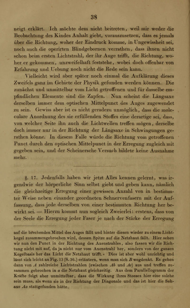 neigt erklärt. Ich möchte dem nicht beitreten, weil mir weder die Beobachtung des Kindes Anhalt giebt, vorauszusetzen, dass es jemals über die Richtung, woher der Eindruck komme, in Ungewissheit sei, noch auch die operirten Blindgebornen verrathen, dass ihnen nicht schon beim ersten Lichtstrahl, der ihr Auge trifft, die Richtung, wo- her er gekommen, unzweifelhaft feststehe, wobei doch offenbar von Erfahrung und Uebung noch nicht die Rede sein kann. Vielleicht wird aber später noch einmal die Aufklärung dieses Zweifels ganz im Gebiete der Physik gefunden werden können. Die zunächst und unmittelbar vom Licht getroffenen und für dasselbe em- pfindlichen Elemente sind die Zapfen. Nun scheint die Längsaxe derselben immer dem optischen Mittelpunct des Auges zugewendet zu sein. Gewiss aber ist es nicht geradezu unmöglich, dass die mole- culare Anordnung des sie erfüllenden Stoffes eine derartige sei, dass, von welcher Seite ihn auch die Lichtwellen treffen mögen, derselbe doch immer nur in der Richtung der Längsaxe in Schwingungen ge- rathen könne. In diesem Falle würde die Richtung vom getroffenen Punct durch den optischen Mittelpunct in der Erregung zugleich mit gegeben sein, und der Scheinersche Versuch bildete keine Ausnahme mehr. £. 17. Jedenfalls haben wir jetzt Alles kennen gelernt, was ir- gendwie der hörperliche Sinn selbst giebt und geben kann, nämlich die gleichzeitige Erregung einer gewissen Anzahl von in bestimm- ter AVeise neben einander geordneten Sehnervenfasern mit der Auf- fassung, dass jede derselben von einer bestimmten Richtung her be- wirkt sei. — Hierzu kommt nun sogleich Zweierlei: erstens, dass von der Seele die Erregung jeder Faser je nach der Stärke der Erregung auf die brechenden Mittel des Auges fällt und hinter diesen wieder zu einem Licht- kegel zusammengebrochen wird, dessen Spitze auf die Netzhaut fällt. Hier sehen wir nun den Punct in der Richtung des Axenstrahles, also fassen wir die Rich- tung nicht mit auf, da ja nicht nur vom Axenstrahl her, sondern von der ganzen Kegelbasis her das Licht die Netzhaut trifft.« Dies ist aber wohl unrichtig und lässt sich leicht an Fig. 13 (S. 36.) erläutern, wenn man sich B wegdenkt. Es gehen dann von A zahlreiche Lichtstrahlen (zwischen Ab und Ac) aus und treffen zu- sammen gebrochen in a die Netzhaut gleichzeitig. Aus dem Parallellogramm der Kräfte folgt aber unmittelbar, dass die Wirkung ihres Stosses hier eine solche sein muss, als wenn sie in der Richtung der Diagonale und das ist hier die Seh- axe Aa stattgefunden hätte.