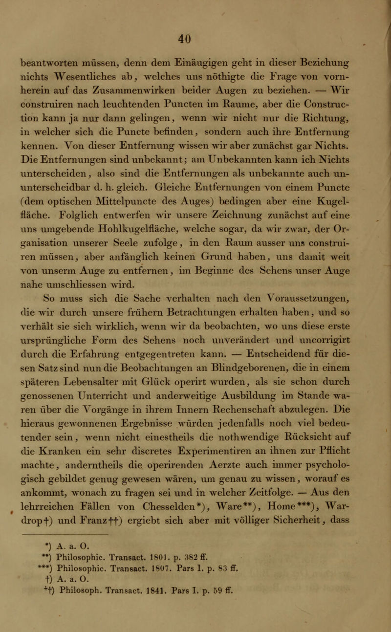 beantworten müssen, denn dem Einäugigen geht in dieser Beziehung nichts Wesentliches ab, welches uns nöthigte die Frage von vorn- herein auf das Zusammenwirken beider Augen zu beziehen. — Wir constmiren nach leuchtenden Puncten im Räume, aber die Constmc- tion kann ja nur dann gelingen, wenn wir nicht nur die Richtung, in welcher sich die Puncte befinden, sondern auch ihre Entfernung kennen. Von dieser Entfernung wissen wir aber zunächst gar Nichts. Die Entfernungen sind unbekannt; am Unbekannten kann ich Nichts unterscheiden, also sind die Entfernungen als unbekannte auch un- unterscheidbar d. h. gleich. Gleiche Entfernungen von einem Puncte (dem optischen Mittelpuncte des Auges) bedingen aber eine Kugel- fläche. Folglich entwerfen wir unsere Zeichnung zunächst auf eine uns umgebende Hohlkugelfläche, welche sogar, da wir zwar, der Or- ganisation unserer Seele zufolge, in den Raum ausser uns constmi- ren müssen, aber anfänglich keinen Grund haben, uns damit weit von unserm Auge zu entfernen, im Beginne des Sehens unser Auge nahe umschliessen wird. So muss sich die Sache verhalten nach den Voraussetzungen, die wir durch unsere frühem Betrachtungen erhalten haben, und so verhält sie sich wirklich, wenn wir da beobachten, wo uns diese erste ursprüngliche Form des Sehens noch unverändert und uncorrigirt durch die Erfahrung entgegentreten kann. — Entscheidend für die- sen Satz sind nun die Beobachtungen an Blindgeborenen, die in einem späteren Lebensalter mit Glück operirt wurden, als sie schon durch genossenen Unterricht und anderweitige Ausbildung im Stande wa- ren über die Vorgänge in ihrem Innern Rechenschaft abzulegen. Die hieraus gewonnenen Ergebnisse würden jedenfalls noch viel bedeu- tender sein, wenn nicht einestheils die nothwendige Rücksicht auf die Kranken ein sehr discretes Experimentiren an ihnen zur Pflicht machte, anderntheils die operirenden Aerzte auch immer psycholo- gisch gebildet genug gewesen wären, um genau zu wissen, worauf es ankommt, wonach zu fragen sei und in welcher Zeitfolge. — Aus den lehrreichen Fällen von Chesselden*), Ware**), Home***), War- drop f) und Franz ff) ergiebt sich aber mit völliger Sicherheit, dass *) A. a. O. **) Philosophie. Transact. 1801. p. 382 ff. **) Philosophie. Transact. 1807. Pars 1. p. 83 ff. t) A. a. O. +t) Philosoph. Transact. 1841. Pars I. p. 59 ff.