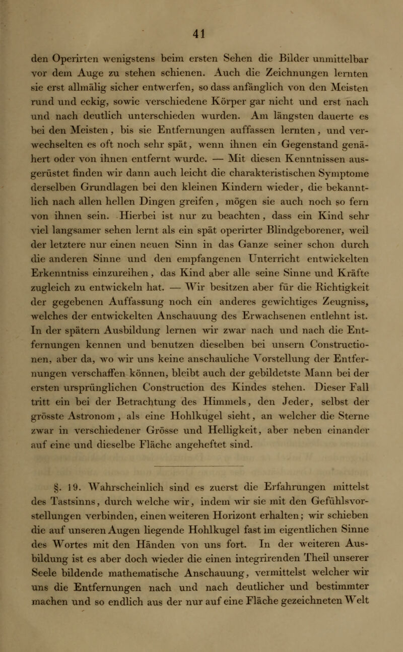 den Operirten wenigstens beim ersten Sehen die Bilder unmittelbar vor dem Auge zu stehen schienen. Auch die Zeichnungen lernten sie erst allmälig sicher entwerfen, so dass anfänglich von den Meisten rund und eckig, sowie verschiedene Körper gar nicht und erst nach und nach deutlich unterschieden wurden. Am längsten dauerte es bei den Meisten, bis sie Entfernungen auffassen lernten, und ver- wechselten es oft noch sehr spät, wenn ihnen ein Gegenstand genä- hert oder von ihnen entfernt wurde. — Mit diesen Kenntnissen aus- gerüstet finden wir dann auch leicht die charakteristischen Symptome derselben Grundlagen bei den kleinen Kindern wieder, die bekannt- lich nach allen hellen Dingen greifen, mögen sie auch noch so fern von ihnen sein. Hierbei ist nur zu beachten, dass ein Kind sehr viel langsamer sehen lernt als ein spät operirter Blindgeborener, weil der letztere nur einen neuen Sinn in das Ganze seiner schon durch die anderen Sinne und den empfangenen Unterricht entwickelten Erkenntniss einzureihen, das Kind aber alle seine Sinne und Kräfte zugleich zu entwickeln hat. — Wir besitzen aber für die Eichtigkeit der gegebenen Auffassung noch ein anderes gewichtiges Zeugniss, welches der entwickelten Anschauung des Erwachsenen entlehnt ist. In der spätem Ausbildung lernen wir zwar nach und nach die Ent- fernungen kennen und benutzen dieselben bei unsern Constructio- nen, aber da, wo wir uns keine anschauliche Vorstellung der Entfer- nungen verschaffen können, bleibt auch der gebildetste Mann bei der ersten ursprünglichen Construction des Kindes stehen. Dieser Fall tritt ein bei der Betrachtung des Himmels, den Jeder, selbst der grösste Astronom, als eine Hohlkugel sieht, an welcher die Sterne zwar in verschiedener Grösse und Helligkeit, aber neben einander auf eine und dieselbe Fläche angeheftet sind. §. 19. Wahrscheinlich sind es zuerst die Erfahrungen mittelst des Tastsinns, durch welche wir, indem wir sie mit den Gefühlsvor- stellungen verbinden, einen weiteren Horizont erhalten; wir schieben die auf unseren Augen liegende Hohlkugel fast im eigentlichen Sinne des Wortes mit den Händen von uns fort. In der weiteren Aus- bildung ist es aber doch wieder die einen integrirenden Theil unserer Seele bildende mathematische Anschauung, vermittelst welcher wir uns die Entfernungen nach und nach deutlicher und bestimmter machen und so endlich aus der nur auf eine Fläche gezeichneten Welt