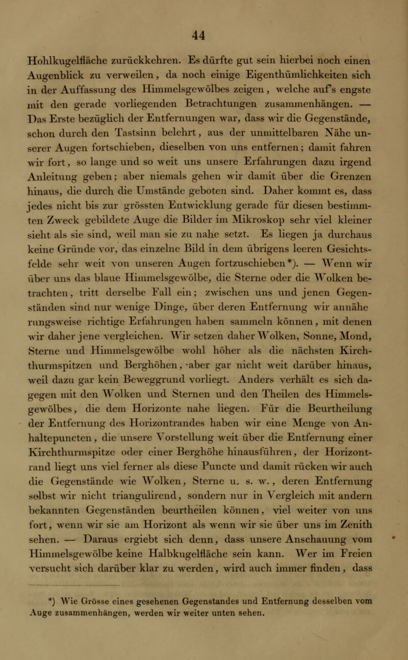 Hohlkugelfläche zurückkehren. Es dürfte gut sein hierbei noch einen Augenblick zu verweilen, da noch einige Eigentümlichkeiten sich in der Auffassung des Himmelsgewölbes zeigen, welche aufs engste mit den gerade vorliegenden Betrachtungen zusammenhängen. — Das Erste bezüglich der Entfernungen war, dass wir die Gegenstände, schon durch den Tastsinn belehrt, aus der unmittelbaren Nähe un- serer Augen fortschieben, dieselben von uns entfernen; damit fahren wir fort, so lange und so weit uns unsere Erfahrungen dazu irgend Anleitung geben; aber niemals gehen wir damit über die Grenzen hinaus, die durch die Umstände geboten sind. Daher kommt es, dass jedes nicht bis zur grössten Entwicklung gerade für diesen bestimm- ten Zweck gebildete Auge die Bilder im Mikroskop sehr viel kleiner sieht als sie sind, weil man sie zu nahe setzt. Es liegen ja durchaus keine Gründe vor, das einzelne Bild in dem übrigens leeren Gesichts- felde sehr weit von unseren Augen fortzuschieben*). — Wenn wir über uns das blaue HimmelsgeAvölbe, die Sterne oder die Wolken be- trachten, tritt derselbe Fall ein; zwischen uns und jenen Gegen- ständen sind nur wenige Dinge, über deren Entfernung wir annähe rungsweise richtige Erfahrungen haben sammeln können, mit denen wir daher jene vergleichen. Wir setzen daher Wolken, Sonne, Mond, Sterne und Himmelsgewölbe wohl höher als die nächsten Kirch- thurmspitzen und Berghöhen, -aber gar nicht weit darüber hinaus, weil dazu gar kein Beweggrund vorliegt. Anders verhält es sich da- gegen mit den Wolken und Sternen und den Theilen des Himmels- gewölbes, die dem Horizonte nahe liegen. Für die Beurtheilung der Entfernung des Horizontrandes haben wir eine Menge von An- haltepuncten, die unsere Vorstellung weit über die Entfernung einer Kirchthurmspitze oder einer Berghöhe hinausführen, der Horizont- rand liegt uns viel ferner als diese Puncte und damit rücken wir auch die Gegenstände wie Wolken, Sterne u. s. w. , deren Entfernung selbst wir nicht triangulircnd, sondern nur in Vergleich mit andern bekannten Gegenständen beurtheilen können, viel weiter von uns fort, wenn wir sie am Horizont als wenn wir sie über uns im Zenith sehen. — Daraus ergiebt sich denn, dass unsere Anschauung vom Himmelsgewölbe keine Halbkugelfläche sein kann. Wer im Freien versucht sich darüber klar zu werden, wird auch immer finden, dass *) Wie Grösse eines gesehenen Gegenstandes und Entfernung desselben vom Auge zusammenhängen, werden wir weiter unten sehen.