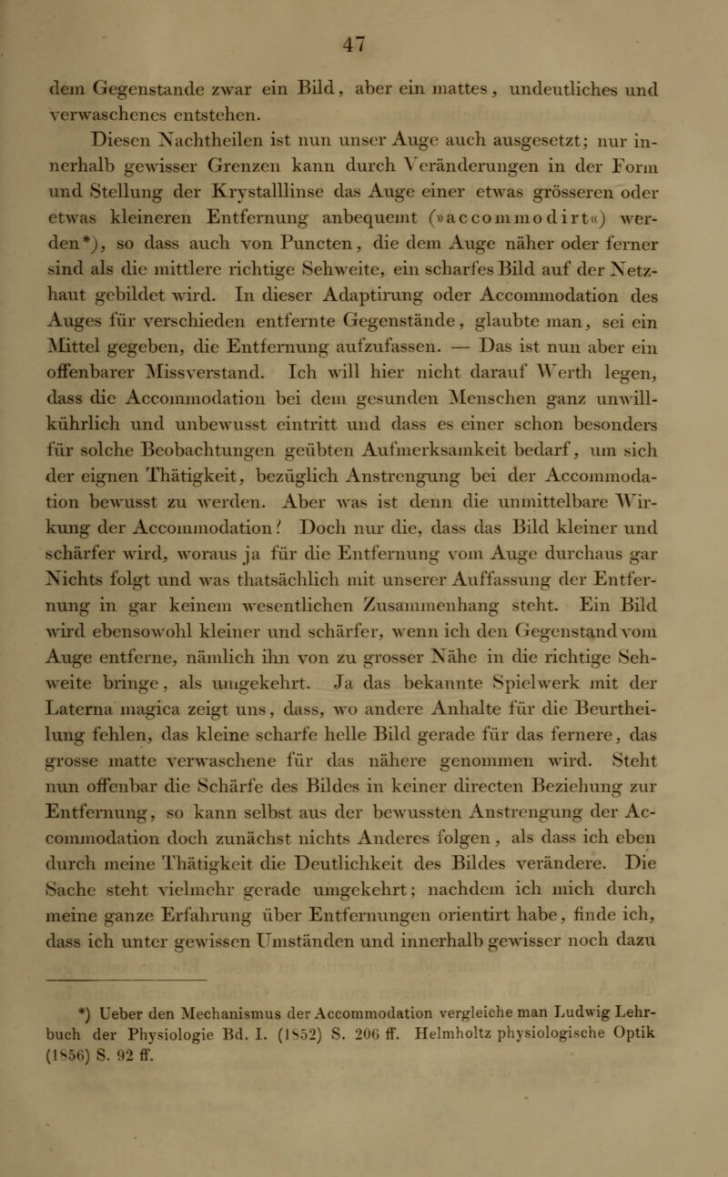dem Gegenstände zwar ein Bild, aber ein mattes, undeutliches und verwaschenes entstehen. Diesen Xachtheilen ist nun unser Auge auch ausgesetzt; nur in- nerhalb gewisser Grenzen kann durch \ eränderungen in der Form und Stellung der Krystalllinse das Auge einer etwas grösseren oder etwas kleineren Entfernung anbequemt (»aecommodirt«) wer- den*), so dass auch von Puncten, die dem Auge näher oder ferner sind als die mittlere richtige Sehweite, ein scharfes Bild auf der Netz* haut gebildet wird- In dieser Adaptimng oder Accommodation des Auges für verschieden entfernte Gegenstände, glaubte man, sei ein Mittel gegeben, die Entfernung aufzufassen. — Das ist nun aber ein offenbarer Miss verstand. Ich will hier nicht darauf Werth legen, dass die Accommodation bei dem gesunden Menschen ganz unwill- kührlich und unbewusst eintritt und dass es einer schon besonders für solche Beobachtungen geübten Aufmerksamkeit bedarf, um sich der eignen Thätigkeit, bezüglich Anstrengung bei der Accommoda- tion bewusst zu werden. Aber was ist denn die unmittelbare Wir- kung der Accommodation ? Doch nur die, dass das Bild kleiner und schärfer wird, woraus ja für die Entfernung vom Auge durchaus gar Nichts folgt und was thatsächlich mit unserer Auffassung der Entfer- nung in gar keinem wesentlichen Zusammenhang steht. Ein Bild wird ebensowohl kleiner und schärfer, wenn ich den Gegenstand vom Auge entferne, nämlich ihn von zu grosser Nähe in die richtige Seh- weite bringe , als umgekehrt. Ja das bekannte Spielwerk mit der Laterna magica zeigt uns, dass. wo andere Anhalte für die Beurthei- lung fehlen, das kleine scharfe helle Bild gerade für das fernere, das grosse matte verwaschene für das nähere genommen wird. Steht nun offenbar die Schärfe des Bildes in keiner directen Beziehung zur Entfernung, so kann selbst aus der bewussten Anstrengung der Ac- commodation doch zunächst nichts Anderes folgen, als dass ich eben durch meine Thätigkeit die Deutlichkeit des Bildes verändere. Die Sache steht vielmehr gerade umgekehrt; nachdem ich mich durch meine ganze Erfahrung über Entfernungen orientirt habe, finde ich, dass ich unter gewissen Umständen und innerhalb gewisser noch dazu *) Ueber den Mechanismus der Accommodation vergleiche man Ludwig Lehr- buch der Physiologie Bd. I. (1S52) S. 200 ff. Helmholtz physiologische Optik (1856) S. 92 ff.