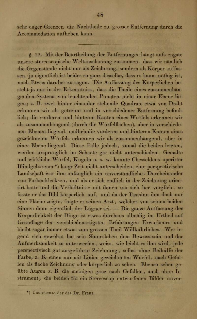 sehr enger Grenzen die Nachtheile zu grosser Entfernung durch die Accommodation aufheben kann. %. 22. Mit der Beurtheilung der Entfernungen hängt aufs engste unsere stereoscopische Weltanschauung zusammen, dass wir nämlich die Gegenstände nicht nur als Zeichnung, sondern als Körper auffas- sen, ja eigentlich ist beides so ganz dasselbe, dass es kaum nöthig ist, noch Etwas darüber zu sagen. Die Auffassung des Körperlichen be- steht ja nur in der Erkenntniss, dass die Theile eines zusammenhän- genden Systems von leuchtenden Puncten nicht in einer Ebene lie- gen; z. B. zwei hinter einander stehende Quadrate etwa von Draht erkennen wir als getrennt und in verschiedener Entfernung befind- lich; die vorderen und hinteren Kanten eines Würfels erkennen wir als zusammenhängend (durch die Würfelflächen), aber in verschiede- nen Ebenen liegend, endlich die vorderen und hinteren Kanten eines gezeichneten Würfels erkennen wir als zusammenhängend, aber in einer Ebene liegend. Diese Fälle jedoch, zumal die beiden letzten, werden ursprünglich im Sehacte gar nicht unterschieden. Gemalte und wirkliche Würfel, Kugeln u. s. w. konnte Chesseldens operirter Blindgeborener*) lange Zeit nicht unterscheiden, eine perspectivische Landschaft war ihm anfänglich ein unverständliches Durcheinander von Farbenklecksen, und als er sich endlich in der Zeichnung orien- tirt hatte und die Verhältnisse mit denen um sich her verglich, so fasste er das Bild körperlich auf, und da der Tastsinn ihm doch nur eine Fläche zeigte, fragte er seinen Arzt, welcher von seinen beiden Sinnen denn eigentlich der Lügner sei. — Die ganze Auffassung der Körperlichkeit der Dinge ist etwas durchaus allmälig im Urtheil auf Grundlage der verschiedenartigsten Erfahrungen Erworbenes und bleibt sogar immer etwas zum grossen Theil Willkührliches. Wer ir- gend sich gewöhnt hat sein Sinnesleben dem Bewusstsein und der Aufmerksamkeit zu unterwerfen, weiss, wie leicht es ihm wird, jede perspectivisch gut ausgeführte Zeichnung, selbst ohne Beihülfe der Farbe, z. B. einen nur mit Linien gezeichneten Würfel, nach Gefal- len als flache Zeichnung oder körperlich zu sehen. Ebenso sehen ge- übte Augen z. B. die meinigen ganz nach Gefallen, auch ohne In- strument, die beiden für ein Stereoscop entworfenen Bilder unver- f) Und ebenso der des Dr. Franz.