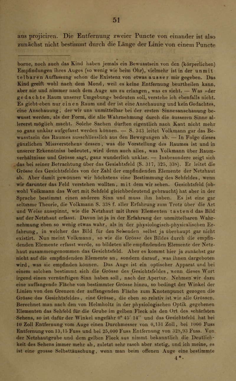 aus projiciren. Die Entfernung zweier Puncte von einander ist also zunächst nicht bestimmt durch die Länge der Linie von einem Puncte borne, noch auch das Kind haben jemals ein Bewusstsein von den (körperlichen) Empfindungen ihres Auges (so wenig wie beim Öhr), vielmehr ist in der unmit telbaren Auffassung schon die Existenz von etwas ausser mir gegeben. Das Kind greift wohl nach dem Mond, weil es keine Entfernung beurtheilen kann, aber nie und nimmer nach dem Auge um zu erlangen, was es sieht. — Was «der gedachte Raum unserer Umgebung« bedeuten soll, verstehe ich ebenfalls nicht. Es giebt-eben nur einen Raum und der ist eine Anschauung und kein Gedachtes, eine Anschauung, der wir uns unmittelbar bei der ersten Sinnesanschauung be- wusst werden, als der Form, die alle Wahrnehmung durch die äusseren Sinne al- lererst möglich macht. Solche Sachen dürften eigentlich nach Kant nicht mehr so ganz unklar aufgefasst werden können. — S. 3-13 leitet Volkmann gar das Be- wusstsein des Raumes ausschliesslich aus den Bewegungen ab. — In Folge dieses gänzlichen Missverstehens dessen , was die Vorstellung des Raumes ist und in unserer Erkenntniss bedeutet, wird denn auch alles, was Volkmann über Raum- verhältnisse und Grösse sagt, ganz wunderlich unklar. — Insbesondere zeigt sich das bei seiner Betrachtung über das Gesißhtsfeld (S. 317, 325, 338). Er leitet die Grösse des Gesichtsfeldes von der Zahl der empfindenden Elemente der Netzhaut ab. Aber damit gewönnen wir höchstens eine Bestimmung des Sehfeldes, wenn wir darunter das Feld verstehen wollten, mit dem wir sehen. Gesichtsfeld (ob- wohl Volkmann das Wort mit Sehfeld gleichbedeutend gebraucht) hat aber in der Sprache bestimmt einen anderen Sinn und muss ihn haben. Es ist eine gar seltsame Theorie, die Volkmann S. 33S f. aller Erfahrung zum Trotz über die Art und Weise ausspinnt, wie die Netzhaut mit ihren Elementen tastend das Bild auf der Netzhaut erfasst. Davon ist ja in der Erfahrung der unmittelbaren Wahr- nehmung eben so wenig etwas wahr, als in der physiologisch-physicalischen Er. fahrung, in welcher das Bild für den Seilenden selbst ja überhaupt gar nicht existirt. Nun meint Volkmann, sowie die Grösse des Bildes durch die empfin- denden Elemente erfasst werde, so bildeten alle empfindenden Elemente der Netz- haut zusammengenommen das Gesichtsfeld. Aber es kommt hier ja zunächst gar nicht auf die empfindenden Elemente an, sondern darauf, was ihnen dargeboten wird, was sie empfinden können. Das Auge ist ein optischer Apparat und bei einem solchen bestimmt sich die Grösse des Gesichtsfeldes , wenn dieses Wort irgend einen vernünftigen Sinn haben soll, nach der Apertur. Nehmen wir dazu eine auffangende Fläche von bestimmter Grösse hinzu, so bedingt der Winkel der Linien von den Grenzen der auffangenden Fläche zum Knotenpunct gezogen die Grösse des Gesichtsfeldes , eine Grösse, die eben so relativ ist wie alle Grössen. Berechnet man nach den von Helmholtz in der physiologischen Optik gegebenen Elementen das Sehfeld für die Grube im gelben Fleck als den Ort des schärfsten Sehens, so ist dafür der Winkel ungefähr 0° 45' 14 und das Gesichtsfeld hat bei 10 Zoll Entfernung vom Auge einen Durchmesser von 0,131 Zoll, bei 1000 Fuss Entfernung von 13,15 Fuss und bei 25,000 Fuss Entfernung von 32s,93 Fuss. Von der Netzhautgrube und dem gelben Fleck aus nimmt bekanntlich die Deutlich- keit des Sehens immer mehr ab , zuletzt sehr rasch aber stetig, und ich meine, es ist eine grosse Selbsttäuschung, wenn man beim offenen Auge eine bestimmte 4*.