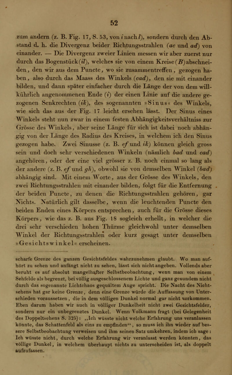 zum andern (z. B. Fig. 17, S. 53, von «nach/), sondern durch den Ab- stand d. h. die Divergenz beider Richtungsstrahlen (ac und ad) von einander. — Die Divergenz zweier Linien messen wir aber zuerst nur durch das Bogenstück(e7), welches sie von einem Kreise (B) abschnei- den , den wir aus dem Puncte, wo sie zusammentreffen, gezogen ha- ben , also durch das Maass des Winkels (cad), den sie mit einander bilden, und dann später einfacher durch die Länge der von dem will- kührlich angenommenen Ende (i) der einen Linie auf die andere ge- zogenen Senkrechten (ik), des sogenannten »Sinus« des Winkels, wie sich das aus der Fig. 17 leicht ersehen lässt. Der Sinus eines Winkels steht nun zwar in einem festen Abhängigkeitsverhältniss zur Grösse des Winkels, aber seine Länge für sich ist dabei noch abhän- gig von der Länge des Radius des Kreises, in welchem ich den Sinus gezogen habe. Zwei Sinusse (z. B. efund ik) können gleich gross sein und doch sehr verschiedenen Winkeln (nämlich bad und cad) angehören, oder der eine viel grösser z. B. noch einmal so lang als der andere (z. B. e/'und gh), obwohl sie von demselben Winkel {lad) abhängig sind. Mit einem Worte, aus der Grösse des Winkels, den zwei Richtungsstrahlen mit einander bilden, folgt für die Entfernung der beiden Puncte, zu denen die Richtungsstrahlen gehören, gar Nichts. Natürlich gilt dasselbe, wenn die leuchtenden Puncte den beiden Enden eines Körpers entsprechen, auch für die Grösse dieses Körpers, wie das z. B. aus Fig. 18 sogleich erhellt, in welcher die drei sehr verschieden hohen Thürme gleichwohl unter demselben Winkel der Richtungsstrahlen oder kurz gesagt unter demselben »Gesichtswinkel« erscheinen. scharfe Grenze des ganzen Gesichtsfeldes wahrzunehmen glaubt. Wo man auf- hört zu sehen und anfängt nicht zu sehen, lässt sich nicht angeben. Vollends aber beruht es auf absolut mangelhafter Selbstbeobachtung, wenn man von einem Sehfelde als begrenzt, bei völlig ausgeschlossenem Lichte und ganz gesundem nicht durch das sogenannte Lichtchaos gequältem Auge spricht. Die Nacht des Xicht- sehens hat gar keine Grenze, denn eine Grenze würde die Auffassung von Unter- schieden voraussetzen , die in dem völligen Dunkel normal gar nicht vorkommen. Eben darum haben wir auch in völliger Dunkelheit nicht zwei Gesichtsfelder, sondern nur ein unbegrenztes Dunkel. Wenn Volkmann fragt (bei Gelegenheit des Doppeltsehens S. 325): ,,Ich wüsste nicht welche Erfahrung uns veranlassen könnte, das Schattenfeld als eins zu empfinden , so muss ich ihn wieder aufbes- sere Selbstbeobachtung verweisen und ihm seinen Satz umkehren, indem ich sage : Ich wüsste nicht, durch welche Erfahrung wir veranlasst werden könnten, das völlige Dunkel, in welchem überhaupt nichts zu unterscheiden ist, als doppelt aufzufassen.