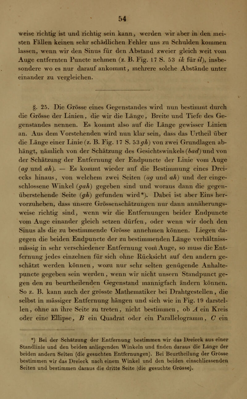 weise richtig ist und richtig sein kann, werden wir aber in den mei- sten Fällen keinen sehr schädlichen Fehler uns zu Schulden kommen lassen, wenn wir den Sinus für den Abstand zweier gleich weit vom Auge entfernten Puncte nehmen (z. B. Fig. 17 S. 53 ik furtf), insbe- sondere wo es nur darauf ankommt, mehrere solche Abstände unter einander zu vergleichen. §. 25. Die Grösse eines Gegenstandes wird nun bestimmt durch die Grösse der Linien, die wir die Länge, Breite und Tiefe des Ge- genstandes nennen. Es kommt also auf die Länge gewisser Linien an. Aus dem Vorstehenden wird nun klar sein, dass das Urtheil über die Länge einer Linie (z. B. Fig. 1 7 S. high) von zwei Grundlagen ab- hängt, nämlich von der Schätzung des GesichtsAvinkels (bad) und von der Schätzung der Entfernung der Endpuncte der Linie vom Auge (ag und ali). — Es kommt wieder auf die Bestimmung eines Drei- ecks hinaus, von welchem zwei Seiten (ag und ah) und der einge- schlossene Winkel (gah) gegeben sind und woraus dann die gegen- überstehende Seite (gh) gefunden wird*). Dabei ist aber Eins her- vorzuheben, dass unsere Grössenschätzungen nur dann annäherungs- weise richtig sind, wenn wir die Entfernungen beider Endpuncte vom Auge einander gleich setzen dürfen, oder wenn wir doch den Sinus als die zu bestimmende Grösse annehmen können. Liegen da- gegen die beiden Endpuncte der zu bestimmenden Länge verhältniss- mässig in sehr verschiedener Entfernung vom Auge, so muss die Ent- fernung jedes einzelnen für sich ohne Rücksicht auf den andern ge- schätzt werden können, wozu nur sehr selten genügende Anhalte- puncte gegeben sein werden, wenn wir nicht unsern Standpunct ge- gen den zu beurtheilenden Gegenstand mannigfach ändern können. So z. B. kann auch der grösste Mathematiker bei Drahtgestellen, die selbst in massiger Entfernung hängen und sich wie in Fig. 19 darstel- len , ohne an ihre Seite zu treten, nicht bestimmen, ob A ein Kreis oder eine Ellipse, B ein Quadrat oder ein Parallelogramm, C ein *) Bei der Schätzung der Entfernung bestimmen wir das Dreieck aus einer Standlinie und den beiden anliegenden Winkeln und linden daraus die Länge der beiden andern Seiten (die gesuchten Entfernungen). Bei Beurtheilung der Grösse bestimmen wir das Dreieck nach einem Winkel und den beiden einschliessenden Seiten und bestimmen daraus die dritte Seite (die gesuchte Grösse).