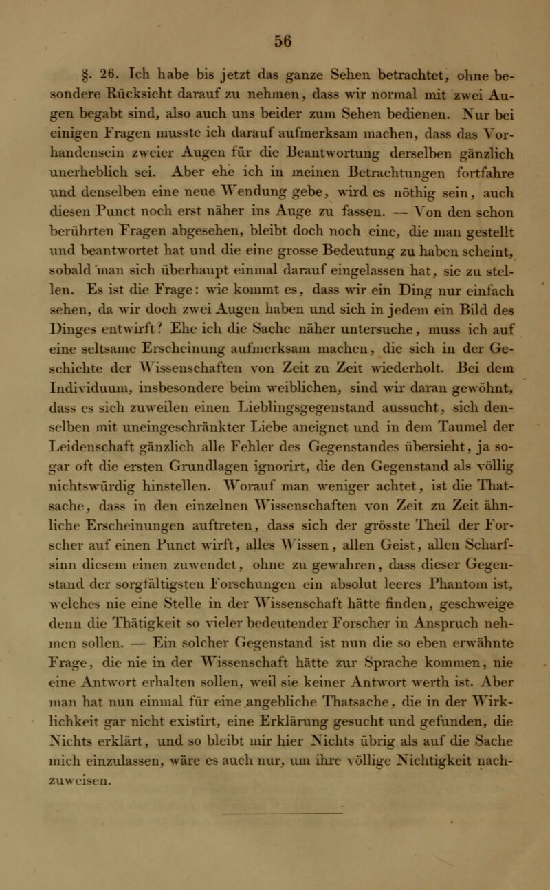 g. 2b. Ich habe bis jetzt das ganze Sehen betrachtet, ohne be- sondere Rücksicht darauf zu nehmen, dass wir normal mit zwei Au- gen begabt sind, also auch uns beider zum Sehen bedienen. Nur bei einigen Fragen musste ich darauf aufmerksam machen, dass das Vor- handensein zweier Augen für die Beantwortung derselben gänzlich unerheblich sei. Aber ehe ich in meinen Betrachtunsren fortfahre und denselben eine neue Wendung gebe, wird es nöthig sein, auch diesen Punct noch erst näher ins Auge zu fassen. — Von den schon berührten Fragen abgesehen, bleibt doch noch eine, die man gestellt und beantwortet hat und die eine grosse Bedeutung zu haben scheint, sobald man sich überhaupt einmal darauf eingelassen hat, sie zu stel- len. Es ist die Frage: wie kommt es, dass wir ein Ding nur einfach sehen, da wir doch zwei Augen haben und sich in jedem ein Bild des Dinges entwirft ? Ehe ich die Sache näher untersuche, muss ich auf eine seltsame Erscheinung aufmerksam machen, die sich in der Ge- schichte der Wissenschaften von Zeit zu Zeit wiederholt. Bei dem Individuum, insbesondere beim weiblichen, sind wir daran gewöhnt, das> es sich zuweilen einen Lieblingsgegenstand aussucht, sich den- selben mit uneingeschränkter Liebe aneignet und in dem Taumel der Leidenschaft gänzlich alle Fehler des Gegenstandes übersieht, ja so- gar oft die ersten Grundlagen ignorirt, die den Gegenstand als völlig nichtswürdig hinstellen. Worauf man weniger achtet, ist die That- sache, dass in den einzelnen Wissenschaften von Zeit zu Zeit ähn- liche Erscheinungen auftreten, dass sich der grösste Theil der For- scher auf einen Punct wirft, alles Wissen, allen Geist, allen Scharf- sinn diesem einen zuwendet, ohne zu gewahren, dass dieser Gegen- stand der sorgfältigsten Forschungen ein absolut leeres Phantom ist, welches nie eine Stelle in der Wissenschaft hätte finden, geschweige denn die Thätigkeit so vieler bedeutender Forscher in Anspruch neh- men sollen. — Ein solcher Gegenstand ist nun die so eben erwähnte Frage, die nie in der Wissenschaft hätte zur Sprache kommen, nie eine Antwort erhalten sollen, weil sie keiner Antwort werth ist. Aber man hat nun einmal für eine angebliche Thatsache, die in der Wirk- lichkeit gar nicht existirt, eine Erklärung gesucht und gefunden, die Nichts erklärt, und so bleibt mir hier Nichts übrig als auf die Sache mich einzulassen, wäre es auch nur, um ihre völlige Nichtigkeit nach- zuweisen.