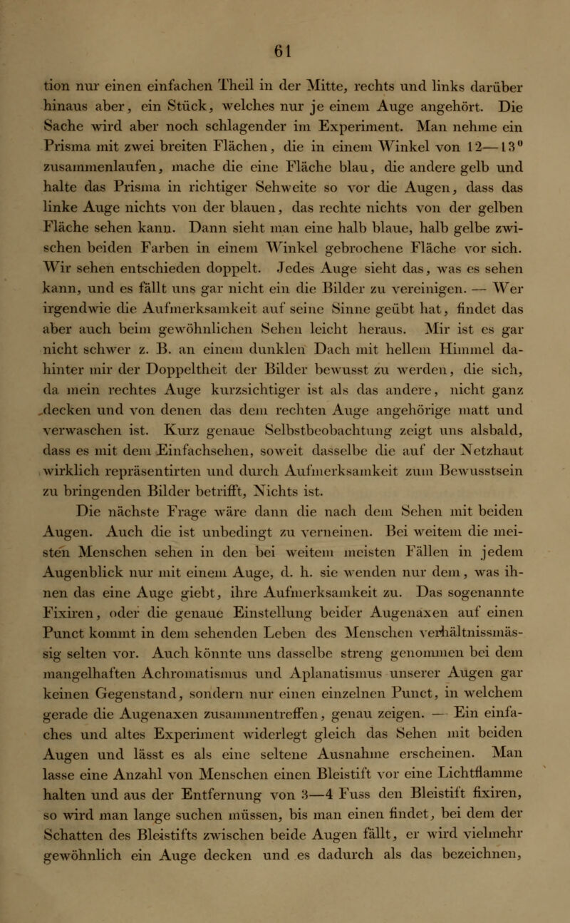 tion nur einen einfachen Theil in der Mitte, rechts und links darüber hinaus aber, ein Stück, welches nur je einem Auge angehört. Die Sache wird aber noch schlagender im Experiment. Man nehme ein Prisma mit zwei breiten Flächen, die in einem Winkel von 12—13° zusammenlaufen, mache die eine Fläche blau, die andere gelb und halte das Prisma in richtiger Sehweite so vor die Augen, dass das linke Auge nichts von der blauen, das rechte nichts von der gelben Fläche sehen kann. Dann sieht man eine halb blaue, halb gelbe zwi- schen beiden Farben in einem Winkel gebrochene Fläche vor sich. Wir sehen entschieden doppelt. Jedes Auge sieht das, was es sehen kann, und es fällt uns gar nicht ein die Bilder zu vereinigen. — Wer irgendwie die Aufmerksamkeit auf seine Sinne geübt hat, findet das aber auch beim gewöhnlichen Sehen leicht heraus. Mir ist es gar nicht schwer z. B. an einem dunklen Dach mit hellem Himmel da- hinter mir der Doppeltheit der Bilder bewusst zu werden, die sich, da mein rechtes Auge kurzsichtiger ist als das andere, nicht ganz ^decken und von denen das dem rechten Auge angehörige matt und verwaschen ist. Kurz genaue Selbstbeobachtung zeigt uns alsbald, dass es mit dem Einfachsehen, soweit dasselbe die auf der Netzhaut wirklich repräsentirten und durch Aufmerksamkeit zum Bewusstsein zu bringenden Bilder betrifft, Nichts ist. Die nächste Frage wäre dann die nach dem Sehen mit beiden Augen. Auch die ist unbedingt zu verneinen. Bei weitem die mei- sten Menschen sehen in den bei weitem meisten Fällen in jedem Augenblick nur mit einem Auge, d. h. sie wenden nur dem, was ih- nen das eine Auge giebt, ihre Aufmerksamkeit zu. Das sogenannte Fixiren, oder die genaue Einstellung beider Augenaxen auf einen Punct kommt in dem sehenden Leben des Menschen verhältnissmäs- sig selten vor. Auch könnte uns dasselbe streng genommen bei dem mangelhaften Achromatismus und Aplanatismus unserer Augen gar keinen Gegenstand, sondern nur einen einzelnen Punct, in welchem gerade die Augenaxen zusammentreffen, genau zeigen. — Ein einfa- ches und altes Experiment widerlegt gleich das Sehen mit beiden Augen und lässt es als eine seltene Ausnahme erscheinen. Man lasse eine Anzahl von Menschen einen Bleistift vor eine Lichtflamnie halten und aus der Entfernung von 3—4 Fuss den Bleistift fixiren, so wird man lange suchen müssen, bis man einen findet, bei dem der Schatten des Bleistifts zwischen beide Augen fällt, er wird vielmehr gewöhnlich ein Auge decken und es dadurch als das bezeichnen,