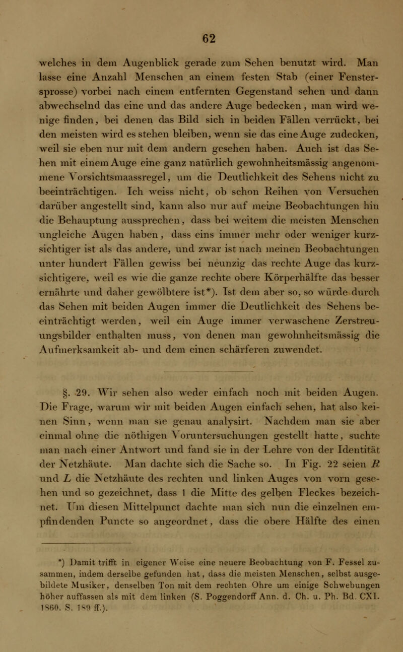 welches in dem Augenblick gerade zum Sehen benutzt wird. Man lasse eine Anzahl Menschen an einem festen Stab (einer Fenster- sprosse) vorbei nach einem entfernten Gegenstand sehen und dann abwechselnd das eine und das andere Auge bedecken, man wird we- nige finden, bei denen das Bild sich in beiden Fällen verrückt, bei den meisten wird es stehen bleiben, wenn sie das eine Auge zudecken, weil sie eben nur mit dem andern gesehen haben. Auch ist das Se- hen mit einem Auge eine ganz natürlich gewohnheitsmässig angenom- mene Vorsichtsmaassregel, um die Deutlichkeit des Sehens nicht zu beeinträchtigen. Ich weiss nicht, ob schon Reihen von Versuchen darüber angestellt sind, kann also nur auf meine Beobachtungen hin die Behauptung aussprechen, dass bei weitem die meisten Menschen ungleiche Augen haben, dass eins immer mehr oder weniger kurz- sichtiger ist als das andere, und zwar ist nach meinen Beobachtungen unter hundert Fällen gewiss bei neunzig das rechte Auge das kurz- sichtigere, weil es wie die ganze rechte obere Körperhälfte das besser ernährte und daher gewölbtere ist*). Ist dem aber so, so würde durch das Sehen mit beiden Augen immer die Deutlichkeit des Sehens be- einträchtigt werden, weil ein Auge immer verwaschene Zerstreu- ungsbilder enthalten muss, von denen man gewohnheitsmässig die Aufmerksamkeit ab- und dem einen schärferen zuwendet. §. 29. Wir sehen also weder einfach noch mit beiden Augen. Die Frage, warum wir mit beiden Augen einfach sehen, hat also kei- nen Sinn, wenn man sie genau analysirt. Nachdem man sie aber einmal ohne die nöthigen Voruntersuchungen gestellt hatte, suchte man nach einer Antwort und fand sie in der Lehre von der Identität der Netzhäute. Man dachte sich die Sache so. In Fig. 22 seien B, und L die Netzhäute des rechten und linken Auges von vorn gese- hen und so gezeichnet, dass 1 die Mitte des gelben Fleckes bezeich- net. Um diesen Mittelpunct dachte man sich nun die einzelnen em- pfindenden Puncto so angeordnet, dass die obere Hälfte des einen *) Damit trifft in eigener Weise eine neuere Beobachtung von F. Fessel zu- sammen, indem derselbe gefunden hat, dass die meisten Menschen, selbst ausge- bildete Musiker, denselben Ton mit dem rechten Ohre um einige Schwebungen höher auffassen als mit dem linken (S. Poggendorff Ann. d. Ch. u. Ph. Bd. CXI. 1Sf>0. S. 1^9 ff.).