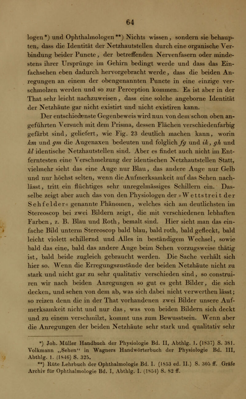 logen *) und Ophthalmologen **) Nichts wissen, sondern sie behaup- ten, dass die Identität der Netzhautstellen durch eine organische Ver- bindung beider Puncte, der betreffenden Nervenfasern oder minde- stens ihrer Ursprünge im Gehirn bedingt werde und dass das Ein- fachsehen eben dadurch hervorgebracht werde, dass die beiden An- regungen an einem der obengenannten Puncte in eine einzige ver- schmolzen werden und so zur Perception kommen. Es ist aber in der That sehr leicht nachzuweisen, dass eine solche angeborne Identität der Netzhäute gar nicht existirt und nicht existiren kann. Der entschiedenste Gegenbeweis wird nun von dem schon oben an- geführten Versuch mit dem Prisma, dessen Flächen verschiedenfarbig gefärbt sind, geliefert, wie Fig. 23 deutlich machen kann, worin km und gm die Augenaxen bedeuten und folglich^ und ik, gh und kl identische Netzhautstellen sind. Aber es findet auch nicht im Ent- ferntesten eine Verschmelzung der identischen Netzhautstellen Statt, vielmehr sieht das eine Auge nur Blau, das andere Auge nur Gelb und nur höchst selten, wenn die Aufmerksamkeit auf das Sehen nach- lässt, tritt ein flüchtiges sehr unregelmässiges Schillern ein. Das- selbe zeigt aber auch das von den Physiologen der »Wettstreit der Sehfelder« genannte Phänomen, welches sich am deutlichsten im Stereoscop bei zwei Bildern zeigt, die mit verschiedenen lebhaften Farben, z. B. Blau und Roth, bemalt sind. Hier sieht man das ein- fache Bild unterm Stereoscop bald blau, bald roth, bald gefleckt, bald leicht violett schillernd und Alles in beständigem Wechsel, sowie bald das eine, bald das andere Auge beim Sehen vorzugsweise thätig ist, bald beide zugleich gebraucht werden. Die Sache verhält sich hier so. Wenn die Erregungszustände der beiden Netzhäute nicht zu stark und nicht gar zu sehr qualitativ verschieden sind, so construi- ren wir nach beiden Anregungen so gut es geht Bilder, die sich decken, und sehen von dem ab, was sich dabei nicht verwertheil lässt; so reizen denn die in der That vorhandenen zwei Bilder unsere Auf- merksamkeit nicht und nur das, was von beiden Bildern sich deckt und zu einem verschmilzt, kommt uns zum Bewusstsein. Wenn aber die Anregungen der beiden Netzhäute sehr stark und qualitativ sehr *) Joh. Müller Handbuch der Physiologie Bd. II, Abthlg. 1. (1S37) S. 381. Volkmann ,,Sehen in Wagners Handwörterbuch der Physiologie Bd. III, Abthlg. 1. (1846) S. 325. **) Rute Lehrbuch der Ophthalmologie Bd. I. (1S53 ed. II.) S. 305 ff. Gräfe Archiv für Ophthalmologie Bd. I, Abthlg. I. (1S54) S. S2 ff.