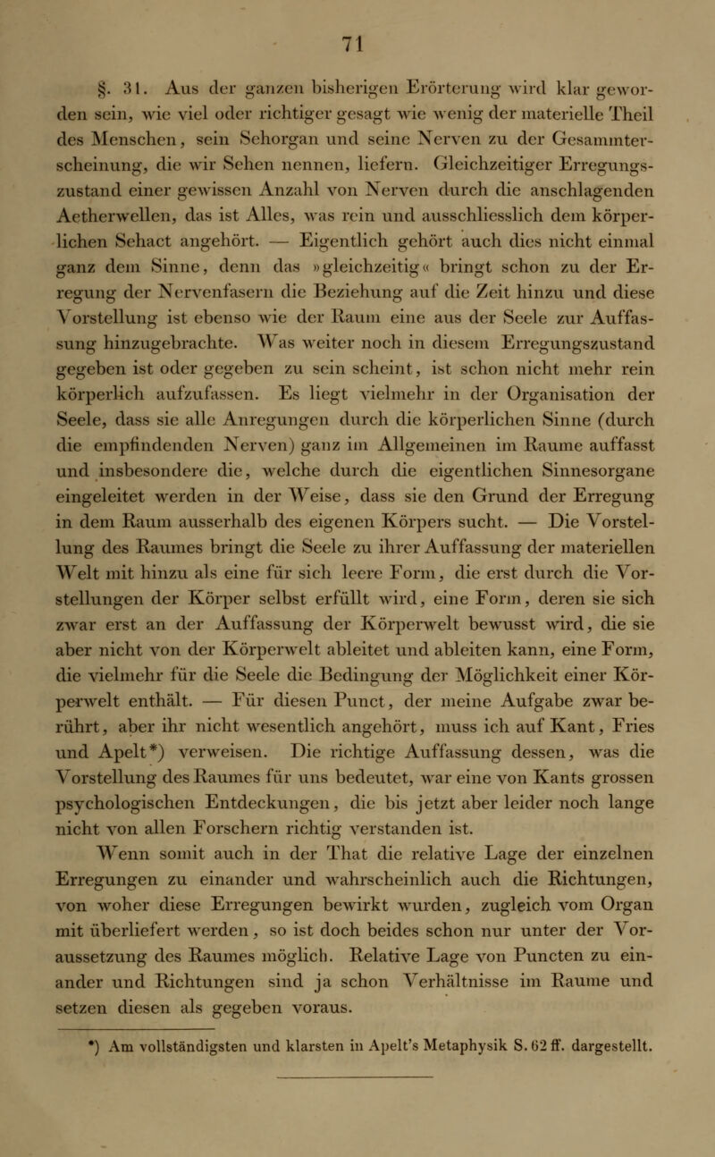 §. 31. Aus der ganzen bisherigen Erörterung wird klargewor- den sein, wie viel oder richtiger gesagt wie wenig der materielle Theil des Menschen, sein Sehorgan und seine Nerven zu der Gesammter- scheinung, die wir Sehen nennen, liefern. Gleichzeitiger Erregungs- zustand einer gewissen Anzahl von Nerven durch die anschlagenden Aetherwellen, das ist Alles, was rein und ausschliesslich dem körper- lichen Sehact angehört. — Eigentlich gehört auch dies nicht einmal ganz dem Sinne, denn das »gleichzeitig« bringt schon zu der Er- regung der Nervenfasern die Beziehung auf die Zeit hinzu und diese Vorstellung ist ebenso wie der Raum eine aus der Seele zur Auffas- sung hinzugebrachte. Was weiter noch in diesem Erregungszustand gegeben ist oder gegeben zu sein scheint, ist schon nicht mehr rein körperlich aufzufassen. Es liegt vielmehr in der Organisation der Seele, dass sie alle Anregungen durch die körperlichen Sinne (durch die empfindenden Nerven) ganz im Allgemeinen im Räume auffasst und insbesondere die, welche durch die eigentlichen Sinnesorgane eingeleitet werden in der Weise, dass sie den Grund der Erregung in dem Raum ausserhalb des eigenen Körpers sucht. — Die Vorstel- lung des Raumes bringt die Seele zu ihrer Auffassung der materiellen Welt mit hinzu als eine für sich leere Form, die erst durch die Vor- stellungen der Körper selbst erfüllt wird, eine Form, deren sie sich zwar erst an der Auffassung der Körperwelt bewusst wird, die sie aber nicht von der Körperwelt ableitet und ableiten kann, eine Form, die vielmehr für die Seele die Bedingung der Möglichkeit einer Kör- perwelt enthält. — Für diesen Punct, der meine Aufgabe zwar be- rührt , aber ihr nicht wesentlich angehört, muss ich auf Kant, Fries und Apelt*) verweisen. Die richtige Auffassung dessen, was die Vorstellung des Raumes für uns bedeutet, war eine von Kants grossen psychologischen Entdeckungen, die bis jetzt aber leider noch lange nicht von allen Forschern richtig verstanden ist. Wenn somit auch in der That die relative Lage der einzelnen Erregungen zu einander und wahrscheinlich auch die Richtungen, von woher diese Erregungen bewirkt wurden, zugleich vom Organ mit überliefert werden, so ist doch beides schon nur unter der Vor- aussetzung des Raumes möglich. Relative Lage von Puncten zu ein- ander und Richtungen sind ja schon Verhältnisse im Räume und setzen diesen als gegeben voraus. *) Am vollständigsten und klarsten in Apelt's Metaphysik S.b2ff. dargestellt.