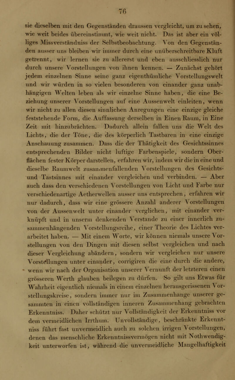 sie dieselben mit den Gegenständen draussen vergleicht, um zu sehen, wie weit beides übereinstimmt, wie weit nicht. Das ist aber ein völ- liges Missverständniss der Selbstbeobachtung. Von den Gegenstän- den ausser uns bleiben wir immer durch eine unüberschreitbare Kluft getrennt, wir lernen sie zu allererst und eben ausschliesslich nur durch unsere Vorstellungen von ihnen kennen. — Zunächst gehört jedem einzelnen Sinne seine ganz eigenthümliche Vorstellungswelt und wir würden in so vielen besonderen von einander ganz unab- hängigen Welten leben als wir einzelne Sinne haben, die eine Be- ziehung unserer Vorstellungen auf eine Aussenwelt einleiten, wenn wir nicht zu allen diesen sinnlichen Anregungen eine einzige gleiche feststehende Form, die Auffassung derselben in Einen Raum, in Eine Zeit mit hinzubrächten. Dadurch allein fallen uns die Welt des Lichts, die der Töne, die des körperlich Tastbaren in eine einzige Anschauung zusammen. Dass die der Thätigkeit des Gesichtssinnes entsprechenden Bilder nicht luftige Farbenspiele, sondern Ober- flächen fester Körper darstellen, erfahren wir, indem wir die in eine und dieselbe Raumwelt zusammenfallenden Vorstellungen des Gesichts- und Tastsinnes mit einander vergleichen und verbinden. — Aber auch dass den verschiedenen Vorstellungen von Licht und Farbe nur verschiedenartige Aetherwellen ausser uns entsprechen, erfahren wir nur dadurch, dass wir eine grössere Anzahl anderer Vorstellungen von der Aussenwelt unter einander verglichen, mit einander ver- knüpft und in unserm denkenden Verstände zu einer innerlich zu- sammenhängenden Vorstellungsreihe, einer Theorie des Lichtes ver- arbeitet haben. — Mit einem Worte, wir können niemals unsere Vor- stellungen von den Dingen mit diesen selbst vergleichen und nach dieser Vergleichung abändern, sondern wir vergleichen nur unsere Vorstellungen unter einander, corrigiren die eine durch die andere, wenn wir nach der Organisation unserer Vernunft der letzteren einen grösseren Werth glauben beilegen zu dürfen. So gilt uns Etwas für Wahrheit eigentlich niemals in einem einzelnen herausgerissenen A or- stellungskreise, sondern immer nur im Zusammenhange unserer ge- sammten in einen vollständigen inneren Zusammenhang gebrachten Erkenntniss. Daher schützt nur Vollständigkeit der Erkenntniss vor dem venu eidlichen Irrthum. Unvollständige, beschränkte Erkennt- niss führt fast unvermeidlich auch zu solchen irrigen Vorstellungen, denen das menschliche Erkenntnissvermögen nicht mit Notwendig- keit unterworfen ist, während die unvermeidliche Mangelhaftigkeit