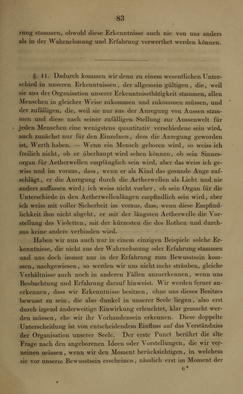 rang stammen, obwohl diese Erkenntnisse auch nie von uns anders als in der Wahrnehmung und Erfahrung verwerthet werden können. g. 41. Dadurch kommen wir denn zu einem wesentlichen Unter- schied in unseren Erkenntnissen, der allgemein gültigen, die, weil sie aus der Organisation unserer Erkenntnissthätigkeit stammen, allen Menschen in gleicher Weise zukommen und zukommen müssen, und der zufälligen, die, weil sie nur aus der Anregung von Aussen stam- men und diese nach seiner zufälligen Stellung zur Aussenwelt für jeden Menschen eine wenigstens quantitativ verschiedene sein wird, auch zunächst nur für den Einzelnen, dem die Anregung geworden ist, Werth haben. — Wenn ein Mensch geboren wird, so weiss ich freilich nicht, ob er überhaupt wird sehen können, ob sein Sinnes- organ für Aetherwellen empfänglich sein wird, aber das weiss ich ge- wiss und im voraus, dass, wenn er als Kind das gesunde Auge auf- schlägt , er die Anregung durch die Aetherwellen als Licht und nie anders auffassen wird; ich weiss nicht vorher, ob sein Organ für die Unterschiede in den Aetherwellenlängen empfindlich sein wird, aber ich weiss mit voller Sicherheit im voraus, dass, wenn diese Empfind- lichkeit ihm nicht abgeht, er mit der längsten Aetherwelle die Vor- stellung des Violetten, mit der kürzesten die des Rothen und durch- aus keine andere verbinden wird. Haben wir nun auch nur in einem einzigen Beispiele solche Er- kenntnisse, die nicht aus der Wahrnehmung oder Erfahrung stammen und uns doch immer nur in der Erfahrung zum Bewusstsein kom- men, nachgewiesen, so werden wir uns nicht mehr sträuben, gleiche Verhältnisse auch noch in anderen Fällen anzuerkennen, wenn uns Beobachtung und Erfahrung darauf hinweist. Wir werden ferner an- erkennen, dass wir Erkenntnisse besitzen, ohne uns dieses Besitzes bewusst zu sein, die also dunkel in unserer Seele liegen, also erst durch irgend anderweitige Einwirkung erleuchtet, klar gemacht wer- den müssen, ehe wir ihr Vorhandensein erkennen. Diese doppelte Unterscheidung ist von entscheidendem Einfluss auf das Verständniss der Organisation unserer Seele. Der erste Punct berührt die alte Frage nach den angeborenen Ideen oder Vorstellungen, die wir ver- neinen müssen, wenn wir den Moment berücksichtigen, in welchem sie vor unserm Bewusstsein erscheinen, nämlich erst im Moment der 0*