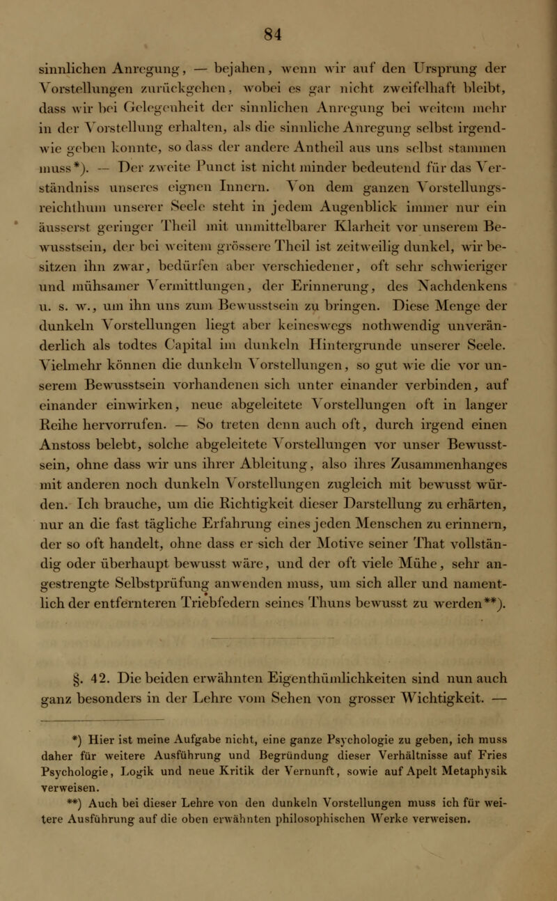 sinnlichen Anregung, — bejahen, wenn wir auf den Ursprung der Vorstellungen zurückgehen, wobei es gar nicht zweifelhaft bleibt, dass wir bei Gelegenheit der sinnlichen Anregung bei weitem mehr in der Vorstellung erhalten, als die sinnliche Anregung selbst irgend- wie geben konnte, so dass der andere Antheil aus uns selbst stammen muss*). — Der zweite Punct ist nicht minder bedeutend für das Ver- ständniss unseres eignen Innern. Von dem ganzen Vorstellungs- reichthum unserer Seele steht in jedem Augenblick immer nur ein äusserst geringer Theil mit unmittelbarer Klarheit vor unserem Be- wusstsein, der bei weitem grössere Theil ist zeitweilig dunkel, wir be- sitzen ihn zwar, bedürfen aber verschiedener, oft sehr schwieriger und mühsamer Vermittlungen, der Erinnerung, des Xachdenkens u. s. w., um ihn uns zum Bewusstsein zu bringen. Diese Menge der dunkeln Vorstellungen liegt aber keineswegs nothwendig unverän- derlich als todtes Capital im dunkeln Hintergrunde unserer Seele. Vielmehr können die dunkeln Vorstellungen, so gut wie die vor un- serem Bewusstsein vorhandenen sich unter einander verbinden, auf einander einwirken, neue abgeleitete Vorstellungen oft in langer Reihe hervorrufen. — So treten denn auch oft, durch irgend einen Anstoss belebt, solche abgeleitete Vorstellungen vor unser Bewusst- sein, ohne dass wir uns ihrer Ableitung, also ihres Zusammenhanges mit anderen noch dunkeln Vorstellungen zugleich mit bewusst wür- den. Ich brauche, um die Richtigkeit dieser Darstellung zu erhärten, nur an die fast tägliche Erfahrung eines jeden Menschen zu erinnern, der so oft handelt, ohne dass er sich der Motive seiner That vollstän- dig oder überhaupt bewusst wäre, und der oft viele Mühe, sehr an- gestrengte Selbstprüfung anwenden muss, um sich aller und nament- lich der entfernteren Triebfedern seines Thuns bewusst zu werden**). s>. 42. Die beiden erwähnten Eigentümlichkeiten sind nun auch ganz besonders in der Lehre vom Sehen von grosser Wichtigkeit. — *) Hier ist meine Aufgabe nicht, eine ganze Psychologie zu geben, ich muss daher für weitere Ausführung und Begründung dieser Verhältnisse auf Fries Psychologie, Logik und neue Kritik der Vernunft, sowie auf Apelt Metaphysik verweisen. **) Auch bei dieser Lehre von den dunkeln Vorstellungen muss ich für wei- tere Ausführung auf die oben erwähnten philosophischen Werke verweisen.