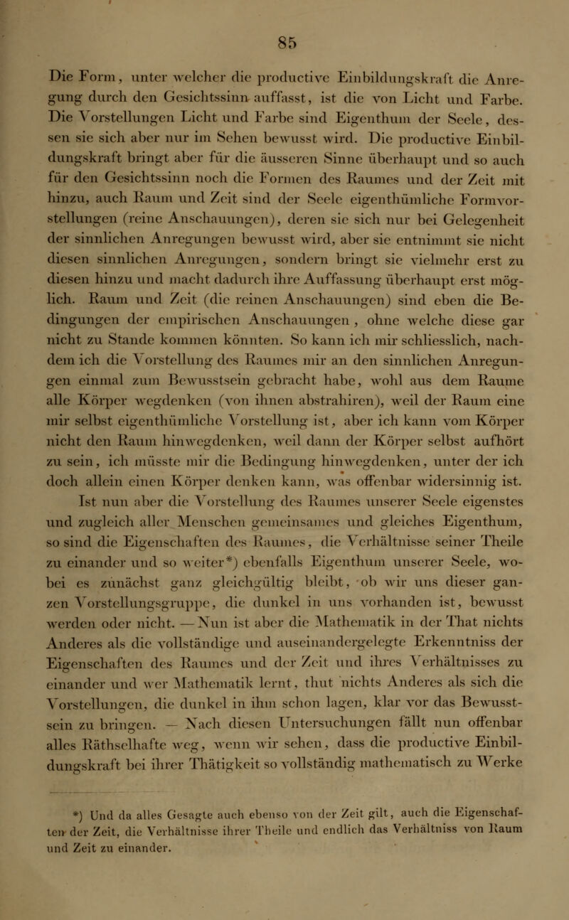 Die Form, unter welcher die productive Einbildungskraft die Anre- gung durch den Gesichtssinn auffasst, ist die von Licht und Farbe. Die Vorstellungen Licht und Farbe sind Eigenthum der Seele, des- sen sie sich aber nur im Sehen bewusst wird. Die productive Einbil- dungskraft bringt aber für die äusseren Sinne überhaupt und so auch für den Gesichtssinn noch die Formen des Raumes und der Zeit mit hinzu, auch Raum und Zeit sind der Seele eigenthümliche Form Vor- stellungen (reine Anschauungen), deren sie sich nur bei Gelegenheit der sinnlichen Anregungen bewusst wird, aber sie entnimmt sie nicht diesen sinnlichen Anregungen, sondern bringt sie vielmehr erst zu diesen hinzu und macht dadurch ihre Auffassung überhaupt erst mög- lich. Raum und Zeit (die reinen Anschauungen) sind eben die Be- dingungen der empirischen Anschauungen , ohne welche diese gar nicht zu Stande kommen könnten. So kann ich mir schliesslich, nach- dem ich die Vorstellung des Raumes mir an den sinnlichen Anregun- gen einmal zum Bewusstsein gebracht habe, wohl aus dem Räume alle Körper wegdenken (von ihnen abstrahiren), weil der Raum eine mir selbst eigenthümliche Vorstellung ist, aber ich kann vom Körper nicht den Raum hin wegdenken, weil dann der Körper selbst aufhört zu sein, ich müsste mir die Bedingung hinwegdenken, unter der ich doch allein einen Körper denken kann, was offenbar widersinnig ist. Ist nun aber die Vorstellung des Raumes unserer Seele eigenstes und zugleich aller Menschen gemeinsames und gleiches Eigenthum, so sind die Eigenschaften des Haunies, die Verhältnisse seiner Theile zu einander und so weiter*) ebenfalls Eigenthum unserer Seele, wo- bei es zunächst ganz gleichgültig bleibt, ob wir uns dieser gan- zen Vorstellungsgruppe, die dunkel in uns vorhanden ist, bewusst werden oder nicht. —Nun ist aber die Mathematik in der That nichts Anderes als die vollständige und auseinandergelegte Erkenntniss der Eigenschaften des Raumes und der Zeit und ihres Verhältnisses zu einander und wer Mathematik lernt, thut nichts Anderes als sich die Vorstellungen, die dunkel in ihm schon lagen, klar vor das Bewusst- sein zu bringen. — Nach diesen Untersuchungen fällt nun offenbar alles Räthselhafte weg, wenn wir sehen, dass die productive Einbil- dungskraft bei ihrer Thätigkeit so vollständig mathematisch zu Werke *) Und da alles Gesagte auch ebenso von der Zeit gilt, auch die Eigenschaf- ten der Zeit, die Verhältnisse ihrer Theile und endlich das Verhältniss von llaum und Zeit zu einander.