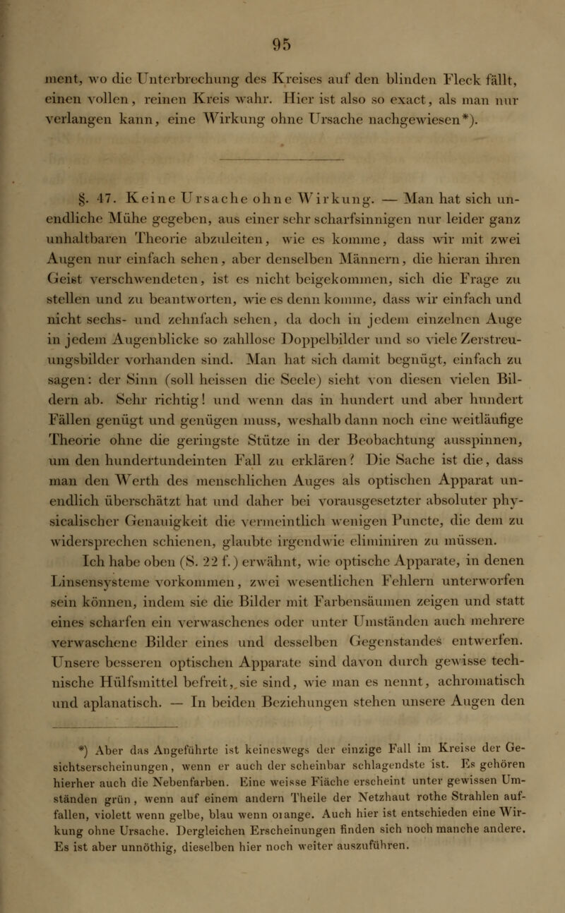 ment, wo die Unterbrechung des Kreises auf den blinden Fleck fällt, einen vollen , reinen Kreis Mahr. Hier ist also so exact, als man nur verlangen kann, eine Wirkung ohne Ursache nachgewiesen*). §. 47. Keine Ursache ohne Wirkung. — Man hat sich un- endliche Mühe gegeben, aus einer sehr scharfsinnigen nur leider ganz unhaltbaren Theorie abzuleiten, wie es komme, dass wir mit zwei Augen nur einfach sehen, aber denselben Männern, die hieran ihren Geist verschwendeten, ist es nicht beigekommen, sich die Frage zu stellen und zu beantworten, wie es denn komme, dass wir einfach und nicht sechs- und zehnfach sehen, da doch in jedem einzelnen Auge in jedem Augenblicke so zahllose Doppelbilder und so viele Zerstreu- ungsbilder vorhanden sind. Man hat sich damit begnügt, einfach zu sagen: der Sinn (soll heissen die Seele) sieht von diesen vielen Bil- dern ab. Sehr richtig! und wenn das in hundert und aber hundert Fällen genügt und genügen muss, weshalb dann noch eine weitläufige Theorie ohne die geringste Stütze in der Beobachtung ausspinnen, um den hundertundeinten Fall zu erklären i Die Sache ist die, dass man den Werth des menschlichen Auges als optischen Apparat un- endlich überschätzt hat und daher bei vorausgesetzter absoluter phy- sicalischer Genauigkeit die vermeintlich wenigen Puncte, die dem zu widersprechen schienen, glaubte irgendwie eliminiren zu müssen. Ich habe oben (S. 22 f.) erwähnt, wie optische Apparate, in denen Linsensysteme vorkommen, zwei wesentlichen Fehlern unterworfen sein können, indem sie die Bilder mit Farbensäumen zeigen und statt eines scharfen ein verwaschenes oder unter Umständen auch mehrere verwaschene Bilder eines und desselben Gegenstandes entwerfen. Unsere besseren optischen Apparate sind davon durch gewisse tech- nische Hülfsmittel befreit, sie sind, wie man es nennt, achromatisch und aplanatisch. — In beiden Beziehungen stehen unsere Augen den *) Aber das Angeführte ist keineswegs der einzige Fall im Kreise der Ge- sichtserscheinungen , wenn er auch der scheinbar schlagendste ist. Es gehören hierher auch die Nebenfarben. Eine weisse Fiäche erscheint unter gewissen Um- ständen grün , wenn auf einem andern Theile der Netzhaut rothe Strahlen auf- fallen, violett wenn gelbe, blau wenn oiange. Auch hier ist entschieden eine Wir- kung ohne Ursache. Dergleichen Erscheinungen finden sich noch manche andere. Es ist aber unnöthig, dieselben hier noch weiter auszuführen.