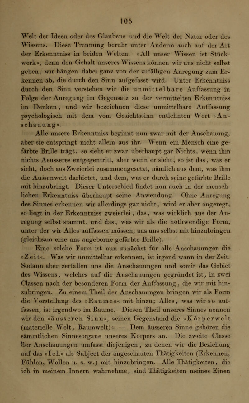 Welt der Ideen oder des Glaubens und die Welt der Natur oder des Wissens. Diese Trennung beruht unter Anderm auch auf der Art der Erkenntniss in beiden Welten. »All unser Wissen ist Stück- werk«, denn den Gehalt unseres Wissens können wir uns nicht selbst geben, wir hängen dabei ganz von der zufälligen Anregung zum Er- kennen ab, die durch den Sinn aufgefasst wird. Unter Erkenntniss durch den Sinn verstehen wir die unmittelbare Auffassung in Folge der Anregung im Gegensatz zu der vermittelten Erkenntniss im Denken, und wir bezeichnen diese unmittelbare Auffassung psychologisch mit dem vom Gesichtssinn entlehnten Wort »An- schauung«. Alle unsere Erkenntniss beginnt nun zwar mit der Anschauung, aber sie entspringt nicht allein aus ihr. Wenn ein Mensch eine ge- färbte Brille trägt, so sieht er zwar überhaupt gar Nichts, wenn ihm nichts Aeusseres entgegentritt, aber wenn er sieht, so ist das, was er sieht, doch aus Zweierlei zusammengesetzt, nämlich aus dem, was ihm die Aussenwelt darbietet, und dem, was er durch seine gefärbte Brille mit hinzubringt. Dieser Unterschied findet nun auch in der mensch- lichen Erkenntniss überhaupt seine Anwendung. Ohne Anregung des Sinnes erkennen wir allerdings gar nicht, wird er aber angeregt, so liegt in der Erkenntniss zweierlei, das, was wirklich aus der An- regung selbst stammt, und das, was wir als die nothwendige Form, unter der wir Alles auffassen müssen, aus uns selbst mit hinzubringen (gleichsam eine uns angeborne gefärbte Brille). Eine solche Form ist nun zunächst für alle Anschauungen die »Zeit«. Was wir unmittelbar erkennen, ist irgend wann in der Zeit. Sodann aber zerfallen uns die Anschauungen und somit das Gebiet des Wissens, welches auf die Anschauungen gegründet ist, in zwei Classen nach der besonderen Form der Auffassung, die wir mit hin- zubringen. Zu einem Theil der Anschauungen bringen wir als Form die Vorstellung des »Raumes« mit hinzu; Alles, was wir so auf- fassen, ist irgendwo im Räume. Diesen Theil unseres Sinnes nennen wir den »äusseren Sinn», seinen Gegenstand die »Körperwelt, (materielle Welt, Raum weit)«. — Dem äusseren Sinne gehören die sämmtlichen Sinnesorgane unseres Körpers an. Die zweite Classe &er Anschauungen umfasst diejenigen, zu denen wir die Beziehung auf das »Ich« als Subject der angeschauten Thätigkeiten (Erkennen, Fühlen, Wollen u. s. w.) mit hinzubringen. Alle Thätigkeiten, die ich in meinem Innern wahrnehme, sind Thätigkeiten meines Einen