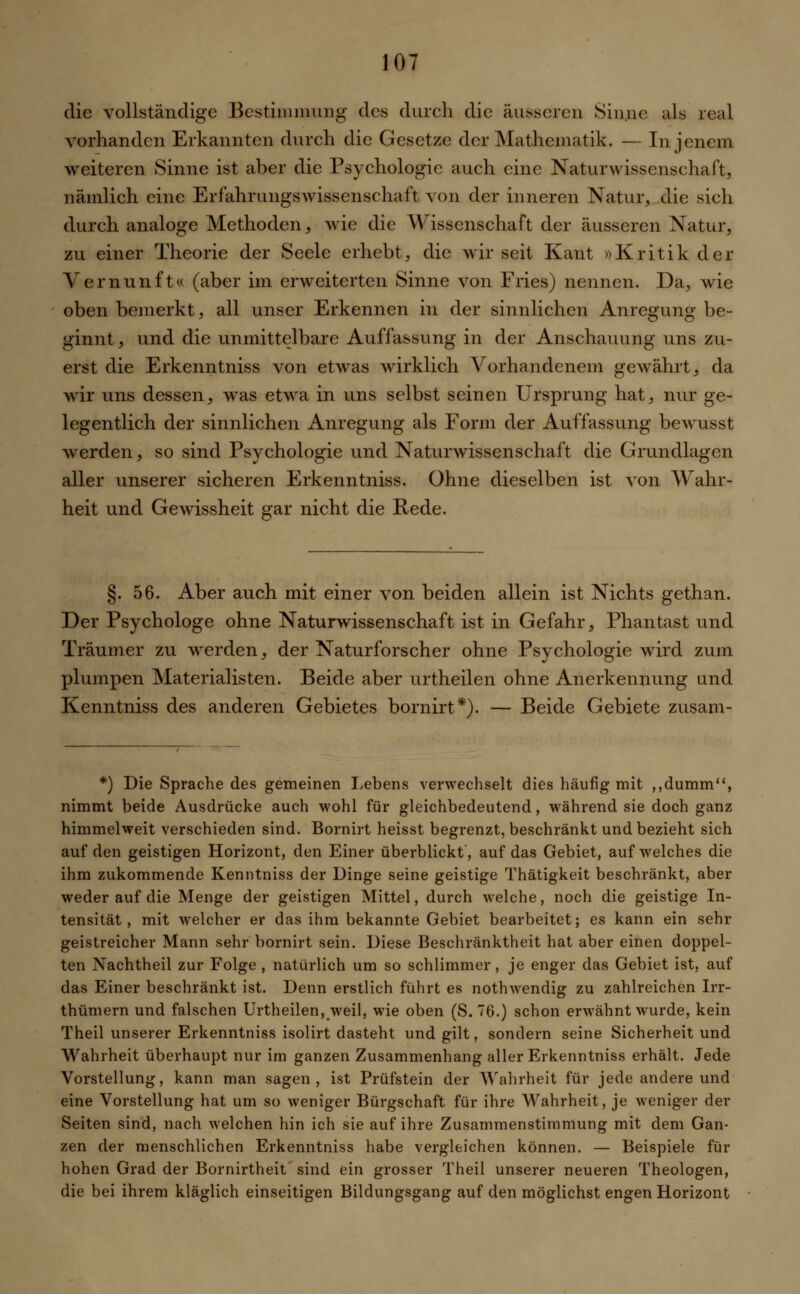 die vollständige Bestimmung des durch die äusseren Sinne als real vorhanden Erkannten durch die Gesetze der Mathematik. — In jenem weiteren Sinne ist aber die Psychologie auch eine Naturwissenschaft, nämlich eine Erfahrungswissenschaft von der inneren Natur, die sich durch analoge Methoden, wie die Wissenschaft der äusseren Natur, zu einer Theorie der Seele erhebt, die wir seit Kant »Kritik der Vernunft« (aber im erweiterten Sinne von Fries) nennen. Da, wie oben bemerkt, all unser Erkennen in der sinnlichen Anregung be- ginnt, und die unmittelbare Auffassung in der Anschauung uns zu- erst die Erkenntniss von etwas wirklich Vorhandenem gewährt, da wir uns dessen, was etwa in uns selbst seinen Ursprung hat, nur ge- legentlich der sinnlichen Anregung als Form der Auffassung bewusst werden, so sind Psychologie und Naturwissenschaft die Grundlagen aller unserer sicheren Erkenntniss. Ohne dieselben ist von Wahr- heit und Gewissheit gar nicht die Rede. §. 56. Aber auch mit einer von beiden allein ist Nichts gethan. Der Psychologe ohne Naturwissenschaft ist in Gefahr, Phantast und Träumer zu werden, der Naturforscher ohne Psychologie wird zum plumpen Materialisten. Beide aber urtheilen ohne Anerkennung und Kenntniss des anderen Gebietes bornirt*). — Beide Gebiete zusam- *) Die Sprache des gemeinen Lebens verwechselt dies häufig mit ,,dumm, nimmt beide Ausdrücke auch wohl für gleichbedeutend, während sie doch ganz himmelweit verschieden sind. Bornirt heisst begrenzt, beschränkt und bezieht sich auf den geistigen Horizont, den Einer überblickt, auf das Gebiet, auf welches die ihm zukommende Kenntniss der Dinge seine geistige Thätigkeit beschränkt, aber weder auf die Menge der geistigen Mittel, durch welche, noch die geistige In- tensität, mit welcher er das ihm bekannte Gebiet bearbeitet; es kann ein sehr geistreicher Mann sehr bornirt sein. Diese Beschränktheit hat aber einen doppel- ten Nachtheil zur Folge , natürlich um so schlimmer, je enger das Gebiet ist, auf das Einer beschränkt ist. Denn erstlich führt es nothwendig zu zahlreichen Irr- thümern und falschen Urtheilen, weil, wie oben (S. 76.) schon erwähnt wurde, kein Theil unserer Erkenntniss isolirt dasteht und gilt, sondern seine Sicherheit und Wahrheit überhaupt nur im ganzen Zusammenhang aller Erkenntniss erhält. Jede Vorstellung, kann man sagen, ist Prüfstein der Wahrheit für jede andere und eine Vorstellung hat um so weniger Bürgschaft für ihre Wahrheit, je weniger der Seiten sind, nach welchen hin ich sie auf ihre Zusammenstimmung mit dem Gan- zen der menschlichen Erkenntniss habe vergleichen können. — Beispiele für hohen Grad der Bornirtheit sind ein grosser Theil unserer neueren Theologen, die bei ihrem kläglich einseitigen Bildungsgang auf den möglichst engen Horizont