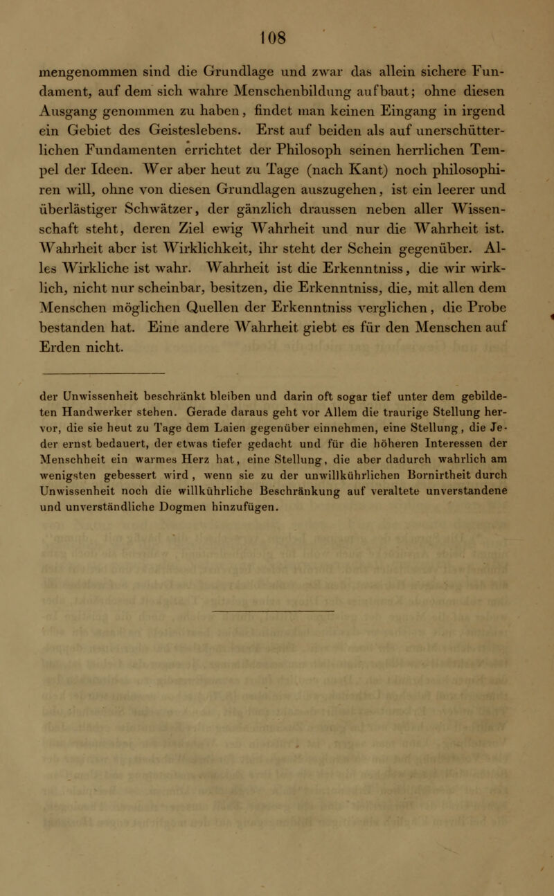 mengenommen sind die Grundlage und zwar das allein sichere Fun- dament, auf dem sich wahre Menschenbildung aufbaut; ohne diesen Ausgang genommen zu haben, findet man keinen Eingang in irgend ein Gebiet des Geisteslebens. Erst auf beiden als auf unerschütter- lichen Fundamenten errichtet der Philosoph seinen herrlichen Tem- pel der Ideen. Wer aber heut zu Tage (nach Kant) noch philosophi- ren will, ohne von diesen Grundlagen auszugehen, ist ein leerer und überlästiger Schwätzer, der gänzlich draussen neben aller Wissen- schaft steht, deren Ziel ewig Wahrheit und nur die Wahrheit ist. Wahrheit aber ist Wirklichkeit, ihr steht der Schein gegenüber. Al- les Wirkliche ist wahr. Wahrheit ist die Erkenntniss, die wir wirk- lich, nicht nur scheinbar, besitzen, die Erkenntniss, die, mit allen dem Menschen möglichen Quellen der Erkenntniss verglichen, die Probe bestanden hat. Eine andere Wahrheit giebt es für den Menschen auf Erden nicht. der Unwissenheit beschränkt bleiben und darin oft sogar tief unter dem gebilde- ten Handwerker stehen. Gerade daraus geht vor Allem die traurige Stellung her- vor, die sie heut zu Tage dem Laien gegenüber einnehmen, eine Stellung, die Je- der ernst bedauert, der etwas tiefer gedacht und für die höheren Interessen der Menschheit ein warmes Herz hat, eine Stellung, die aber dadurch wahrlich am wenigsten gebessert wird , wenn sie zu der unwillkührlichen Bornirtheit durch Unwissenheit noch die willkührliche Beschränkung auf veraltete unverstandene und unverständliche Dogmen hinzufügen.