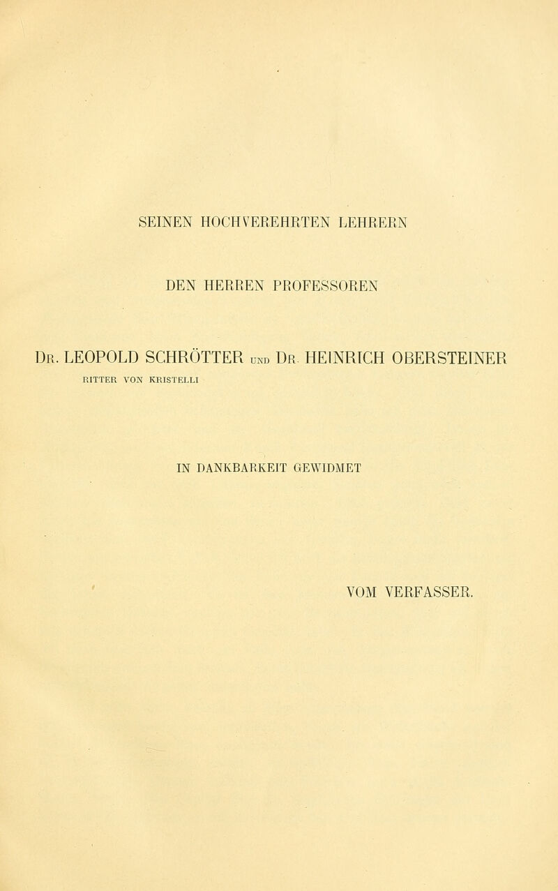 SEINEN HOCHVEREHRTEN LEHRERN DEN HERREN PROFESSOREN Dr. LEOPOLD SCHROTTER und Dr. HEINRICH OBERSTEINER RITTER VON KRISTELLI IN DANKBARKEIT GEWIDMET VOM VERFASSER.