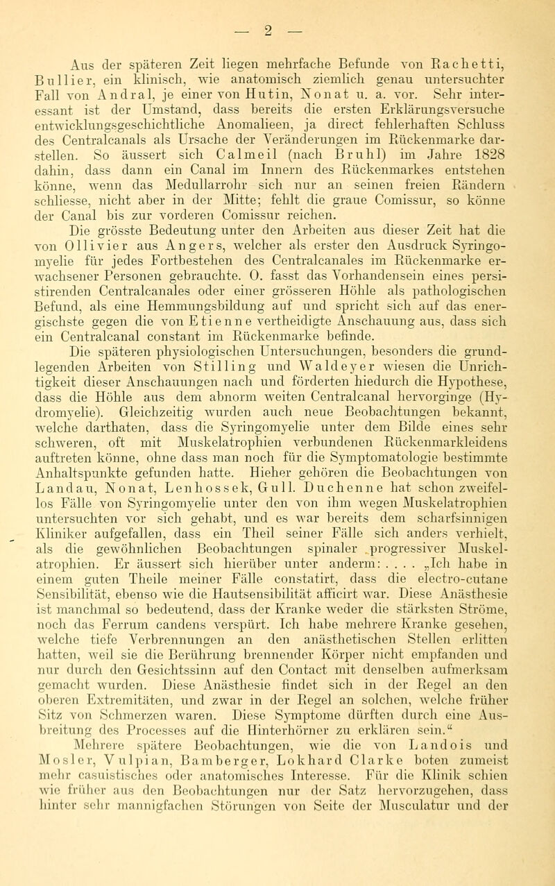 Ans der späteren Zeit liegen mehrfache Befunde von Rachetti, Bnliier, ein klinisch, wie anatomisch ziemlich genau untersuchter Fall von Andral, je einer von Hutin, Nonat u. a. vor. Sehr inter- essant ist der Umstand, dass bereits die ersten Erklärungsversuche entwicklungsgeschichtliche Anomalieen, ja direct fehlerhaften Schluss des Centralcanals als Ursache der Veränderungen im Eückenmarke dar- stellen. So äussert sich Calmeil (nach Brühl) im Jahre 1828 dahin, dass dann ein Canal im Innern des Rückenmarkes entstehen könne, wenn das Medullarrohr sich nur an seinen freien Rändern schliesse, nicht aher in der Mitte; fehlt die graue Comissur, so könne der Canal bis zur vorderen Comissur reichen. Die grösste Bedeutung unter den Arbeiten aus dieser Zeit hat die von Olli vier aus Angers, welcher als erster den Ausdruck Syringo- myelie für jedes Fortbestehen des Centralcanales im Rückenmarke er- wachsener Personen gebrauchte. 0. fasst das Vorhandensein eines persi- stirenden Centralcanales oder einer grösseren Höhle als pathologischen Befund, als eine Hemmungsbildung auf und spricht sich auf das ener- gischste gegen die von Etienne vertheidigte Anschauung aus, dass sich ein Centralcanal constant im Rückenmarke befinde. Die späteren physiologischen Untersuchungen, besonders die grund- legenden Arbeiten von Stilling und Waldeyer wiesen die Unrich- tigkeit dieser Anschauungen nach und förderten hiedurch die Hypothese, dass die Höhle aus dem abnorm weiten Centralcanal hervorginge (Hy- dromyelie). Gleichzeitig wurden auch neue Beobachtungen bekannt, welche darthaten, dass die Syringomyelie unter dem Bilde eines sehr schweren, oft mit Muskelatrophien verbundenen Rückenmarkleidens auftreten könne, ohne dass man noch für die Symptomatologie bestimmte Anhaltspunkte gefunden hatte. Hieher gehören die Beobachtungen von Landau, Nonat, Lenhossek, Gull. Duchenne hat schon zweifel- los Fälle von Syringomyelie unter den von ihm wegen Muskelatrophien untersuchten vor sich gehabt, und es war bereits dem scharfsinnigen Kliniker aufgefallen, dass ein Theil seiner Fälle sich anders verhielt, als die gewöhnlichen Beobachtungen spinaler „progressiver Muskel- atrophien. Er äussert sich hierüber unter anderm: .... „Ich habe in einem guten Theile meiner Fälle constatirt, dass die electro-cutane Sensibilität, ebenso wie die Hautsensibilität afficirt war. Diese Anästhesie ist manchmal so bedeutend, dass der Kranke weder die stärksten Ströme, noch das Ferrum candens verspürt. Ich habe mehrere Kranke gesehen, welche tiefe Verbrennungen an den anästhetischen Stellen erlitten hatten, weil sie die Berührung brennender Körper nicht empfanden und nur durch den Gesichtssinn auf den Contact mit denselben aufmerksam gemacht wurden. Diese Anästhesie findet sich in der Regel an den oberen Extremitäten, und zwar in der Regel an solchen, welche früher Sitz von Schmerzen waren. Diese Symptome dürften durch eine Aus- breitung des Processes auf die Hinterhörner zu erklären sein. Mehrere spätere Beobachtungen, wie die von Land eis und Mosler, Vulpian, Bamberger, Lokhard Clarke boten zumeist mehr casuistischos oder anatomisches Interesse. Für die Klinik schien wie früher aus den Beobachtungen nur dci' Satz hervorzugehen, dass hinter sehr mannigfachen Störungen von Seite der Musculatur und der