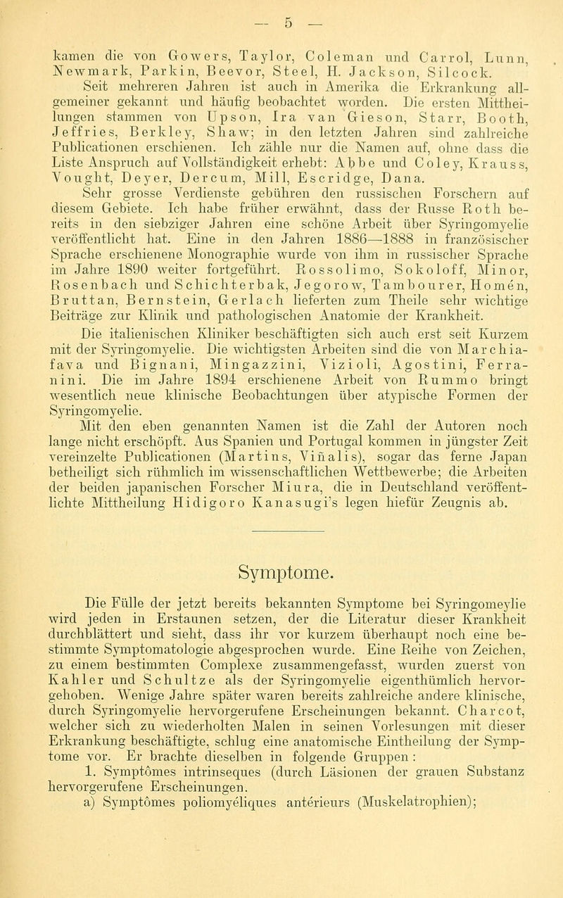 — ö — kamen die von Gowers, Taylor, Coleman und Carrol, Lunn, Newmark, Parkin, Beevor, Steel, H. Jackson, Silcock. Seit mehreren Jahren ist auch in Amerika die Erkrankung all- gemeiner gekannt und häufig beobachtet worden. Die ersten Mitthei- lungen stammen von Upson, Ira vanGieson, Starr, Booth, Jeffries, Berkley, Shaw; in den letzten Jahren sind zahlreiche Publicationen erschienen. Ich zähle nur die Namen auf, ohne dass die Liste Anspruch auf Vollständigkeit erhebt: Alpbe und Coley, Krauss, Vought, Deyer, Der cum, Mill, Escridge, Dana. Sehr grosse Verdienste gebühren den russischen Forschern auf diesem Gebiete. Ich habe früher erwähnt, dass der Russe Roth be- reits in den siebziger Jahren eine schöne Arbeit über Syringomyelie veröffentlicht hat. Eine in den Jahren 1886—1888 in französischer Sprache erschienene Monographie wurde von ihm in russischer Sprache im Jahre 1890 weiter fortgeführt. Rossolimo, Sokoloff, Minor, Rosenbach und Schichterbak, Jegorow, Tambourer, Homen, Brut tan, Bernstein, Ger lach lieferten zum Theile sehr wichtige Beiträge zur Klinik und pathologischen Anatomie der Krankheit. Die italienischen Kliniker beschäftigten sich auch erst seit Kurzem mit der Syringomyelie. Die wichtigsten Arbeiten sind die von Marchia- fava und Bignani, Mingazzini, Vizioli, Agostini, Ferra- nini. Die im Jahre 1894 erschienene Arbeit von Rummo bringt wesentlich neue klinische Beobachtungen über atypische Formen der Syringomyelie. Mit den eben genannten Namen ist die Zahl der Autoren noch lange nicht erschöpft. Aus Spanien und Portugal kommen in jüngster Zeit vereinzelte Publicationen (Martins, Vinalis), sogar das ferne Japan betheiligt sich rühmlich im wissenschaftlichen Wettbewerbe; die Arbeiten der beiden japanischen Forscher Miura, die in Deutschland veröffent- lichte Mittheilung Hidigoro Kanasugi's legen hiefür Zeugnis ab. Symptome. Die Fülle der jetzt bereits bekannten Symptome bei Syringomeylie wird jeden in Erstaunen setzen, der die Literatur dieser Krankheit durchblättert und sieht, dass ihr vor kurzem überhaupt noch eine be- stimmte Symptomatologie abgesprochen wurde. Eine Reihe von Zeichen, zu einem bestimmten Complexe zusammengefasst, wurden zuerst von Kahler und Schnitze als der Syringomyelie eigenthümlich hervor- gehoben. Wenige Jahre später waren bereits zahlreiche andere klinische, durch Syringomyelie hervorgerufene Erscheinungen bekannt. Charcot, welcher sich zu wiederholten Malen in seinen Vorlesungen mit dieser Erkrankung beschäftigte, schlug eine anatomische Eintheilung der Symp- tome vor. Er brachte dieselben in folgende Gruppen : 1. Symptömes intrinseques (durch Läsionen der grauen Substanz hervorgerufene Erscheinungen. a) Symptömes poliomyeliques anterieurs (Muskelatrophien);