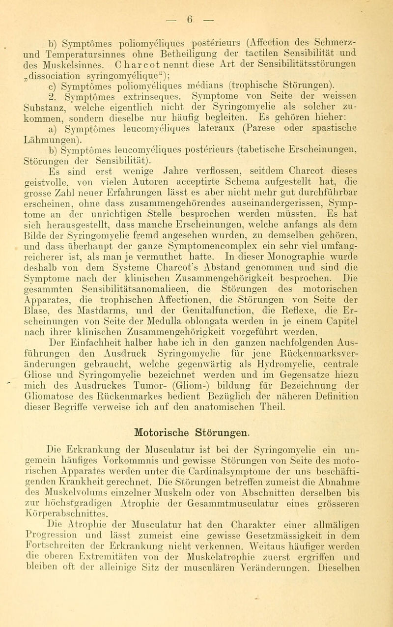 b) Sj-mptomes poliomyeliques posterieurs (Affection des Schmerz- und Temperatursinnes ohne Betheiligung der tactilen Sensibihtät und des Muskelsinnes. Charcot nennt diese Art der Sensibilitätsstörungen „dissociation syringomyelique); c) Symptomes poliomyeliques medians (trophische Störungen). 2. Symptomes extrinseques. Symptome von Seite der weissen Substanz, 'welche eigentlich nicht der Syringomyelie als solcher zu- kommen, sondern dieselbe nur häufig begleiten. Es gehören hieher: a) Symptomes leucomyeliques lateraux (Parese oder spastische Lähmungen). b) Symptomes leucomyeliques posterieurs (tabetische Erscheinungen, Störungen der Sensibilität). Es sind erst wenige Jahre verflossen, seitdem Charcot dieses geistvolle, von vielen Autoren acceptirte Schema aufgestellt hat, die grosse Zahl neuer Erfahrungen lässt es aber nicht mehr gut durchführbar erscheinen, ohne dass zusammengehörendes auseinandergerissen, Symp- tome an der unrichtigen Stelle besprochen werden müssten. Es hat sich herausgestellt, dass manche Erscheinungen, welche anfangs als dem Bilde der Syringomyelie fremd angesehen wurden, zu demselben gehören, und dass überhaupt der ganze Symptomencomplex ein sehr viel umfang- reicherer ist, als man je vermuthet hatte. In dieser Monographie wurde deshalb von dem Systeme Charcot's Abstand genommen und sind die Symptome nach der klinischen Zusammengehörigkeit besprochen. Die gesammten Sensibilitätsanomalieen, die Störungen des motorischen Apparates, die trophischen Affectionen, die Störungen von Seite der Blase, des Mastdarms, und der Genitalfunction, die Reflexe, die Er- scheinungen von Seite der Medulla oblongata werden in je einem Capitel nach ihrer klinischen Zusammengehörigkeit vorgeführt werden. Der Einfachheit halber habe ich in den ganzen nachfolgenden Aus- führungen den Ausdruck Syringomyelie für jene Rückenmarks Ver- änderungen gebraucht, welche gegenwärtig als Hydromyelie, centrale Gliose und Syringomyelie bezeichnet werden und im Gegensatze hiezu mich des Ausdruckes Tumor- (Gliom-) bildung für Bezeichnung der Gliomatose des Rückenmarkes bedient Bezüglich der näheren Definition dieser Begriffe verweise ich auf den anatomischen Theil. Motorische Störungen. Die Erkrankung der Musculatur ist bei der Syringomyelie ein un- gemein häufiges Vorkommnis und gewisse Störungen von Seite des moto- rischen Apparates werden unter die Cardinalsymptome der uns beschäfti- genden Krankheit gerechnet. Die Störungen betreffen zumeist die Abnahme des Muskelvolums einzelner Muskeln oder von Abschnitten derselben bis zur höchstgradigen Atrophie der Gesammtmusculatur eines grösseren Körperabschnittes. Die Atrophie der Musculatur hat den Charakter einer allmäligcn Progression und lässt zumeist eine gewisse Gesetzmässigkeit in dem Fortschreiten der Erkrankung nicht verkennen. Weitaus häufiger werden die oberen Extremitäten von der Muskelatrophie zuerst ergriffen und bleiben oft der alleinige Sitz der musculären Yerändorunftcn. Dieselben