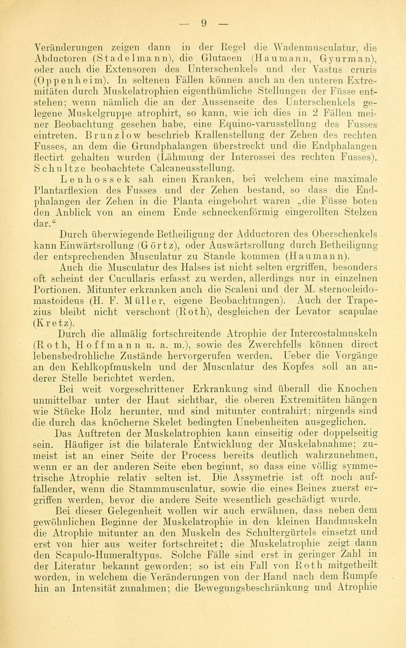 Veränderungen zeigen dann in der Regel die Wadenmusculatur, die Abductoren (Stadelmann), die Glutaeen (Haumann, Gyurman), oder auch die Extensoren des Unterschenkels und der Vastus cruris (Oppenheim). In seltenen Fällen können auch an den unteren Extre- mitäten durch Muskelatroxjhien eigenthümliche Stellungen der Fasse ent- stehen; wenn nämlich die an der Aussenseite des Unterschenkels ge- legene Muskelgruppe atrophirt, so kann, wie ich dies in 2 Fällen mei- ner Beobachtung gesehen habe, eine Equino-varusstellung des Fusses eintreten. Brunzlow beschrieb Krallenstellung der Zehen des rechten Fusses, an dem die Grundphalangen überstreckt und die Endphalangen flectirt gehalten wurden (Lähmung der Interossei des rechten Fusses). Schnitze beobachtete Calcaneusstellung. Lenhossek sah einen Kranken, bei welchem eine maximale Plantarflexion des Fusses und der Zehen bestand, so dass die End- phalangen der Zehen in die Planta eingebohrt waren „die Füsse boten den Anblick von an einem Ende schneckenförmig eingerollten Stelzen dar. Durch überwiegende Betheiligung der Adductoren des Oberschenkels kann Einwärtsrollung (Görtz), oder Auswärtsrollung durch Betheiligung der entsprechenden Musculatur zu Stande kommen (Haumann). Auch die Musculatur des Halses ist nicht selten ergriffen, besonders oft scheint der Cucullaris erfasst zu werden, allerdings nur in einzelnen Portionen. Mitunter erkranken auch die Scalen! und der M. sternocleido- mastoideus (H. F. Müller, eigene Beobachtungen). Auch der Trape- zius bleibt nicht verschont (Roth), desgleichen der Levator scapulae (Kretz). Durch die allraälig fortschreitende Atrophie der Intercostalmuskeln (Roth, Hoffmann u. a. m.), sowie des Zwerchfells können direct lebensbedrohliche Zustände hervorgerufen werden, Ueber die Vorgänge an den Kehlkopfmuskeln und der Musculatur des Kopfes soll an an- derer Stelle berichtet werden. Bei weit vorgeschrittener Erkrankung sind überall die Knochen unmittelbar unter der Haut sichtbar, die oberen Extremitäten hängen wie Stücke Holz herunter, und sind mitunter contrahirt; nirgends sind die durch das knöcherne Skelet bedingten Unebenheiten ausgeglichen. Das Auftreten der Muskelatrophien kann einseitig oder doppelseitig sein. Häufiger ist die bilaterale Entwicklung der Muskelabnahme; zu- meist ist an einer Seite der Process bereits deutlich wahrzunehmen, wenn er an der anderen Seite eben beginnt, so dass eine völlig symme- trische Atrophie relativ selten ist. Die Assymetrie ist oft noch auf- fallender, wenn die Stammmusculatur, sowie die eines Beines zuerst er- griffen werden, bevor die andere Seite wesentlich geschädigt wurde. Bei dieser Gelegenheit wollen wir auch erwähnen, dass neben dem gewöhnlichen Beginne der Muskelatrophie in den kleinen Handmuskeln die Atrophie mitunter an den Muskeln des Schultergürtels einsetzt und erst von hier aus weiter fortschreitet; die Muskelatrophie zeigt dann den Scapulo-Humeraltypus. Solche Fälle sind erst in geringer Zahl in der Literatur bekannt geworden; so ist ein Fall von Roth mitgetheilt worden, in welchem die Veränderungen von der Hand nach dem Rumpfe hin an Intensität zunahmen; die Bewegungsbeschränkung und Atrophie
