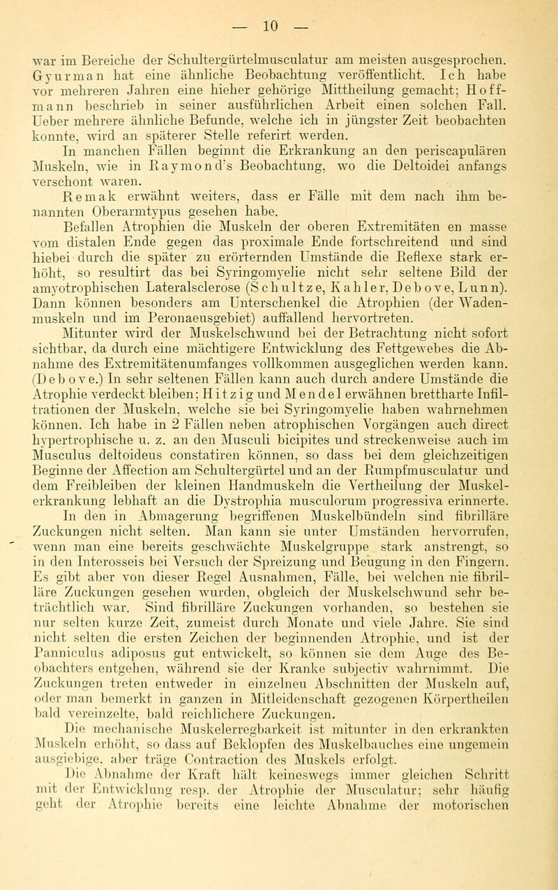 war im Bereiche der Scliultergürtelmusculatur am meisten ausgesprochen. Gyurman hat eine ähnUche Beobachtung veröffentKcht. Ich habe vor mehreren Jahren eine hieher gehörige Mittheikmg gemacht; Hoff- mann beschrieb in seiner ausführlichen Arbeit einen solchen Fall. Üeber mehrere ähnliche Befunde, welche ich in jüngster Zeit beobachten konnte, wird an späterer Stelle referirt werden. In manchen Fällen beginnt die Erkrankung an den periscapulären Muskeln, wie in Kaymond's Beobachtung, wo die Deltoidei anfangs verschont waren. Remak erwähnt weiters, dass er Fälle mit dem nach ihm be- nannten Oberarmtypus gesehen habe. Befallen Atrophien die Muskeln der oberen Extremitäten en masse vom distalen Ende gegen das proximale Ende fortschreitend und sind hiebei durch die später zu erörternden Umstände die Reflexe stark er- höht, so resultirt das bei Syringomyelie nicht sehr seltene Bild der amyotrophischen Lateralsclerose (S c h u 11 z e, K a h 1 e r, D e b o v e, L u n n). Dann können besonders am Unterschenkel die Atrophien (der Waden- muskeln und im Peronaeusgebiet) auffallend hervortreten. Mitunter wird der Muskelschwand bei der Betrachtung nicht sofort sichtbar, da durch eine mächtigere Entwicklung des Fettgewebes die Ab- nahme des Extremitätenumfanges vollkommen ausgeglichen werden kann. (Debove.) In sehr seltenen Fällen kann auch durch andere Umstände die Atrophie verdeckt bleiben; H i t z i g und Mendel erwähnen brettharte Infil- trationen der Muskeln, welche sie bei Syringomyelie haben wahrnehmen können. Ich habe in 2 Fällen neben atrophischen Vorgängen auch direct hypertrophische u. z. an den Musculi bicipites und streckenweise auch im Musculus deltoideus constatiren können, so dass bei dem gleichzeitigen Beginne der Affection am Schultergürtel und an der Rumpfmusculatur und dem Freibleiben der kleinen Handmuskeln die Vertheilung der Muskel- erkrankung lebhaft an die Dystrophia musculorum progressiva erinnerte. In den in Abmagerung begriffenen Muskelbündeln sind fibrilläre Zuckungen nicht selten. Man kann sie unter Umständen hervorrufen, wenn man eine bereits geschwächte Muskelgruppe stark anstrengt, so in den Interosseis bei Versuch der Spreizung und Beugung in den Fingern. Es gibt aber von dieser Regel Ausnahmen, Fälle, bei welchen nie fibril- läre Zuckungen gesehen wurden, obgleich der Muskelschwund sehr be- trächtlich war. Sind fibrilläre Zuckungen vorhanden, so bestehen sie nur selten kurze Zeit, zumeist durch Monate und viele Jahre. Sie sind nicht selten die ersten Zeichen der beginnenden Atrophie, und ist der Panniculus adiposus gut entwickelt, so können sie dem Auge des Be- obachters entgehen, während sie der Kranke subjectiv wahrnimmt. Die Zuckungen treten entweder in einzelneu Abschnitten der Muskeln auf, oder man bemerkt in ganzen in Mitleidenschaft gezogenen Körpertheilen bald vereinzelte, bald reichlichere Zuckungen. Die mechanische Muskelerregbarkeit ist mitunter in den erkrankten Muskeln erhöht, so dass auf Beklopfen des Muskelbauches eine ungemein ausgiebige, aber träge Contraction des Muskels erfolgt. Die Abnahme der Kraft hält keineswegs immer gleichen Schritt mit der Entwicklung resp. der Atrophie der Musculatur; sehr häufig geht der Atrophie bereits eine leichte Abnahme der motorischen