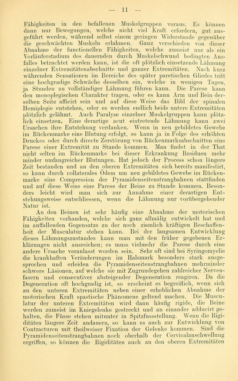 Fähigkeiten in den befallenen Muskelgruppen voraus. Es können dann nur Bewegungen, welche nicht viel Kraft erfordern, gut aus- geführt werden, während selbst einem geringen Widerstände gegenüber die geschwächten Muskeln erlahmen. Ganz verschieden von dieser Abnahme der functionellen Fähigkeiten, welche zumeist nur als ein Vorläuferstadium des dauernden durch Muskelschwund bedingten Aus- falles betrachtet werden kann, ist die oft plötzlich einsetzende Lähmung einzelner Extremitätenabschnitte und ganzer Extremitäten. Nach kurz währenden Sensationen im Bereiche des später paretischen Gliedes tritt eine hochgradige Schwäche desselben ein, welche in wenigen Tagen, ja Stunden zu vollständiger Lähmung führen kann. Die Parese kann den monoplegischen Charakter tragen, oder es kann Arm und Bein der- selben Seite afficirt sein und auf diese Weise das Bild der spinalen Hemiplegie entstehen, oder es werden endlich beide untere Extremitäten plötzlich gelähmt. Auch Paralyse einzelner Muskelgruppen kann plötz- lich einsetzen. Eine derartige acut eintretende Lähmung kann zwei Ursachen ihre Entstehung verdanken. Wenn in neu gebildetes Gewebe im Kückenmarke eine Blutung erfolgt, so kann ja in Folge des erhöhten Druckes oder durch directe Zerstörung von Rückenmarksabschnitten eine Parese einer Extremität zu Stande kommen. Man findet in der That nicht selten im Rückenmarke bei dieser Erkrankung Residuen mehr minder umfangreicher Blutungen. Hat jedoch der Process schon längere Zeit bestanden und an den oberen Extremitäten sich bereits manifestirt, so kann durch collaterales Odem um neu gebildetes Gewebe im Rücken- marke eine Compression der Pyramidenseitenstrangbahnen stattfinden und auf diese Weise eine Parese der Beine zu Stande kommen. Beson- ders leicht wird man sich zur Annahme einer derartigen Ent- stehungsweise entschliessen, wenn die Lähmung nur vorübergehender Natur ist. An den Beinen ist sehr häufig eine Abnahme der motorischen Fähigkeiten vorhanden, welche sich ganz allmälig entwickelt hat und im auffallenden Gegensatze zu der noch ziemlich kräftigen Beschaffen- heit der Musculatur stehen kann. Bei der langsamen Entwicklung dieses Lähmungszustandes kann man mit den früher gegebenen Er- klärungen nicht ausreichen; es muss vielmehr die Parese durch eine andere Ursache veranlasst worden sein. Sehr oft sind bei Syringomyelie die krankhaften Veränderungen im Halsmark besonders stark ausge- sprochen und erleiden die Pyramidenseitenstrangbahnen mehrminder schwere Läsionen, auf welche sie mit Zugrundegehen zahlreicher Nerven- fasern und consecutiver absteigender Degeneration reagiren. Da die Degeneration oft hochgradig ist, so erscheint es begreiflich, wenn sich an den unteren Extremitäten neben einer erheblichen Abnahme der motorischen Kraft spastische Phänomene geltend machen. Die Muscu- latur der unteren Extremitäten wird dann häufig rigide, die Beine werden zumeist im Kniegelenke gestreckt und an einander adducirt ge- halten, die Füsse stehen mitunter in Spitzfussstellung. Wenn die Rigi- ditäten längere Zeit andauern, so kann es auch zur Entwicklung von Contraeturen mit theilweiser Fixation der Gelenke kommen. Sind die Pyramidenseitenstrangbahnen noch oberhalb der Cervicalanschwellung ergriffen, so können die Rigiditäten auch an den oberen Extremitäten