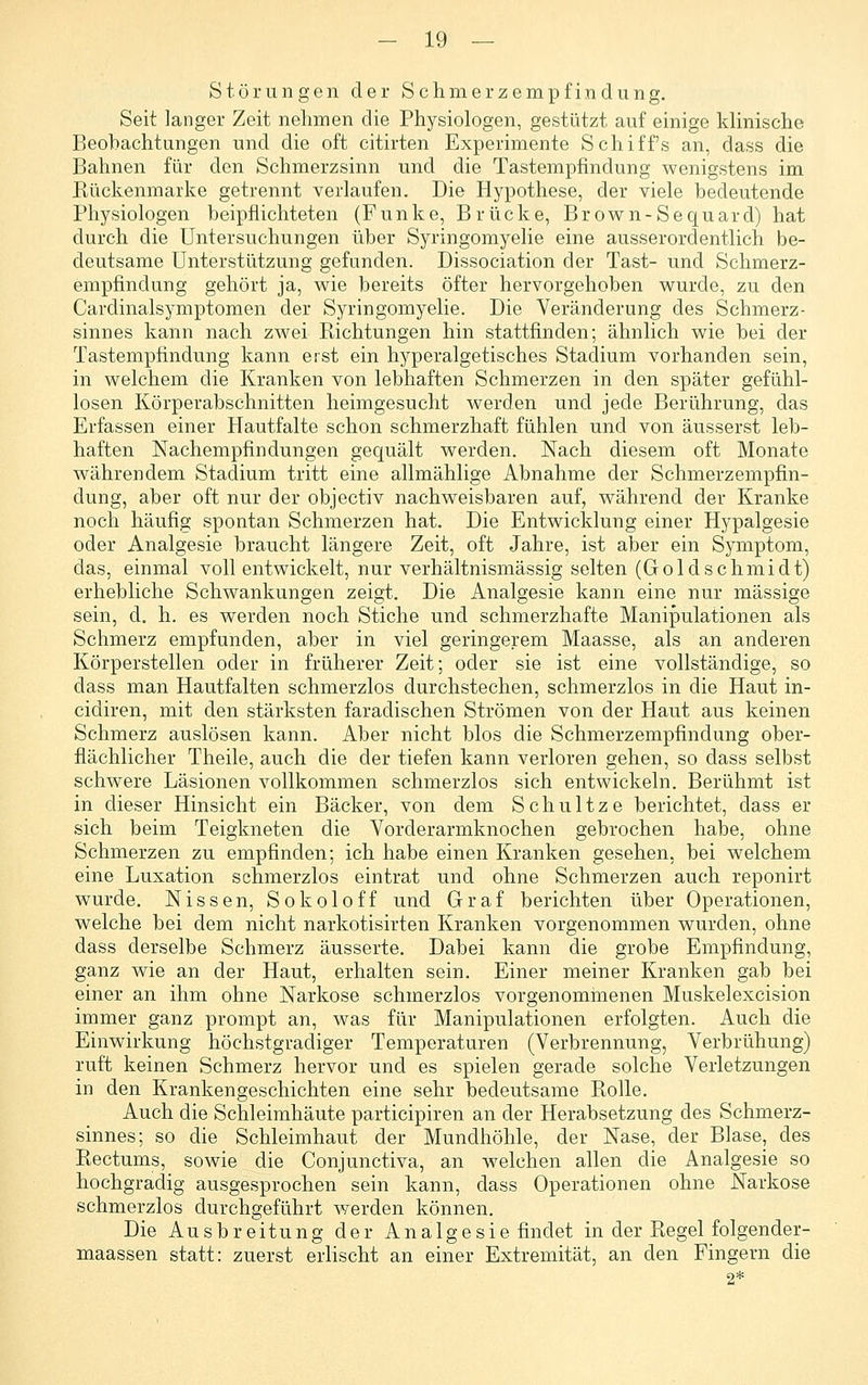 Störungen der Schmerzempfindung. Seit langer Zeit nehmen die Physiologen, gestützt auf einige klinische Beobachtungen und die oft citirten Experimente Schiffs an, dass die Bahnen für den Schmerzsinn und die Tastempfindung wenigstens im Rückenmarke getrennt verlaufen. Die Hypothese, der viele bedeutende Physiologen beipflichteten (Funke, Brücke, Brown-Sequard) hat durch die Untersuchungen über Syringomyelie eine ausserordentlich be- deutsame Unterstützung gefunden. Dissociation der Tast- und Schmerz- empfindung gehört ja, wie bereits öfter hervorgehoben wurde, zu den Cardinalsymptomen der Syringomyelie. Die Veränderung des Schmerz- sinnes kann nach zwei Richtungen hin stattfinden; ähnlich wie bei der Tastempfindung kann erst ein hyperalgetisches Stadium vorhanden sein, in welchem die Kranken von lebhaften Schmerzen in den später gefühl- losen Körperabschnitten heimgesucht werden und jede Berührung, das Erfassen einer Hautfalte schon schmerzhaft fühlen und von äusserst leb- haften Nachempfindungen gequält werden. Nach diesem oft Monate währendem Stadium tritt eine allmählige Abnahme der Schmerzempfin- dung, aber oft nur der objectiv nachweisbaren auf, während der Kranke noch häufig spontan Schmerzen hat. Die Entwicklung einer Hypalgesie oder Analgesie braucht längere Zeit, oft Jahre, ist aber ein Symptom, das, einmal voll entwickelt, nur verhältnismässig selten (Goldschmidt) erhebliche Schwankungen zeigt. Die Analgesie kann eine nur massige sein, d. h. es werden noch Stiche und schmerzhafte Manipulationen als Schmerz empfunden, aber in viel geringerem Maasse, als an anderen Körperstellen oder in früherer Zeit; oder sie ist eine vollständige, so dass man Hautfalten schmerzlos durchstechen, schmerzlos in die Haut in- cidiren, mit den stärksten faradischen Strömen von der Haut aus keinen Schmerz auslösen kann. Aber nicht blos die Schmerzempfindung ober- flächlicher Theile, auch die der tiefen kann verloren gehen, so dass selbst schwere Läsionen vollkommen schmerzlos sich entwickeln. Berühmt ist in dieser Hinsicht ein Bäcker, von dem Schnitze berichtet, dass er sich beim Teigkneten die Vorderarmknochen gebrochen habe, ohne Schmerzen zu empfinden; ich habe einen Kranken gesehen, bei welchem eine Luxation schmerzlos eintrat und ohne Schmerzen auch reponirt wurde, Nissen, Sokoloff und Graf berichten über Operationen, welche bei dem nicht narkotisirten Kranken vorgenommen wurden, ohne dass derselbe Schmerz äusserte. Dabei kann die grobe Empfindung, ganz wie an der Haut, erhalten sein. Einer meiner Kranken gab bei einer an ihm ohne Narkose schmerzlos vorgenommenen Muskelexcision immer ganz prompt an, was für Manipulationen erfolgten. Auch die Einwirkung höchstgradiger Temperaturen (Verbrennung, Verbrühung) ruft keinen Schmerz hervor und es spielen gerade solche Verletzungen in den Krankengeschichten eine sehr bedeutsame Rolle. Auch die Schleimhäute participiren an der Herabsetzung des Schmerz- sinnes; so die Schleimhaut der Mundhöhle, der Nase, der Blase, des Rectums, sowie die Conjunctiva, an welchen allen die Analgesie so hochgradig ausgesprochen sein kann, dass Operationen ohne Narkose schmerzlos durchgeführt werden können. Die Ausbreitung der Analgesie findet in der Regel folgender- maassen statt: zuerst erlischt an einer Extremität, an den Fingern die 2*