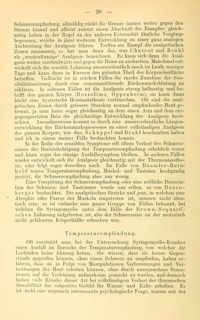 Schmerzempfindung, allmählig rückt die Grenze immer weiter gegen den Stamm hinauf und afficirt zuletzt einen Abschnitt des Rumpfes; gleich- zeitig haben in der Regel an der anderen Extremität ähnliche Vorgänge begonnen, welche in ihrer weiteren Entwicklung zu einer ganz analogen Ausbreitung der Analgesie führen. Treffen am Rumpf die analgetischen Zonen zusammen, so hat man dann das, was Charcot und Brühl als „westenförmige Analgesie bezeichnen. Es kann sich dann die Anal- gesie weiter cerebralwärts und gegen die Beine zu ausbreiten. Manchmal ent- wickelt sich die sensible Lähmung ausserordentlich rasch im Laufe weniger Tage und kann dann in Kurzem den grössten Theil der Körperoberfläche betreffen. Vielleicht ist in solchen Fällen die rasche Zunahme der Sen- sibilitätsstörung durch eine concommittirende Rückenmarksblutung zu erklären. In seltenen Fällen ist die Analgesie streng halbseitig und be- trifft den ganzen Körper (Rossolimo, Oppenheim); sie kann dann leicht eine hysterische Hemianästhesie vortäuschen. Oft sind die anal- getischen Zonen durch grössere Strecken normal empfindender Haut ge- trennt, ja man kann sogar gleichzeitig an dem einen Arm und dem ent- gegengesetzten Bein die gleichzeitige Entwicklung der Analgesie beob- achten. Ausnahmsweise kommt es durch eine ausserordentliche Längen- entwicklung des Rückenmarksprocesses zu einer vollständigen Analgesie des ganzen Körpers, wie dies Schüppel und Brühl beschrieben haben und ich in einem meiner Fälle beobachten konnte. In der Reihe der sensiblen Symptome eilt öfters Verlust des Schmerz- sinn es der Beeinträchtigung der Temperaturempfindung erheblich voran und kann sogar das einzige Ausfallssymptom bleiben. In anderen Fällen wieder entwickelt sich die Analgesie gleichzeitig mit der Thermoanästhe- sie, oder folgt sogar derselben nach. Im Falle von Bäumler-Rein- hold waren Temperaturempfindung, Muskel- und Tastsinn hochgradig gestört, die Schmerzempfindung aber nur wenig. Eine Verspätung der Schmerzempfindung oder eine zeitliche Dissocia- tion des Schmerz- und Tastsinnes wurde nur selten, so von Daxen- b erger beobachtet. Die analgetischen Bezirke und jene, in welchen eine Atrophie oder Parese der Muskeln eingetreten ist,_ müssen nicht iden- tisch sein; es ist vielmehr eine ganze Gruppe von Fällen bekannt, bei welchen die Syringomyelie unter dem Bilde der Brown-Sequard'- schen Lähmung aufgetreten ist, also der Schmerzsinn an der motorisch nicht gelähmten Körperhälfte erloschen war, T e m p e r a t u r e m p f i n d u n g. Oft constatirt man bei der Untersuchung Syringomyelie-Krankor einen Ausfall im Bereiche der Temperaturempfindung, von welcher die Leidenden keine Ahnung haben. Sie wissen, dass sie heisse Gegen- stände angreifen können, ohne einen Schmerz zu empfinden, haben er- fahren, dass sie in Folge von Manipulationen Verbrennungen und Ver- brühungen der Haut erleiden können, ohne durch unangenehme Sensa- tionen auf die Verletzung aufmerksam gemacht zu werden, und dennoch haljcn viele Kranke dieser Art bei vollständigem Verlust der tliorniisclien Sensibilität das subjcctive Gefühl für Wärme und Kälte erhalten. Es ist wohl eine ungemein interessante psychologische Frage, warum mit der