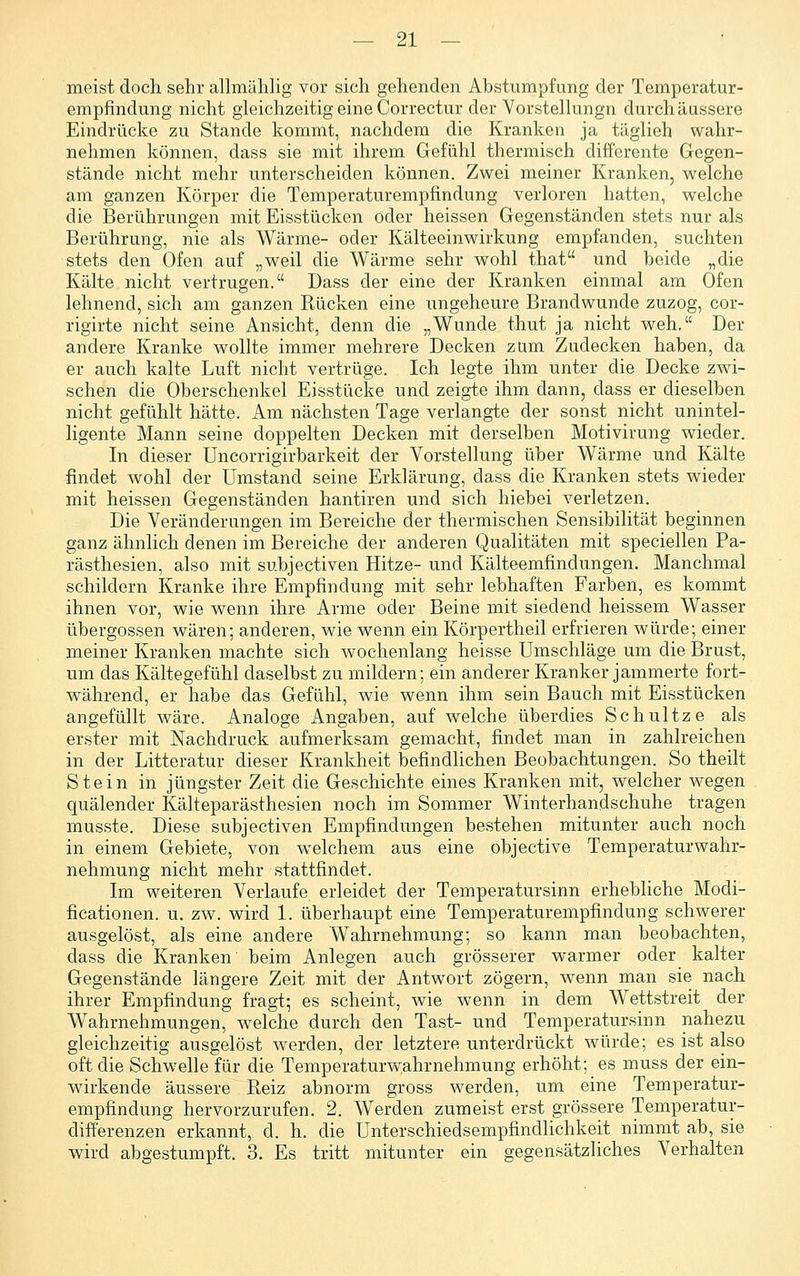 meist doch sehr allmählig vor sich gehenden Abstumpfung der Temperatur- empfindung nicht gleichzeitig eine Correctur der Vorstelhmgn durch äussere Eindrücke zu Stande kommt, nachdem die Kranken ja täglieh wahr- nehmen können, dass sie mit ihrem Gefühl thermisch differente Gegen- stände nicht mehr unterscheiden können. Zwei meiner Kranken, welche am ganzen Körper die Temperaturempfindung verloren hatten, welche die Berührungen mit Eisstücken oder heissen Gegenständen .stets nur als Berührung, nie als Wärme- oder Kälteeinwirkung empfanden, suchten stets den Ofen auf „weil die Wärme sehr wohl that und beide „die Kälte nicht vertrugen. Dass der eine der Kranken einmal am Ofen lehnend, sich am ganzen Rücken eine ungeheure Brandwunde zuzog, cor- rigirte nicht seine Ansicht, denn die „Wunde thut ja nicht weh, Der andere Kranke wollte immer mehrere Decken zam Zudecken haben, da er auch kalte Luft nicht vertrüge. Ich legte ihm unter die Decke zwi- schen die Oberschenkel Eisstücke und zeigte ihm dann, dass er dieselben nicht gefühlt hätte. Am nächsten Tage verlangte der sonst nicht unintel- ligente Mann seine doppelten Decken mit derselben Motivirung wieder. In dieser Uncorrigirbarkeit der Vorstellung über Wärme und Kälte findet wohl der umstand seine Erklärung, dass die Kranken stets wieder mit heissen Gegenständen hantiren und sich hiebei verletzen. Die Veränderungen im Bereiche der thermischen Sensibilität beginnen ganz ähnlich denen im Bereiche der anderen Qualitäten mit speciellen Pa- rästhesien, also mit subjectiven Hitze- und Kälteemfindungen. Manchmal schildern Kranke ihre Empfindung mit sehr lebhaften Farben, es kommt ihnen vor, wie wenn ihre Arme oder Beine mit siedend heissem Wasser Übergossen wären; anderen, wie wenn ein Körpertheil erfrieren würde; einer meiner Kranken machte sich wochenlang heisse Umschläge um die Brust, um das Kältegefühl daselbst zu mildern; ein anderer Kranker jammerte fort- während, er habe das Gefühl, wie wenn ihm sein Bauch mit Eisstücken angefüllt wäre. Analoge Angaben, auf welche überdies Schnitze als erster mit Nachdruck aufmerksam gemacht, findet man in zahlreichen in der Litteratur dieser Krankheit befindlichen Beobachtungen. So theilt Stein in jüngster Zeit die Geschichte eines Kranken mit, welcher wegen quälender Kälteparästhesien noch im Sommer Winterhandschuhe tragen musste. Diese subjectiven Empfindungen bestehen mitunter auch noch in einem Gebiete, von welchem aus eine objective Temperaturwahr- nehmung nicht mehr stattfindet. Im weiteren Verlaufe erleidet der Temperatursinn erhebliche Modi- ficationen. u. zw. wird 1. überhaupt eine Temperaturempfindung schwerer ausgelöst, als eine andere Wahrnehmung; so kann man beobachten, dass die Kranken' beim Anlegen auch grösserer warmer oder kalter Gegenstände längere Zeit mit der Antwort zögern, wenn man sie nach ihrer Empfindung fragt; es scheint, wie wenn in dem Wettstreit der Wahrnehmungen, w^elche durch den Tast- und Temperatursinn nahezu gleichzeitig ausgelöst werden, der letztere unterdrückt würde; es ist also oft die Schwelle für die Temperaturwahrnehmung erhöht; es muss der ein- wirkende äussere Reiz abnorm gross werden, um eine Temperatur- empfindung hervorzurufen. 2. Werden zumeist erst grössere Temperatur- difii'erenzen erkannt, d. h. die ünterschiedsempfindlichkeit nimmt ab, sie wird abgestumpft. 3. Es tritt mitunter ein gegensätzliches Verhalten