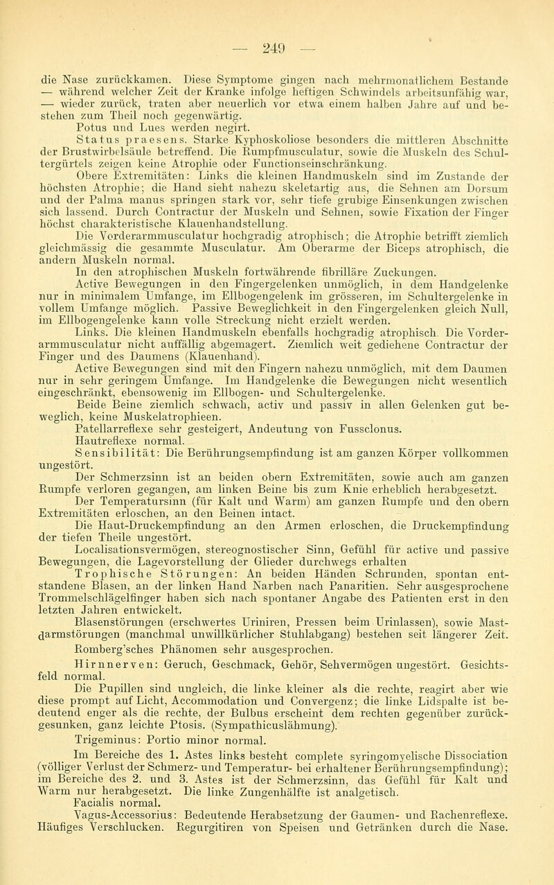 die Nase zurückkamen. Diese Symptome gingen nach mehrmonatlichem Bestände — während welcher Zeit der Kranke infolge heftigen Schwindels arbeitsunfähig war, — wieder zurück, traten aber neuerlich vor etwa einem halben Jahre auf und be- stehen zum Theil noch gegenwärtig. Potus und Lues werden negirt. Status praesens. Starke Kyphoskoliose besonders die mittleren Abschnitte der Brustwirbelsäule betreffend. Die Rumpfmusculatur, sowie die Muskeln des Schul- tergürtels zeigen keine Atrophie oder Functionseinschränkung. Obere Extremitäten: Links die kleinen Handmuskeln sind im Zustande der höchsten Atrophie; die Hand sieht nahezu skeletartig aus, die Sehnen am Dorsum und der Palma manus springen stark vor, sehr tiefe grubige Einsenkungen zwischen sich lassend. Durch Contractur der Muskeln und Sehnen, sowie Fixation der Finger höchst charakteristische Klauenhandstellung. Die Vorderarmmusculatur hochgradig atrophisch; die Atrophie betrifft ziemlich gleichmässig die gesammte Musculatur. Am Oberarme der Biceps atrophisch, die andern Muskeln normal. In den atrophischen Muskeln fortwährende fibrilläre Zuckungen. Active Bewegungen in den Fingergelenken unmöglich, in dem Handgelenke nur in minimalem Umfange, im Ellbogengelenk im grösseren, im Schultergelenke in vollem Umfange möglich. Passive Beweglichkeit in den Fingergelenken gleich Null, im Ellbogengelenke kann volle Streckung nicht erzielt werden. Links. Die kleinen Handmuskeln ei)enfalls hochgradig atrophisch. Die Vorder- armmusculatur nicht auffällig abgemagert. Ziemlich weit gediehene Contractur der Finger und des Daumens (Klauenhand). Active Bewegungen sind mit den Fingern nahezu unmöglich, mit dem Daumen nur in sehr geringem Umfange. Im Handgelenke die Bewegungen nicht wesentlich eingeschränkt, ebensowenig im Ellbogen- und Schultergelenke. Beide Beine ziemlich schwach, activ und passiv in allen Gelenken gut be- weglich, keine Maskelatrophieen. Patellarreflexe sehr gesteigert, Andeutung von Fussclonus. Hautrefiexe normal. Sensibilität: Die Berührungsempfindung ist am ganzen Körper vollkommen ungestört. Der Schmerzsinn ist an beiden obern Extremitäten, sowie auch am ganzen Rumpfe verloren gegangen, am linken Beine bis zum Knie erheblich herabgesetzt. Der Temperatursinn (für Kalt und Warm) am ganzen Rumpfe und den obern Extremitäten erloschen, an den Beinen intact. Die Haut-Druckempfindung an den Armen erloschen, die Druckempfindung der tiefen Theile ungestört. Localisationsvermögen, stereognostischer Sinn, Gefühl für active und passive Bewegungen, die Lagevorstellung der Glieder durchwegs erhalten Trophische Störungen: An beiden Händen Schrunden, spontan ent- standene Blasen, an der linken Hand Narben nach Panaritien. Sehr ausgesprochene Trommelschlägelfinger haben sich nach spontaner Angabe des Patienten erst in den letzten Jahren entwickelt. Blasenstörungen (erschwertes üriniren, Pressen beim Urinlassen), sowie Mast- ^armstörungen (manchmal unwillkürlicher Stuhlabgang) bestehen seit längerer Zeit. Romberg'sches Phänomen sehr ausgesprochen. Hirnnerven: Geruch, Geschmack, Gehör, Sehvermögen ungestört. Gesichts- feld normal. Die Pupillen sind ungleich, die linke kleiner als die rechte, reagirt aber wie diese prompt auf Licht, Accommodation und Convergenz; die linke Lidspalte ist be- deutend enger als die rechte, der Bulbus erscheint dem rechten gegenüber zurück- gesunken, ganz leichte Ptosis. (Sympathicuslähmung). Trigeminus: Portio minor normal. Im Bereiche des 1. Astes links besteht complete syringomyelische Dissociation (völliger Verlust der Schmerz- und Temperatur- bei erhaltener Berührungsempfindung); im Bereiche des 2. und 3. Astes ist der Schmerzsinn, das Gefühl für Kalt und Warm nur herabgesetzt. Die linke Zungenhälfte ist analgetisch. Facialis normal. Yagus-Accessorius: Bedeutende Herabset-^ung der Gaumen- und Rachenreflexe. Häufiges Verschlucken. Regurgitiren von Speisen und Getränken durch die Nase.