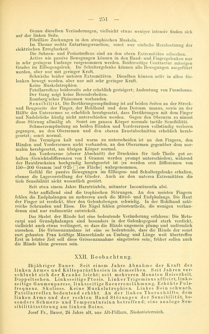 Genau dieselben Veränderungen, vielleicht etwas weniger intensiv finden sich auf der linken Seite. Fibrilläre Zuckungen in den atrophischen Muskeln. Im Thenar rechts Entartungsreaction, sonst nur einfache Herabsetzung der etektrischen Erregbarkeit. Die Sehnen- und Periostreflexe sind an den obern Extremitäten erloschen. Active wie passive Bewegungen können in den Hand- und Fingergelenken nur in sehr geringem Umfange vorgenommen werden. Beiderseitige Contractur massigen Grades im Ellbogengelenk. Im Schultergelenke können alle Bewegungen ausgeführt werden, aber nur mit geringer Kraft. Schwäche beider unteren Extremitäten. Dieselben können activ in allen Ge- lenken bewegt werden, aber nur mit sehr geringer Kraft. Keine Muskelatrophien. Patellarreflexe beiderseits sehr erheblich gesteigert; Andeutung von Fussclonus. Der Gang zeigt keine Besonderheiten. Romberg'sches Phänomen vorhanden. Sensibilität. Die Berührungsemptindung ist auf beiden Seiten an der Streck- tind Beugeseite der Finger, der Hohlhand und dem Dorsum manus, sowie an der Hälfte des Unterarmes so erheblich herabgesetzt, dass Berührungen mit dem Finger und Nadelstiche häufig nicht unterschieden werden. Gegen den Oberarm zu nimmt diese Störung allmälig ab. Sonst am ganzen Körper normale tactile Sensibilität. Schmerzempfindung an beiden Händen und Vorderarmen vollständig verloren gegangen, an den Oberarmen und den oberen Brustabschnitten erheblich herab- gesetzt; sonst normal. Das Vermögen kalt und warm zu unterscheiden ist an den Fingern, den Händen und Vorderarmen nicht vorhanden, an den Oberarmen gegenüber dem nor- malen herabgesetzt, am übrigen Körper normal. Am Vorderarme (oberer Abschnitt) der Drucksinn für tiefe Theile gut er- halten (Gewichtsdifferenzen von 1 Gramm werden prompt unterschieden), während der Hautdrucksinn hochgradig herabgesetzt ist (es werden erst Difi'erenzen von 150—200 Gramm [auf 0'25 □ cm Fläche] wahrgenommen. Gefühl für passive Bewegungen im Ellbogen- und Schultergelenke erhalten, ebenso die Lagevorstellung der Glieder. Auch an den unteren Extremitäten die tiefe Sensibilität nicht wesentlich gestört. Seit etwa einem Jahre Harnträufeln, mitunter Incontinentia alvi. Sehr auffallend sind die trophischen Störungen. An den meisten Fingern fehlen die Endphalangen an mehreren auch die Mittel- und Endphalange. Die Haut der Finger ist verdickt, über den Gelenksbeugen schwielig. In der Hohlhand zahl- reiche Schrunden und Pässe. Die Nägel fehlen grösstentheils, die wenigen vorhan- denen sind nur rudimentär entwickelt. Das Skelet der Hände hat eine bedeutende Veränderung erfahren: Die Meta- carpi und Grundphalangen sind besonders in der Gelenksgegend stark verdickt, vielleicht auch etwas verlängert, so dass die Hände ungemein plump und unförmlich aussehen. Die Grössenzunahme ist eine so bedeutende, dass die Hände der sonst zart gebauten Frau kräftige Männerhände an Umfang und Länge weit übertreffen Erst in letzter Zeit soll diese Grössenzunahme eingetreten sein; früher sollen auch die Hände klein gewesen sein. XXII. Beobachtung. 24-jähriger Bauer. Seit einem Jahre Abnahme der Kraft des linken Armes und Kälteparästhesien in demselben. Seit Jahren ver- schluckt sich der Kranke leicht; seit mehreren Monaten Heiserkeit. Doppeltsehen. Linksseitige Ptosis. Linker Trigeminusafficirt, links- seitige Gaumenparese, linksseitige Recurrenslähmung, ErhöhtePuls- frequenz. Skoliose. Keine Muskelatrophien. Linkes Bein schwach. Patellarr6flex bedeutend erhöht. An der linken Thoraxhälfte, dem linken Arme und der rechten Hand Störungen der Sensibilität, be- sonders Schmerz- und Temperatursinn betreffend; eine analoge Sen- sibilitätsstörung am linken Beine. Josef Fr., Bauer, 24 Jahre alt, aus Alt-PöUarn, Niederösterreich.