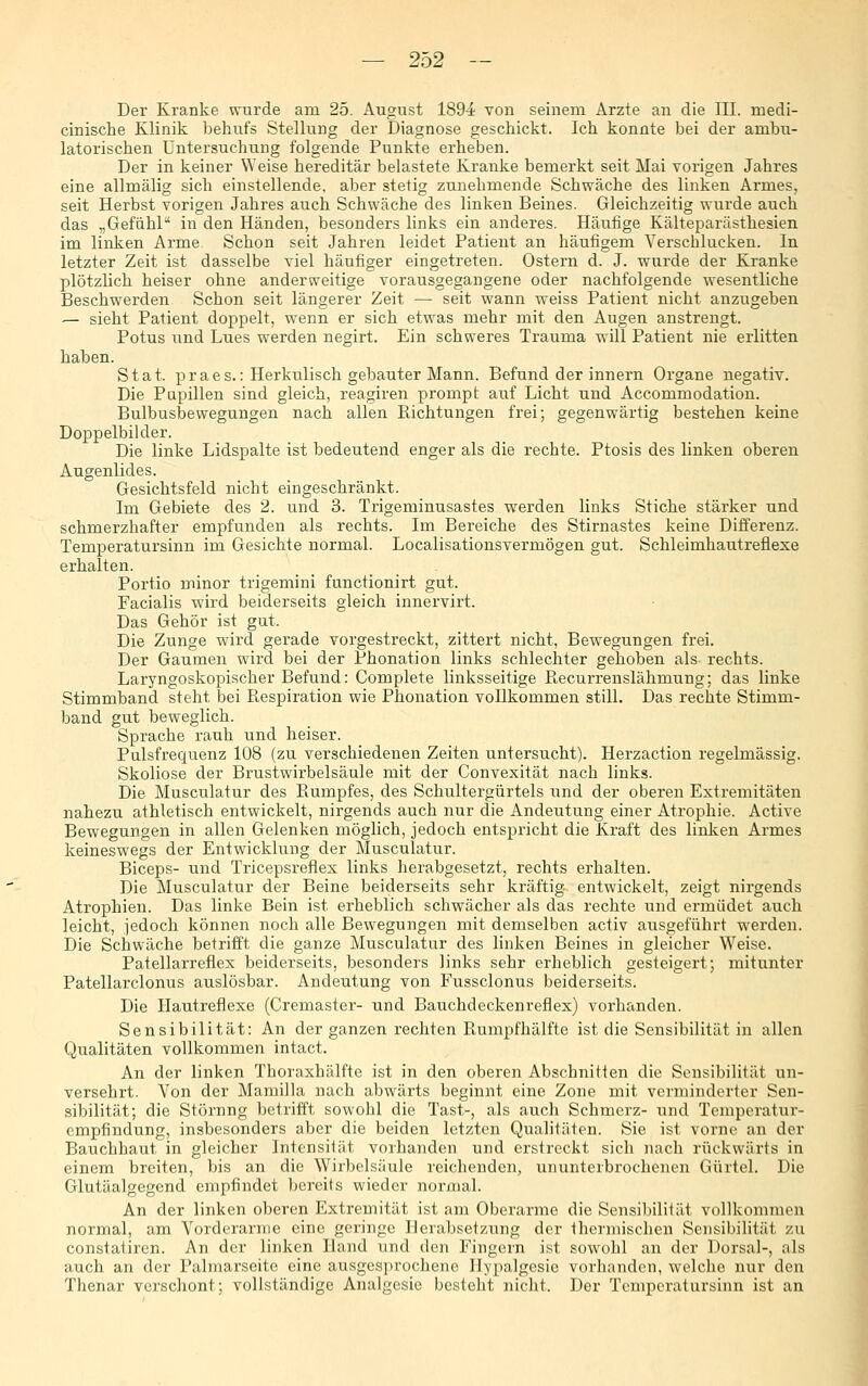 Der Kranke wurde am 25. August 189^^ von seinem Arzte an die III. medi- cinische Klinik behufs Stellung der Diagnose geschickt. Ich konnte bei der ambu- latorischen Untersuchung folgende Punkte erheben. Der in keiner Weise hereditär belastete Kranke bemerkt seit Mai vorigen Jahres eine allmälig sich einstellende, aber stetig zunehmende Schwäche des linken Armes, seit Herbst vorigen Jahres auch Schwäche des linken Beines. Gleichzeitig wurde auch das „GefühP in den Händen, besonders links ein anderes. Häufige Kälteparästhesien im linken Arme Schon seit Jahren leidet Patient an häufigem Verschlucken. In letzter Zeit ist dasselbe viel häufiger eingetreten. Ostern d. J. wurde der Kranke plötzHch heiser ohne anderweitige vorausgegangene oder nachfolgende wesentliche Beschwerden Schon seit längerer Zeit — seit wann weiss Patient nicht anzugeben — sieht Patient doppelt, wenn er sich etwas mehr mit den Augen anstrengt. Potus und Lues werden negirt. Ein schweres Trauma will Patient nie erlitten haben. Stat. praes.: Herkulisch gebauter Mann. Befund der innern Organe negativ. Die Papillen sind gleich, reagiren prompt auf Licht und Accommodation. Bulbusbewegungen nach allen Richtungen frei; gegenwärtig bestehen keine Doppelbilder. Die linke Lidspalte ist bedeutend enger als die rechte. Ptosis des linken oberen Augenlides. Gesichtsfeld nicht eingeschränkt. Im Gebiete des 2. und 3. Trigeminusastes werden links Stiche stärker und schmerzhafter empfunden als rechts. Im Bereiche des Stirnastes keine Differenz. Temperatursinn im Gesichte normal. Localisationsvermögen gut. Schleimhautreflexe erhalten. Portio minor trigemini functionirt gut. Facialis wird beiderseits gleich innervirt. Das Gehör ist gut. Die Zunge wird gerade vorgestreckt, zittert nicht, Bewegungen frei. Der Gaumen wird bei der Phonation links schlechter gehoben als- rechts. Laryngoskopischer Befund: Complete linksseitige Recurrenslähmung; das linke Stimmband steht bei Respiration wie Phonation vollkommen still. Das rechte Stimm- band gut beweglich. Sprache rauh und heiser. Pulsfrequenz 108 (zu verschiedenen Zeiten untersucht). Herzaction regelmässig. Skoliose der Brustwirbelsäule mit der Convexität nach links. Die Musculatur des Rumpfes, des Schultergürtels und der oberen Extremitäten nahezu athletisch entwickelt, nirgends auch nur die Andeutung einer Atrophie. Active Bewegungen in allen Gelenken möglich, jedoch entspricht die Kraft des linken Armes keineswegs der Entwicklung der Musculatur. Biceps- und Tricepsreflex links herabgesetzt, rechts erhalten. Die Musculatur der Beine beiderseits sehr kräftig entwickelt, zeigt nirgends Atrophien. Das linke Bein ist erheblich schwächer als das rechte und ermüdet auch leicht, jedoch können noch alle Bewegungen mit demselben activ ausgeführt werden. Die Schwäche betriö't die ganze Musculatur des linken Beines in gleicher Weise. Patellarreflex beiderseits, besonders links sehr erheblich gesteigert; mitunter Patellarclonus auslösbar. Andeutung von Fussclonus beiderseits. Die Hautreflexe (Cremaster- und Bauchdeckenreflex) vorhanden. Sensibilität: An der ganzen rechten Rumpfhälfte ist die Sensibilität in allen Qualitäten vollkommen intact. An der linken Thoraxhälfte ist in den oberen Abschnitten die Sensibilität un- versehrt. Von der Mamilla nach abwärts beginnt eine Zone mit verminderter Sen- sibilität; die Störung betrifft sowohl die Tast-, als auch Schmerz- und Temperatur- empfindung, insbesonders aber die beiden letzten Qualitäten. Sie ist vorne an der Bauchhaut in gleicher Intensität vorhanden und erstreckt sich nach rückwärts in einem breiten, bis an die Wirbelsäule reichenden, ununterbrochenen Gürtel. Die Glutäalgegend empfindet bereits wieder nonual. An der linken oberen Extremität ist am Oberarme die Sensibilität vollkommen normal, am Vorderarme eine geringe Herabsetzung der thermischen Sensibilität zu constatircn. An der linken Hand und den Fingern ist sowohl an der Dorsal-, als auch an der Palmarseite eine ausgesprochene Ilypalgcsie vorhanden, welche nur den Thenar verschont; vollständige Analgesie besteht nicht. Der Temperatursinn ist an