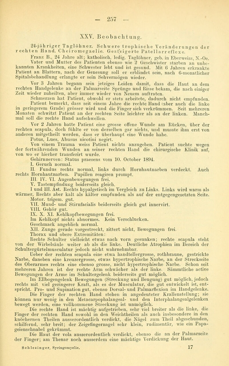 XXV. Beobachtung. 24-jähriger Taglöhner. Schwere trophische Veränderungen der rechten Hand. Cheiromegaelie. Gesteigerte Patellarr eflexe. Franz B., 24 Jahre alt; katholisch, ledig. Taglöhner, geb. in Eberweiss, N.-Oe. Vater und Mutter des Patienten ebenso wie 2 Geschwister starben an unbe- kannten Krankheiten, eine Schwester lebt und ist gesund. Mit 6 Jahren erkrankte Patient an Blattern, nach der Genesung soll er erblindet sein, nach 6-monatlicher Spitalsbehandlung erlangte er sein Sehvermögen wieder. Vor 3 Jahren begann sein jetziges Leiden damit, dass die Haut an dem rechten Handgelenke an der Palmarseite Sprünge und Risse bekam, die nach einiger Zeit wieder zuheilten, aber immer wieder von Neuem auftraten. Schmerzen hat Patient, obwohl er stets arbeitete, dadurch nicht empfunden. Patient bemerkt, dass seit einem Jahre die rechte Hand (aber auch die linke in geringerem Grade) grösser wird und die Finger sich verkrümmen. Seit mehreren Monaten schwitzt Patient an der rechten Seite leichter als an der linken. Manch- mal soll die rechte Hand aufschwellen. Vor 2 Jahren hatte Patient eine grosse offene Wunde am Rücken, über der rechten scapula, doch fühlte er von derselben gar nichts, und musste ihm erst von anderen mitgetheilt werden, dass er überhaupt eine Wunde habe. Potus, Lues, Abusus nicotini negirt. Von einem Trauma weiss Patient nichts anzugeben. Patient suchte wegen der fortwährenden Wunden an seiner rechten Hand die chirurgische Klinik auf, von wo er hierher transferirt wurde. Gehirnnerven: Status praesens vom 10. October 1894. I. Geruch normal. n. Fundus rechts normal, links durch Hornhautnarben verdeckt. Auch rechts Hornhautnarben. Pupillen reagiren prompt. IIL IV. VI. Augenbewegungen frei. V. Tastempfindung beiderseits gleich. I und III. Ast. Rechts hypalgetisch im Vergleich zu Links. Links wird warm als wärmer, Rechts aber kalt als kälter empfunden als auf der entgegengesetzten Seite. Motor, trigem. gut. VII. Mund- und Stirnfacialis beiderseits gleich gut innervirt. VIH. Gehör gut. IX. X. XL Kehlkopfbewegungen frei. Im Kehlkopf nichts abnormes. Kein Verschlucken. Geschmack angeblich normal. XII. Zunge gerade vorgestreckt, zittert nicht, Bewegungen frei. Thorax und obere Extremitäten: Rechte Schulter vielleicht etwas nach vorn gesunken; rechte scapula steht von der Wirbelsäule weiter ab als die linke. Deutliche Atrophien im Bereich der Schultergürtelmusculatur jedoch nicht wahrnehmbar. Ueber der rechten scapula eine etwa handtellergrosse, rothbraune, gestrickte Narbe, daneben eine kreuzergrosse, etwas hypertrophische Narbe, an der Streckseite des Oberarmes rechts eine ebenso grosse, nicht hypertrophische Narbe. Schon seit mehreren Jahren ist der rechte Arm schwächer als der linke. Sämmtliche active Bewegungen der Arme im Schultergelenk beiderseits gut möglich. Im Ellbogengelenk Bewegungen (Streckung und Beugung) gut möglich, jedoch rechts mit viel geringerer Kraft, als es der Musculatur, die gut entwickelt ist, ent- spricht. Pro- und Supination gut, ebenso Dorsal- und Palmarflexion im Handgelenke. Die Finger der rechten Hand stehen in angedeuteter Krallenstellung; sie können nur wenig in den Metacarpophalangeal- und den Interphalangealgelenken bewegt werden, eine vollkommene Streckung ist unmöglich. Die rechte Hand ist mächtig aufgetrieben, sehr viel breiter als die linke, die Finger der rechten Hand sowohl in den Weichtheilen als auch insbesondere in den knöchernen Theilen ausserordentlich verdickt, die Nägel zum Theil abgeschunden, schilfernd, sehr breit; der Zeigefingernagel sehr klein, rudimentär, wie ein Papa- geienschnabel gekrümmt. Die Haut der vola ausserordentlich verdickt, ebenso die an der Palmarseite der Finger; am Thenar noch ausserdem eine mächtige Verdickung der Haut. Schlesinger, Syringomyelie. 17