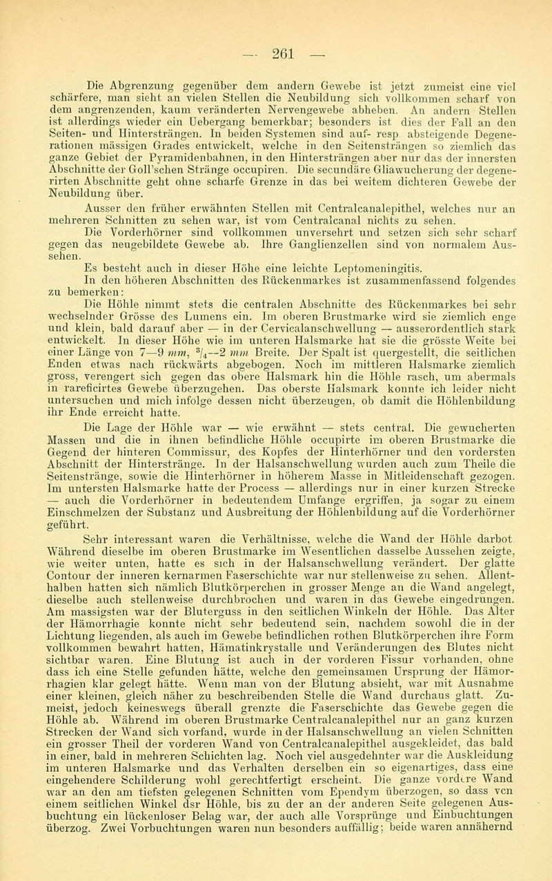 Die Abgrenzung gegenüber dem andern Gewebe ist jetzt zumeist eine viel schärfere, man sieht an vielen Stellen die Neubildung sich vollkommen scharf von dem angrenzenden, kaum veränderten Nervengewebe abheben. An andern Stellen ist allerdings wieder ein Uebergang bemerkbar; besonders ist dies der Fall an den Seiten- und Hintersträngen. In beiden Systemen sind auf- resp absteigende Degene- rationen massigen Grades entwickelt, welche in den Seitensträngen so ziemlich das ganze Gebiet der Pyramidenbahnen, in den Hintersträngen aber nur das der innersten Abschnitte der Goll'schen Stränge occupiren. Die secundäre Gliawucherung der degene- rirten Abschnitte geht ohne scharfe Grenze in das bei weitem dichteren Gewebe der Neubildung über. Ausser den früher erwähnten Stellen mit Centralcanalepithel, welches nur an mehreren Schnitten zu sehen war, ist vom Centralcanal nichts zu sehen. Die Vorderhörner sind vollkommen unversehrt und setzen sich sehr scharf gegen das neugebildete Gewebe ab. Ihre Ganglienzellen sind von normalem Aus- sehen. Es besteht auch in dieser Höhe eine leichte Leptomeningitis. In den höheren Abschnitten des Rückenmarkes ist zusammenfassend folgendes zu bemerken: Die Höhle nimmt stets die centralen Abschnitte des Rückenmarkes bei sehr wechselnder Grösse des Lumens ein. Im oberen Brustmarke wird sie ziemlich enge und klein, bald darauf aber — in der Cervicalanschwellung — ausserordentlich stark entwickelt. In dieser Höhe wie im unteren Halsmarke hat sie die grösste Weite bei einer Länge von 7—9 mm, ^U—2 7nm Breite. Der Spalt ist quergestellt, die seitlichen Enden etwas nach rückwärts abgebogen. Noch im mittleren Halsmarke ziemlich gross, verengert sich gegen das obere Halsmark hin die Höhle rasch, um abermals in rareficirtes Gewebe überzugehen. Das oberste Halsmark konnte ich leider nicht untersuchen und mich infolge dessen nicht überzeugen, ob damit die Höhlenbildung ihr Ende erreicht hatte. Die Lage der Höhle war — wie erwähnt — stets central. Die gewucherten Massen und die in ihnen befindliche Höhle occupirte im oberen Brustmarke die Gegend der hinteren Commissur, des Kopfes der Hinterhörner und den vordersten Abschnitt der Hinterstränge. In der Halsanschwellung wurden auch zum Theile die Seitenstränge, sowie die Hinterhörner in höherem Masse in Mitleidenschaft gezogen. Im untersten Halsmarke hatte der Process — allerdings nur in einer kurzen Strecke — auch die Vorderhörner in bedeutendem Umfange ergriffen, ja sogar zu einem Einschmelzen der Substanz und Ausbreitung der Höhlenbildung auf die Vorderhörner geführt. Sehr interessant waren die Verhältnisse, welche die Wand der Höhle darbot. Während dieselbe im oberen Brustmarke im Wesentlichen dasselbe Aussehen zeigte, wie weiter unten, hatte es sich in der Halsanschwellung verändert. Der glatte Contour der inneren kernarmen Faserschichte war nur stellenweise zu sehen. Allent- halben hatten sich nämlich Blutkörperchen in grosser Menge an die Wand angelegt, dieselbe auch stellenweise durchbrochen und waren in das Gewebe eingedrungen. Am massigsten war der Bluterguss in den seitlichen Winkeln der Höhle. Das Alter der Hämorrhagie konnte nicht sehr bedeutend sein, nachdem sowohl die in der Lichtung liegenden, als auch im Gewebe befindlichen rothen Blutkörperchen ihre Form vollkommen bewahrt hatten, Hämatinkrystalle und Veränderungen des Blutes nicht sichtbar waren. Eine Blutung ist auch in der vorderen Fissur vorhanden, ohne dass ich eine Stelle gefunden hätte, welche den gemeinsamen Ursprung der Hämor- rhagien klar gelegt hätte. Wenn man von der Blutung absieht, war mit Ausnahme einer kleinen, gleich näher zu beschreibenden Stelle die Wand durchaus glatt. Zu- meist, jedoch keineswegs überall grenzte die Faserschichte das Gewebe gegen die Höhle ab. Während im oberen Brustmarke Centralcanalepithel nur an ganz kurzen Strecken der Wand sich vorfand, wurde in der Halsanschwellung an vielen Schnitten ein grosser Theil der vorderen Wand von Centralcanalepithel ausgekleidet, das bald in einer, bald in mehreren Schichten lag. Noch viel ausgedehnter war die Auskleidung im unteren Halsmarke und das Verhalten derselben ein so eigenartiges, dass eine eingehendere Schilderung wohl gerechtfertigt erscheint. Die ganze vordere Wand war an den am tiefsten gelegenen Schnitten vom Ependym überzogen, so dass vcn einem seitlichen Winkel dsr Höhle, bis zu der an der anderen Seite gelegenen Aus- buchtung ein lückenloser Belag war, der auch alle Vorsprünge und Einbuchtungen überzog. Zwei Vorbuchtungen waren nun besonders auffällig; beide waren annähernd