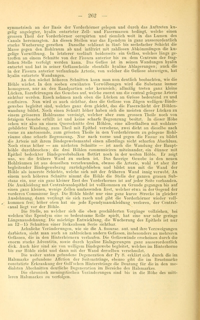 symmetrisch an der Basis der Vorderhörner gelegen und durch das Auftreten ku- gelig angelegter, hyalin entarteter Zell- und Fasermassen bedingt, welche einen grossen Theil der Vorderhörner occupirten und ziemlich weit in das Lumen des Canals hereinragten. An diesen Stellen war das Ependym in ganz ausserordentlich starke Wucherung gerathen Dasselbe schliesst in fünf- bis sechsfacher Schicht die Masse gegen den Hohlraum ab und infiltrirt mit zahllosen Abkömmlingen die ku- gelige Vorwölbung. In letzterer verläuft beiderseits ein Gefäss, welches längs ge- troffen an einem Schnitte von der Fissura anterior bis zu dem Centrum der frag- lichen Stelle verfolgt werden kann. Das Gefäss ist in seinen Wandungen hyalin entartet und hat in seiner Gefässscheide ebenfalls hyaline Ablagerungen; auch die in der Fissura anterior verlaufende Arterie, von welcher die Gefässe abzweigen, hat hyalin entartete Wandungen. An den nächst höheren Schnitten kann man nun deutlich beobachten, wie die Höhle wächst. In den soeben erwähnten Vorwölbungen wird die Substanz immer homogener, nur an den Randpartien sehr kernreich; allmälig treten ganz kleine Lücken, ßareficirungen des Gewebes auf, welche zuerst um die central gelegene Arterie sichtbar werden. Rasch nehmen nach oben die Lücken an Grösse bedeutend zu und confluiren. Nun wird es auch sichtbar, dass die Gefässe von Zügen welligen Binde- gewebes begleitet sind, welches ganz dem gleicht, das die Faserschicht der Höhlen- wandung bildet. Noch einen Schnitt höher haben sich die meisten dieser Lücken zu einem grösseren Hohlräume vereinigt, welcher aber zum grossen Theile noch von fetzigem Gewebe erfüllt ist und keine scharfe Begrenzung besitzt. In dieser Höhe sehen wir also an einem Querschnitte drei Höhlen, eine allenthalben mit wohlaus- gebildeter Wandung, zum Theil mit Epithel versehene, zwei dicht an dieselbe nach vorne zu anstossende, zum grössten Theile in den Vorderhörnern zu gelegene Hohl- räume ohne scharfe Begrenzung. Nur nach vorne und gegen die Fissur zu bildet die Arterie mit ihrem Bindegewebsmantel einen allerdings nicht scharfen Abschluss. Noch etwas höher — am nächsten Schnitte — ist auch die Wandung der Haupt- höhle durchbrochen; die drei Höhlen communiciren miteinander, ein dünner mit Epithel bedeckter Bindegewebsbalken flottirt noch in der weiten Höhle. Er zeigt uns, wo die frühere Wand zu suchen ist. Das faserige Gewebe in den neuen Hohlräumen ist aus denselben verschwunden, ebenso die Arterie, wohl ist aber ihr begleitender Bindegewebszug zurückgeblieben und bildet nun mit die Wand der Höhle als innerste Schichte, welche sich mit der früheren Wand innig verwebt. An einem noch höheren Schnitte nimmt die Höhle die Stelle der ganzen grauen Sub- stanz ein, nur ein ganz kleiner Rest des Vorderhornes ist auf jeder Seite vorhanden. Die Auskleidung mit Centralcanalepithel ist vollkommen zu Grunde gegangen bis auf einen ganz kleinen, wenige Zellen umfassenden Rest, welcher etwa in der Gegend der vorderen Commissur liegt. Die Höhle bleibt nur eine ganz kurze Strecke in gleicher Ausdehnung, dann verjüngt sie sich rasch und gibt die Vorderhörner wieder voll- kommen frei; höher oben hat sie jede Ependymauskleidung verloren, der Central- canal liegt vor der Höhle. Die Stelle, an welcher sich die eben geschilderten Vorgänge vollziehen, bei welchen 'das Ependym eine so bedeutsame Rolle spielt, hat eine nur sehr geringe Längenausdehnung. Die mächtige Entwicklung, die Wucherung des Epithels ist nur an 12 — 15 Schnitten einer lückenlosen Serie sichtbar. Aehnliche Veränderungen, wie sie die A. hssurae. ant. und ihre Verzweigungen darbieten, sieht man auch an zahlreichen andern Gefässen, insbesonders an mehreren Gefässen, die in den Ilinterhörnern verlaufen. Die Gefässwände erscheinen durch die enorm starke Adventitia, sowie durch hyaline Einlagerungen ganz ausserordentlich dick. Auch hier sind sie von welligem Bindegewebe begleitet, welches im Hinterhorne bis zur Höhle zieht und dann mit der Wand derselben verschmilzt. Die weiter unten gefundene Degeneration der Py S. erklärt sich durch die im Halsmarke gefundene Atfction der Seitenstränge, ebenso gibt die im Brustmarke constatirte Erkrankung der GoU'schen Hinterstränge die Deutunc für die in den me- dialsten Abschnitten deutliche Degeneration im Bereiche des Halsmarkes. Die chronisch meningitischen Veränderungen sind bis in die Höhe des mitt- leren Halsmarkes zu verfolgen.