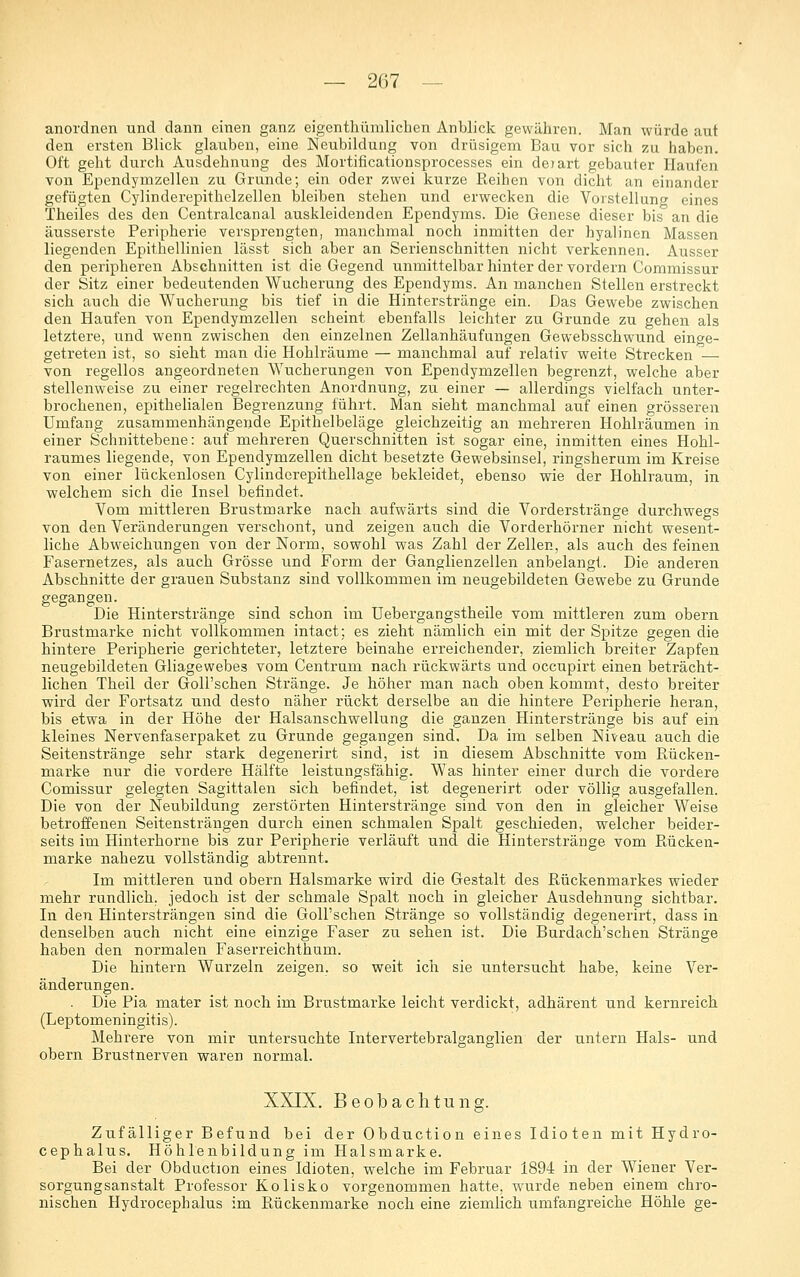 anordnen und dann einen ganz eigenthümlichen Anblick gewähren. Man würde aut den ersten Blick glauben, eine Neubildung von drüsigem Bau vor sich zu haben. Oft geht durch Ausdehnung des Mortificationsprocesses ein deiart gebauter Haufen von Ependymzellen zu Grunde; ein oder zwei kurze Reihen von dicht an einander gefügten Cylinderepithelzellen bleiben stehen und erwecken die Vorstellung eines Theiles des den Centralcanal auskleidenden Ependyms. Die Genese dieser bis an die äusserste Peripherie versprengten, manchmal noch inmitten der hyalinen Massen liegenden Epithellinien lässt sich aber an Serienschnitten nicht verkennen. Ausser den peripheren Abschnitten ist die Gegend unmittelbar hinter der vordem Commissur der Sitz einer bedeutenden Wucherung des Ependyms. An manchen Stellen erstreckt sich auch die Wucherung bis tief in die Hinterstränge ein. Das Gewebe zwischen den Haufen von Ependymzellen scheint ebenfalls leichter zu Grunde zu gehen als letztere, und wenn zwischen den einzelnen Zellanhäufungen Gewebsschwund einge- getreten ist, so sieht man die Hohlräume — manchmal auf relativ weite Strecken — von regellos angeordneten Wucherungen von Ependymzellen begrenzt, welche aber stellenweise zu einer regelrechten Anordnung, zu einer — allerdings vielfach unter- brochenen, epithelialen Begrenzung führt. Man sieht manchmal auf einen grösseren Umfang zusammenhängende Epithelbeläge gleichzeitig an mehreren Hohlräumen in einer Schnittebene: auf mehreren Querschnitten ist sogar eine, inmitten eines Hohl- raumes liegende, von Ependymzellen dicht besetzte Gewebsinsel, ringsherum im Kreise von einer lückenlosen Cylinderepithellage bekleidet, ebenso wie der Hohlraum, in welchem sich die Insel befindet. Vom mittleren Brustmarke nach aufwärts sind die Vorderstränge durchwegs von den Veränderungen verschont, und zeigen auch die Vorderhörner nicht wesent- liche Abweichungen von der Norm, sowohl was Zahl der Zellen, als auch des feinen Fasernetzes, als auch Grösse und Form der Ganglienzellen anbelangt. Die anderen Abschnitte der grauen Substanz sind vollkommen im neugebildeten Gewebe zu Grunde gegangen. Die Hinterstränge sind schon im Uebergangstheile vom mittleren zum obern Brustmarke nicht vollkommen intact; es zieht nämlich ein mit der Spitze gegen die hintere Peripherie gerichteter, letztere beinahe erreichender, ziemlich breiter Zapfen neugebildeten Gliagewebes vom Centrum nach rückwärts und occupirt einen beträcht- lichen Theil der Goll'schen Stränge. Je höher man nach oben kommt, desto breiter wird der Fortsatz und desto näher rückt derselbe an die hintere Peripherie heran, bis etwa in der Höhe der Halsanschwellung die ganzen Hinterstränge bis auf ein kleines Nervenfaserpaket zu Grunde gegangen sind. Da im selben Niveau auch die Seitenstränge sehr stark degenerirt sind, ist in diesem Abschnitte vom Rücken- marke nur die vordere Hälfte leistungsfähig. Was hinter einer durch die vordere Comissur gelegten Sagittalen sich befindet, ist degenerirt oder völlig ausgefallen. Die von der Neubildung zerstörten Hinterstränge sind von den in gleicher Weise betroffenen Seitensträngen durch einen schmalen Spalt geschieden, welcher beider- seits im Hinterhorne bis zur Peripherie verläuft und die Hinterstränge vom Rücken- marke nahezu vollständig abtrennt. Im mittleren und obern Halsmarke wird die Gestalt des Rückenmarkes wieder mehr rundlich, jedoch ist der schmale Spalt noch in gleicher Ausdehnung sichtbar. In den Hintersträngen sind die Goll'schen Stränge so vollständig degenerirt, dass in denselben auch nicht eine einzige Faser zu sehen ist. Die Burdach'schen Stränge haben den normalen Faserreichthum. Die hintern Wurzeln zeigen, so weit ich sie untersucht habe, keine Ver- änderungen. . Die Pia mater ist noch im Brustmarke leicht verdickt, adhärent und kernreich (Leptomeningitis). Mehrere von mir untersuchte Intervertebralganglien der untern Hals- und obern Brustnerven waren normal. XXIX. Beobachtung. Zufälliger Befund bei der Obduction eines Idioten mit Hydro- cephalus. Höhlenbildung im Halsmarke. Bei der Obduction eines Idioten, welche im Februar 1894 in der Wiener Ver- sorgungsanstalt Professor Kolisko vorgenommen hatte, wurde neben einem chro- nischen Hydrocephalus im Rückenmarke noch eine ziemlich umfangreiche Höhle ge-