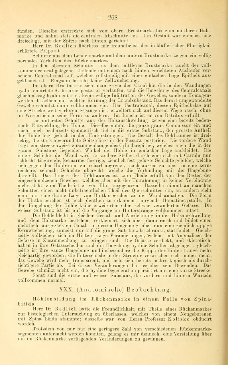 fanden. Dieselbe erstreckte sich vom obern Brustmarke bis zum mittleren Hals- marke und nahm stets die centralen Abschnitte ein. Ihre Gestalt war zumeist eine dreieckige, mit der Spitze nach hinten gerichtet. Herr Dr. Redlich überliess mir freundlichst das in ]\Iüllerscher Flüssigkeit erhärtete Präparat. Schnitte aus dem Lendenmarke und dem untern Brustmarke zeigen ein völlig normales Verhalten des Rückenmarkes. In den obersten Schnitten ans dem mittleren Brustmarke taucht der voll- kommen central gelegene, klaffende mit einem nach hinten gerichteten Ausläufer ver- sehene Centralcanal auf, welcher vollständig mit einer einfachen Lage Epithels aus- gekleidet ist. Ringsum besteht keine Zellwucherang, Im obern Brustmarke sieht man gegen den Canal hin die in den Wandungen hyalin entartete A. tissurae posterior verlaufen, und die Umgebung des Centralcanals gleichmässig hyalia entartet, keine zellige Infiltration des Gewebes, sondern Homogen- werden desselben mit leichter Körnang der Grandsubs^anz. Das derart umgewandelte Gewebe schmilzt dann vollkommea ein. Der Centralcanal, dessen Epithelbelag auf eine Strecke weit verloren gegangen ist, erweitert sich auf diesem Wege rasch, ohne im Wesentlichen seine Form zu ändern. Im Innern ist er von Detritus erfüllt. Die untersten Schnitte aus der Halsanschwellung zeigen eine bereits bedeu- tende Entwicklung der Höhle. Dieselbe nimmt die ganze graue Commissur ein und reicht noch beiderseits symmetrisch tief in die graue Substanz; der grösste Antheil der Höhle liegt jedoch in den Hintersträngen. Die Gestalt des Hohlraumes ist drei- eckig, die stark abgerundete Spitze liegt in der Fissura posterior. Die vordere Wand trägt ein streckenweise zusammenhängendes Cylinderepithel, welches auch die in der grauen Substanz liegenden Winkel der Höhle in einfacher Lage auskleidet. Die innere Schichte der Wand wird an andere Stellen durch eine sich mit Carmin nur schlecht tingirende, kernarme, faserige, ziemlich fest gefügte Schichte gebildet, welche sich gegen den Hohlraum zu scharf abgrenzt, nach aussen zu aber in eine kern- reichere, schmale Schichte übergeht, welche die Verbindung mit der Umgebung darstellt. Das Innere des Hohlraumes ist zum Theile erfüllt von den Resten des eingeschmolzenen Gewebes, welches aber mit der Umrahmung in keiner Verbindung mehr steht, zum Theile ist er von Blut ausgegossen. Dasselbe nimmt an manchen Schnitten einen nicht unbeträchtlichen Theil des Querschnittes ein, an andern sieht man nur eine dünne Lage von Blutkörperchen an der Wand anhaften. Die Form der Blutkörperchen ist noch deutlich zu erkennen; nirgends Hämatincrystalle. In der Umgebung der Höhle keine erweiterten oder schwer veränderten Gefässe. Die weisse Substanz ist bis auf die Vorgänge im Hinterstrange vollkommen intact. Die Höhle bleibt in gleicher Gestalt und Ausdehnung in der Halsanschwellung und dem Halsmarke bestehen, verkleinert sich aber dann rasch und bildet einen mehrfach ausgezackten Canal, in dessen Umgebung aber nun eine ziemlich üppige Kernwucherung, zumeist nur auf die graue Substanz beschränkt, stattfindet. Gleich- zeitig vollziehen sich im Hinterstrange Veränderungen, welche mit Anomalieen der Gefässe in Zusammenhang zu bringen sind. Die Gefässe verdickt, und sklerotisch, haben in ihre Gefässscheiden und die Umgebung hyaline Schollen abgelagert, gleich- zeitig ist ihre ganze Umgebung und insbesondere die Kuppe der Hinterstränge mehr gleichartig geworden; die Unterschiede in der Structur verwischen sich immer mehr, das Gewebe wird mehr transparent, und hebt sich bereits makroskopisch als durch- sichtigere Partie ab. Bei diesen Veränderungen hat es aber sein Bewenden. Das Gewebe schmilzt nicht ein, die hyaline Degeneration persistirt nur eine kurze Strecke. Sonst sind die graue und weisse Substanz, die vordem und hintern Wurzeln vollkommen normal. XXX. (Anatomische) Beobachtung. Höhlenbildung im Rückenmarke in einem Falle von Spina- bifida. Herr Dr. Redlich hatte die Freundlichkeit, mir Theile eines Rückenmarkes zur histologischen Untersuchung zu überlassen, welches von einem Neugeborenen mit Spina bifida stammte; dasselbe war von Herrn Professor Kolisko obducirt worden. Trotzdem von mir nur eine geringere Zahl von verschiedenen Rückenmarks- segmenten untersucht werden konnten, gelang es mir dennoch, eine Vorstellung über die im Rückenmarke vorliegenden Veränderungen zu gewinnen.