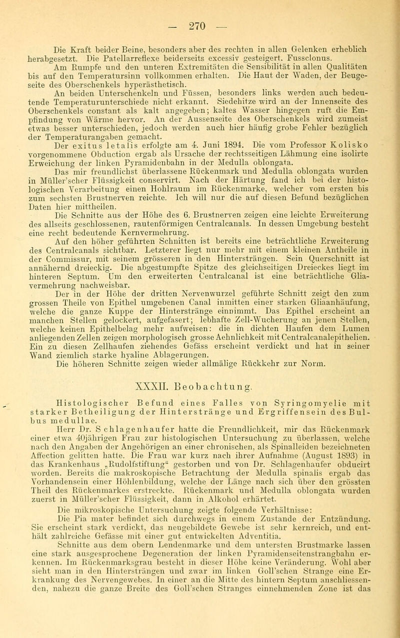 Die Kraft beider Beine, besonders aber des rechten in allen Gelenken erheblich herabgesetzt. Die Patellarreflexe beiderseits excessiv gesteigert. Fussclonus. Am Rumpfe und den unteren Extremitäten die Sensibilität in allen Qualitäten bis auf den Temperatursinn vollkommen erhalten. Die Haut der Waden, der Beuge- seite des Oberschenkels hyperästhetisch. An beiden Unterschenkeln und Füssen, besonders links werden auch bedeu- tende Temperaturunterschiede nicht erkannt. Siedehitze wird an der Innenseite des Oberschenkels constant als kalt angegeben; kaltes Wasser hingegen ruft die Em- pfindung von Wärme hervor. An der Aussenseite des Oberschenkels wird zumeist etwas besser unterschieden, jedoch werden auch hier häufig grobe Fehler bezüglich der Temperaturangaben gemacht. Der exitus letalis erfolgte am 4 Juni 1894. Die vom Professor Kolisko vorgenommene Obduction ergab als Ursache der rechtsseitigen Lähmung eine isolirte Erweichung der linken Pyramidenbahn in der Medulla oblongata. Das mir freundlichst überlassene Rückenmark und Medulla oblongata wurden in Müller'scher Flüssigkeit conservirt. Nach der Härtung fand ich bei der histo- logischen Verarbeitung einen Hohlraum im Rückenmarke, welcher vom ersten bis zum sechsten Brustnerven reichte. Ich will nur die auf diesen Befund bezüglichen Daten hier mittheilen. Die Schnitte aus der Höhe des 6. Brustnerven zeigen eine leichte Erweiterung des allseits geschlossenen, rautenförmigen Centralcanals. In dessen Umgebung besteht eine recht bedeutende Kernvermehrung. Auf den höher geführten Schnitten ist bereits eine beträchtliche Erweiterung des Centralcanals sichtbar. Letzterer liegt nur mehr mit einem kleinen Antheile in der Commissur, mit seinem grösseren in den Hintersträngen. Sein Querschnitt ist annähernd dreieckig. Die abgestumpfte Spitze des gleichseitigen Dreieckes liegt im hinteren Septum. Um den erweiterten Centralcanal ist eine beträchtliche GHa- vermehrung nachweisbar. Der in der Höhe der dritten Nervenwurzel geführte Schnitt zeigt den zum grossen Theile von Epithel umgebenen Canal inmitten einer starken Gliaanhäufung, welche die ganze Kuppe der Hinterstränge einnimmt. Das Epithel erscheint an manchen Stellen gelockert, aufgefasert; lebhafte Zell-Wucherung an jenen Stellen, welche keinen Epithelbelag mehr aufweisen: die in dichten Haufen dem Lumen anliegenden Zellen zeigen morphologisch grosse Aehnlichkeit mit Centralcanalepithelien. Ein zu diesen Zellhaufen ziehendes Gefäss erscheint verdickt und hat in seiner Wand ziemlich starke hyaline Ablagerungen. Die höheren Schnitte zeigen wieder allmälige Rückkehr zur Norm. XXXII. Beobachtung. Histologischer Befund eines Falles von Syringomyelie mit starker Betheiligung der Hinterstränge und Ergriffensein des Bul- bus medullae. Herr Dr. S chlagenhaufer hatte die Freundlichkeit, mir das Rückenmark einer etwa 4-Ojährigen Frau zur histologischen Untersuchung zu überlassen, welche nach den Angaben der Angehörigen an einer chronischen, als Spinalleiden bezeichneten Affection gelitten hatte. Die Frau war kurz nach ihrer Aufnahme (August 1893) in das Krankenhaus „Rudolfstiftung gestorben und von Dr. Schlagenhaufer obducirt worden. Bereits die makroskopische Betrachtung der Medulla spinalis ergab das Vorhandensein einer Ilöhlenbildung, welche der Länge nach sich über den grössten Theil des Rückenmarkes erstreckte. Rückenmark und Medulla oblongata wurden zuerst in Müller'scher Flüssigkeit, dann in Alkohol erhärtet. Die mikroskopische Untersuchung zeigte folgende Verhältnisse: Die Pia mater befindet sich durchwegs in einem Zustande der Entzündung. Sie erscheint stark verdickt, das neugebildete Gewebe ist sehr kernreich, und ent- hält zahlreiche Gefässe mit einer gut entwickelten Adventitia. Schnitte aus dem obern Lendenmarke und dem untersten Brustmarke lassen eine stark ausgesprochene Degeneration der linken Pyramidenseitcnstrangbahn ei*- kcnnen. Im Rückenraarksgrau besteht in dieser Höhe keine Veränderung. VVohl aber sieht man in den Ilintersträngen und zwar im linken Goirschen Strange eine Er- krankung des Nervengewebes. In einer an die Mitte des hintern Septum anschliessen- den, nahezu die ganze Breite des Goirschen Stranges einnehmenden Zone ist das