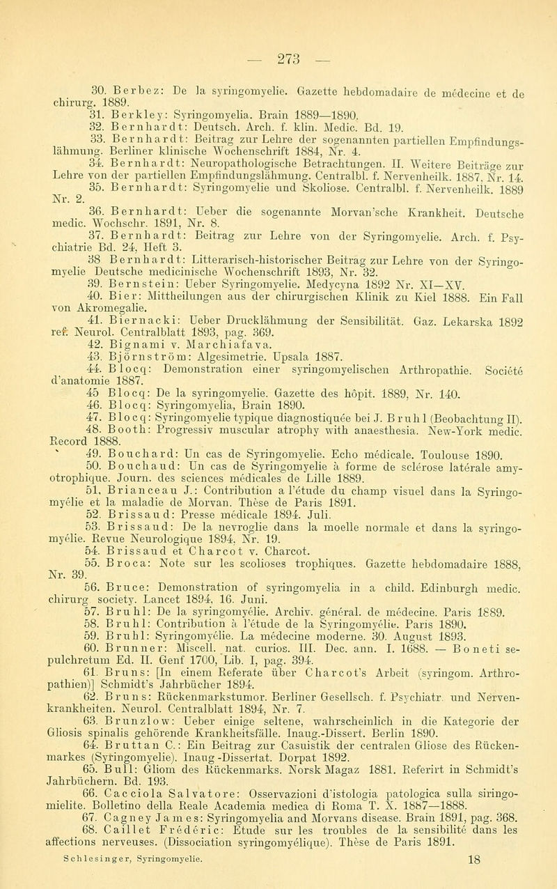 30. Berbez: De ]a syrmgomyelie. Gazette hebdomadaiic de mödecine et de Chirurg. 1889. 31. Berkley: Syringomyelia. Brain 1889—1890. 32. Bernhardt: Deutsch. Arch. f. khn. Medic. Bd. 19. 33. Bernhardt: Beitrag zur Lehre der sogenannten partiellen Empfindungs- lähmung. Berliner klinische Wochenschrift 1884, Nr. 4. 34. Bernhardt: Neuropathologische Betrachtungen. II. Weitere Beiträge zur Lehre von der partiellen Empfindungslähmung. Centralbl. f. Nervenheilk. 1887, Nr. 14 35. Bernhardt: Syringomyelie und Skoliose. Centralbl. f. Nervenheilk 1889 Nr. 2. 36. Bernhardt: Ueber die sogenannte Morvan'sche Krankheit. Deutsche medic. Wochschr. 1891, Nr. 8. 37. Bernhardt: Beitrag zur Lehre von der Syringomyelie. Arch. f Psy- chiatrie Bd. 24, Heft 3. 38 Bernhardt: Litterarisch-historischer Beitrag zur Lehre von der Syringo- myelie Deutsche medicinische Wochenschrift 1893, Nr. 32. 39. Bernstein: Ueber Syringomyelie. Medycyna 1892 Nr. XI—XV. 40. Bier: Mittheilungen aus der chirurgischen Klinik zu Kiel 1888. Ein Fall von Akromegalie. 41. Biernacki: Ueber Drucklähmung der Sensibilität. Gaz. Lekarska 1892 ref. Neurol. Centralblatt 1893, pag. 369. 42. Bignami v. Marchiafava. 43. Björnström: Algesimetrie. üpsala 1887. 44. Blocq: Demonstration einer syringomyelischen Arthropathie. Societe d'anatomie 1887. 45 Blocq: De la syringomyelie. Gazette des hopit. 1889, Nr. 140. 46. Blocq: Syringomyelia, Brain 1890. 47. Blocq: Syringomyehe typique diagnostiquee bei J. Brühl (BeobachtungII). 48. Booth: Progressiv muscular atrophy with anaesthesia. New-York medic Record 1888. 49. Bouchard: Un cas de Syringomj^elie. Echo medicale. Toulouse 1890. 50. Bouchaud: Un cas de Syringomyelie ä forme de sclerose laterale amy- otrophique. Journ. des sciences medicales de Lille 1889. 51. Brianceau J.: Contribution a l'etude du champ visuel dans la Syringo- myelie et la maladie de Morvan. These de Paris 1891. 52. Brissaud: Presse medicale 1894. Juli. 53. Bris Saud: De la nevroglie dans la moelle normale et dans la syringo- myelie. Ptevue Neurologique 1894. Nr. 19. 54. Bris Saud et Charcot v. Charcot. 55. Broca: Note sur les scolioses trophiques. Gazette hebdomadaire 1888, Nr. 39. 56. Bruce: Demonstration of syringomyelia in a child. Edinburgh medic. Chirurg society. Lancet 1894, 16. Juni. 57. Brühl: De la syringomyelie. Archiv, general. de medecine. Paris 1889. 58. Brühl: Contribution h l'etude de la Syringomyelie. Paris 1890. 59. Brühl: Syringomyelie. La medecine moderne. 30. August 1893. 60. Brunner: Miscell. nat. curios. III. Dec. ann. I. 1688. — Boneti se- pulchretum Ed. IL Genf 1700, 'Lib. I, pag. 394. 61. Bruns: [In einem Pieferate über Charcot's Arbeit (Syringom. Arthro- pathien)] Schmidt's Jahrbücher 1894. 62. Bruns: Rückenmarkstumor. Berliner Gesellsch. f. Psychiatr. und Nerven- krankheiten. Neurol. Centralblatt 1894, Nr. 7. 63. Brunzlow: Ueber einige seltene, wahrscheinlich in die Kategorie der Gliosis spinalis gehörende Krankheitsfälle. Inaug.-Dissert. Berlin 1890. 64. Bruttan C.: Ein Beitrag zur Casuistik der centralen Gliose des Rücken- markes (Syringomyelie). Inaug -Dissertat. Dorpat 1892. 65. Bull: Gliom des Rückenmarks. Norsk Magaz 1881. Referirt in Schmidt's Jahrbüchern. Bd. 193. 66. Cacciola Salvatore: Osservazioni d'istologia patologica suUa siringo- mielite. Bolletino della Reale Academia medica di Roma T. X. 1887—1888. 67. Cagney Ja m es: Syringomyelia and Morvans disease. Brain 1891, pag. 368. 68. Caillet Frederic: Etüde sur les troubles de la sensibilite dans les affections nerveuses. (Dissociation syringomyelique). These de Paris 1891. Schlesinger, Syringomyelie. 18