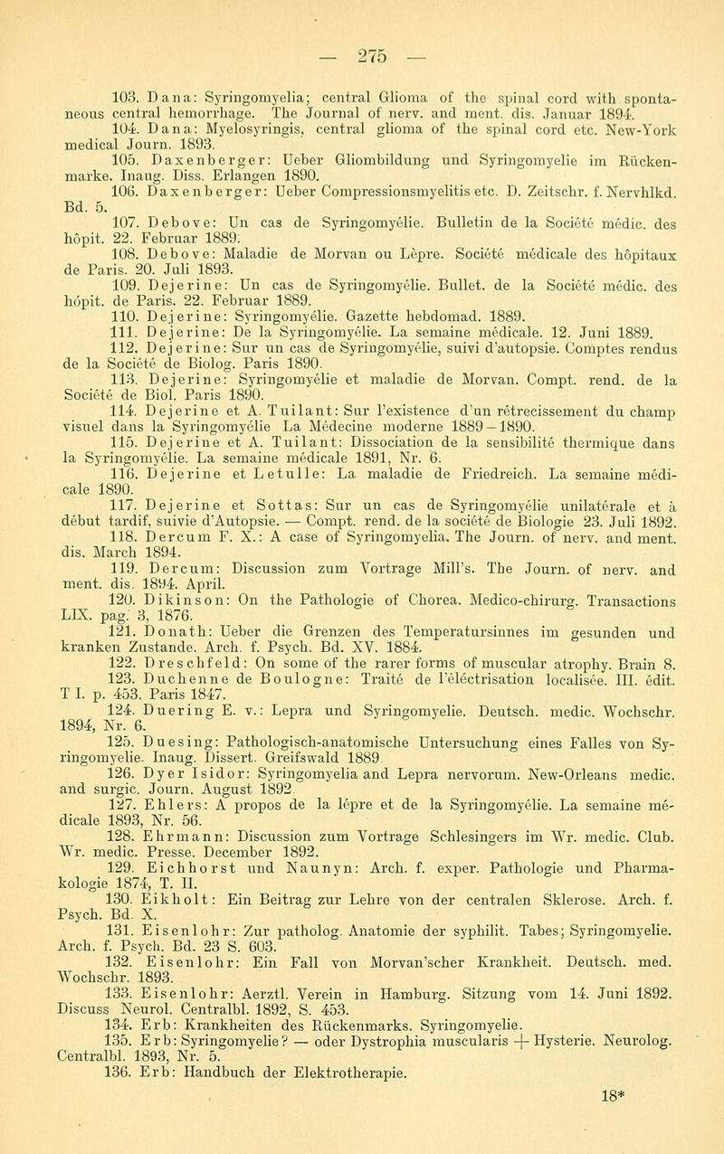 103. Dana: Syringomyelia; central Glioma of the spinal corcl with sponta- neous central hemorrhage. The Journal of nerv, and ment. dis. Januar 1894 104;. Dana: Myelosyringis, central glioma of the spinal cord etc. New-York medical Journ. 1893. 105. Daxenberger: Ueber Gliombildung und Syringomyelie im Rücken- marke. Inaug. Diss. Erlangen 1890. 106. Daxenberger: Ueber Compressionsmyelitis etc. D. Zeitschr. f. Nervhlkd. Bd. 5. 107. DeboYe: Un cas de Syringomyelie. Bulletin de la Societe medic. des hopit. 22. Februar 1889: 108. Debove: Maladie de Morvan ou Lepre. Societe medicale des hopitaux de Paris. 20. Juli 1893. 109. Dejerine: Un cas de Syringomyelie. Bullet, de la Societe medic. des höpit. de Paris. 22. Februar 1889. 110. Dejerine: Syringomyelie. Gazette hebdomad. 1889. 111. Dejerine: De la Syringomyelie. La semaine medicale. 12. Juni 1889. 112. Dejerine: Sur un cas de Syringomyelie, suivi d'autopsie. Comptes rendus de la Societe de Biolog. Paris 1890. 113. Dejerine: Syringomyelie et maladie de Morvan. Compt. rend. de la Societe de Biol. Paris 1890. IM. Dejerine et A. Tuilant: Sur l'existence d'un retrecissement du champ visuel dans la Syringomyelie La Medecine moderne 1889 — 1890. 115. Dejerine et A. Tuilant: Dissociation de la sensibilite thermique dans la Syringomyelie. La semaine medicale 1891, Nr. 6. 116. Dejerine et Letulle: La maladie de Friedreich. La semaine medi- cale 1890. 117. Dejerine et Sottas: Sur un cas de Syringomyelie unilaterale et ä debut tardif, suivie d'Autopsie. — Compt. rend. de la societe de Biologie 23. Juli 1892. 118. Der cum F. X.: A case of Syringomyelia, The Journ. of nerv, and ment. dis. March 1894. 119. Dercum: Discussion zum Vortrage Mill's. The Journ. of nerv, and ment. dis. 1894 April. 120. Dikinson: On the Pathologie of Chorea. Medico-chirurg. Transactions LIX. pag. 3, 1876. 121. IDonath: Ueber die Grenzen des Temperatursinnes im gesunden und kranken Zustande. Arch. f. Psych. Bd. XV. 1884. 122. Dreschfeld: On some of the rarer forms of muscular atrophy. Brain 8. 123. Duchenne de Boulogne: Traite de l'electrisation localisee. III. edit. T I. p. 453. Paris 1847. 124. Duering E. v.: Lepra und Syringomyelie. Deutsch, medic. Wochschr. 1894, Nr. 6. 125. Duesing: Pathologisch-anatomische Untersuchung eines Falles von Sy- ringomyelie. Inaug. Dissert. Greifswald 1889 126. Dyer Isidor: Syringomyelia and Lepra nervorum. New-Orleans medic. and surgic. Journ. August 1892 127. Ehlers: A propos de la lepre et de la Syringomyelie. La semaine me- dicale 1893, Nr. 56. 128. Ehr mann: Discussion zum Vortrage Schlesingers im Wr. medic. Club. Wr. medic. Presse. December 1892. 129. Eichhorst und Naunyn: Arch. f. exper. Pathologie und Pharma- kologie 1874, T. II. 130. Eikholt: Ein Beitrag zur Lehre von der centralen Sklerose. Arch. f. Psych. Bd. X. 131. Eisenlohr: Zur patholog. Anatomie der syphilit. Tabes; Syringomyelie. Arch. f. Psych. Bd. 23 S. 603. 132. Eisenlohr: Ein Fall von Morvan'scher Krankheit. Deutsch, med. Wochschr. 1893. 133. Eisenlohr: Aerztl. Verein in Hamburg. Sitzung vom 14. Juni 1892. Discuss Neurol. Centralbl. 1892, S. 453. 134. Erb: Krankheiten des Rückenmarks. Syringomyelie. 135. Erb: Syringomyelie? — oder Dystrophia muscularis -j-Hysterie. Neurolog. Centralbl. 1893, Nr. 5. 136. Erb: Handbuch der Elektrotherapie. 18*