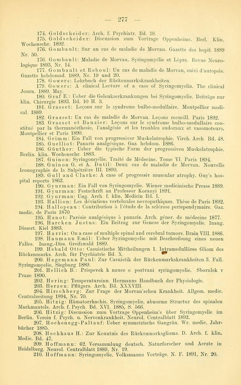 174. Gold sc hei der: Arch. f. Psychiatr. Bd. 18. 175. Goldsclieider: Discussion zum Vortrage Oppenheims. Berl. Klin Wochenschr. 1892. 176. Gombault: Sur un cas de maladie de Morvan. Gazette des hopit 1889 Nr. 50. 176. Gombault: Maladie de Morvan, Syringomyelie et Lepre. Revue Neuro- logique 1893, Nr. U. 177. Gombault et Reboul: Un cas de maladie de Morvan, suivi d'autopsie Gazette hebdomad. 1889, Nr. 19 und 20. 178. Gowers: Lehrbuch der Rückenmarkskrankheiten. 179. Gowers: A clinical Lecture of a case of Syringomyelia. The clinical Journ. 1889. May. 180. Graf E.: üeber die Gelenkserkrankungen bei Syringomyelie. Beiträge zur klin. Chirurgie 1893. Bd. 10 H. 3. 181. Grasset: Le^ons sur le Syndrome bulbo-meduUaire. Montpellier medi- cal. 1889. 182. Gras sei: ün cas de maladie de Morvan. Legons recueill. Paris 1892. 183. Grasset et Bauzier: Legons sur le Syndrome bulbo-medullaire con- stitue par la thermanesthesie, l'analgesie et les troubles sudoraux et vasomoteurs. Montpellier et Paris 1890. 184 Grimm: Ein Fall von progressiver Muskelatrophie. Virch. Arch Bd. 48. 185. Guelliot: Panaris analgesique. Gaz. hebdom. 1886. 186. Günther: Ueber die typische Form der progressiven Muskelatrophie. Berlin, klin. Wochenschr. 1883. 187. Guinon: Syringomyelie. Traite de Medecine. Tome VI. Paris 1894 188. Guinon G. et A. Dutil: Deux cas de maladie de Morvan. Nouvelle Iconographie de la Salpetriere III. 1890. 189. Gull and Clarke: A case of progressiv muscular atrophy. Guy's hos- pital reports 1862. 190. Gyurman: Ein Fall von Syringomyelie. Wiener medicinische Presse 1889. 191. Gyurman: Festschrift an Professor Koranyi 1891. 192. Gyurman: Ung. Arch. f. klin. Medicin Bd. I. 193. Hallion: Les deviations vertebrales nevropathiques. These de Paris 1892. 194. Hallopeau : Contribution a l'etnde de la sclerose periependymaire. Gaz. medic. de Paris 1870. 195. Hanot: Paresie analgesictue ä panaris. Arch. gener. de medecine 1877. 196. Harcken Justus: Ein Beitrag zur Genese der Syringomyelie. Inaug. Dissert. Kiel 1883. 197. Harris: On a case of multiple spinal and cerebral tumors. Brain VIII. 1886. 198. Haumann Emil: Ueber Syringomyelie mit Beschreibung eines neuen Falles. Inaug.-Diss. Greifswald 1889. 199. Hebald Otto: Casuistische Mittheilungen 1. Intramedulläres Gliom des Rückenmarks. Arch. für Psychiatrie Bd. X. ^ 200. Hegemann Paul: Zur Casuistik der Rückenmarkskrankheiten 3. Fall. Syringomyelie, Siegburg 1889. 201. Hellich B.: Prispevek k nance o postvani syringomyelie. Sbornlek v Praze 1890. 202. Hering: Temperatursinn. Hermanns Handbuch der Physiologie. 203. Herzen: Pflügers. Arch. Bd. XXXVIII. 204. Hirschberg: Zur Frage der Morvan'schen Krankheit. AUgem. medic. Centralzeitung 1894, Nr. 70. 205. Hitzig: Hämatorrhachis, Syringomyelie, abnorme Structur des spinalen Markmantels. Arch. f. Psych. Bd. XVI. 1885, S. 566. 206. Hitzig: Discussion zum Vortrage Oppenheim's über Syringomyelie im Berlin. Verein f. Psych, u. Nervenkrankheit. Neurol. Centralblatt 1892. 207. Hochenegg-Paltauf: Ueber symmetrische Gangrän. Wr. medic. Jahr- bücher 1885. 208. Hochhaus H.: Zur Kenntnis des Rückenmarksglioms. D. Arch. f. klin. Medic. Bd. 47. 209. Ho ff mann: 62. Versammlung deutsch. Naturforscher und Aerzte in Heidelberg. Neurol. Centralblatt 1889, Nr. 19. 210. Hoffmann: Syringomyelie. Volksmanns Vorträge. N. F. 1891, Nr. 20.