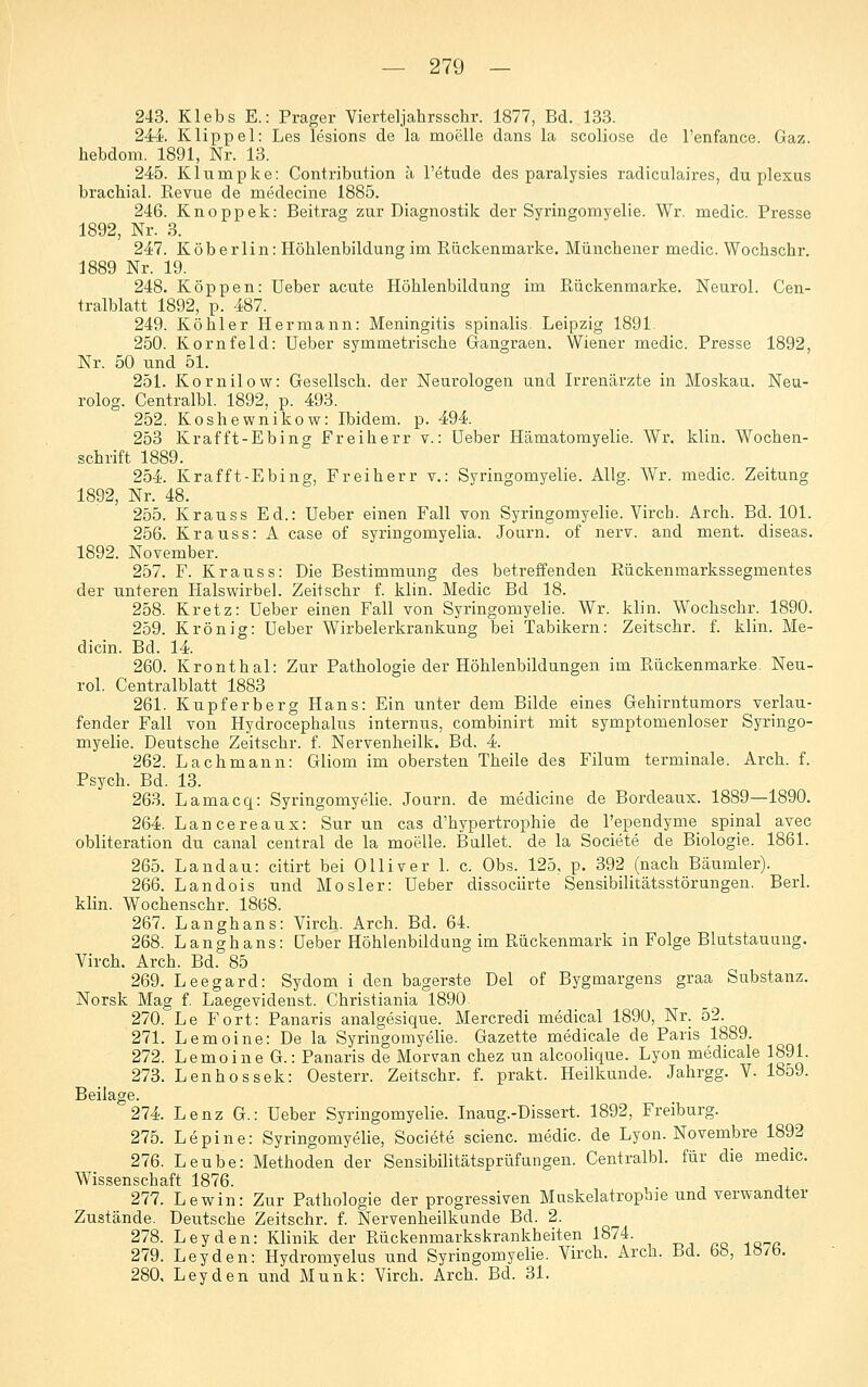 243. Klebs E.: Prager Vierteljahrsschr. 1877, Bd. 133. 24-i. Klippel: Les lesions de la moelle dans la scoliose de l'enfance. Gaz. hebdom. 1891, Nr. 13. ^ 245. Klumpke: Contribution ä l'etude des paralysies radiculaires, du plexus brachial. Revue de medecine 1885. 246. Knoppek: Beitrag zur Diagnostik der Syringomyelie. Wr. medic. Presse 1892, Nr. 3. 247. K ob erlin: Höhlenbildung im Rückenmarke. Münchener medic. Wochschr. 1889 Nr. 19. 248. Koppen: Ueber acute Höhlenbildung im Rückenmarke. Neurol. Cen- tralblatt 1892, p. 487. 249. Köhler Hermann: Meningitis spinalis. Leipzig 1891. 250. Kornfeld: Ueber symmetrische Gangraen. Wiener medic. Presse 1892, Nr. 50 und 51. 251. Kornilow: Gesellsch. der Neurologen und Irrenärzte in Moskau. Neu- rolog. Centralbl. 1892, p. 493. 252. Koshewnikow: Ibidem, p. 494. 253 Krafft-Ebing Freiherr v.: Ueber Hämatomyelie. Wr. klin. Wochen- schrift 1889. 254. Krafft-Ebing, Freiherr v.: Syringomyelie. Allg. Wr. medic. Zeitung 1892, Nr. 48. 255. Krauss Ed.: Ueber einen Fall von Syringomyelie. Virch. Arch. Bd. 101. 256. Krauss: A case of syringomyelia. Journ. of nerv, and ment. diseas. 1892. November. 257. F. Krauss: Die Bestimmung des betreffenden Rückenmarkssegmentes der unteren Halswirbel. Zeitschr f. klin. Medic Bd 18. 258. Kretz: Ueber einen Fall von Syringomyelie. Wr. klin. Wochschr. 1890. 259. Krön ig: Ueber Wirbelerkrankung bei Tabikern: Zeitschr. f. klin. Me- dicin. Bd. 14. 260. Kronthal: Zur Pathologie der Höhlenbildungen im Rückenmarke. Neu- rol. Centralblatt 1883 261. Kupferberg Hans: Ein unter dem Bilde eines Gehirntumors verlau- fender Fall von Hydrocephalus internus, combinirt mit symptomenloser Syringo- myelie. Deutsche Zeitschr. f. Nervenheilk. Bd. 4. 262. Lachmann: Gliom im obersten Theile des Filum terminale. Arch. f. Psych. Bd. 13. 263. Lamacq: Syringomyelie. Journ. de medicine de Bordeaux. 1889—1890. 264. Lancereaux: Sur un cas d'hypertrophie de l'ependyme spinal avec obliteration du canal central de la moelle. Ballet, de la Societe de Biologie. 1861. 265. Landau: citirt bei Olliver 1. c. Obs. 125, p. 392 (nach Bäumler). 266. Landois und Mosler: Ueber dissociirte Sensibilitätsstörungen. Berl. klin. Wochenschr. 1868. 267. Langhans: Virch. Arch. Bd. 64. 268. Langhans: Ueber Höhlenbildung im Rückenmark in Folge Blutstauung. Virch. Arch. Bd. 85 269. Leegard: Sydom i den hagerste Del of Bygmargens graa Substanz. Norsk Mag f. Laegevidenst. Christiania 1890. 270. Le Fort: Panaris analgesique. Mercredi medical 189U, Nr. 52. 271. Lemoine: De la Syringomyelie. Gazette medicale de Paris 1889. 272. Lemoine G.: Panaris de Morvan chez un alcoolique. Lyon medicale 1891. 273. Lenhossek: Oesterr. Zeitschr. f. prakt. Heilkunde. Jahrgg. V. 1859. Beilage. 274. Lenz G.: Ueber Syringomyelie. Inaug.-Dissert. 1892, Freiburg. 275. Lepine: Syringomyelie, Societe scienc. medic. de Lyon. Novembre 1892 276. Leube: Methoden der Sensibilitätsprüfungen. Centralbl. für die medic. Wissenschaft 1876 277. Lewin: Zur Pathologie der progressiven Muskelatropbie und verwandter Zustände. Deutsche Zeitschr. f. Nervenheilkunde Bd. 2. 278. Leyden: Klinik der Rückenmarkskrankheiten 1874. 279. Leyden: Hydromyelus und Syringomyelie. Virch. Arch. bd. bb, lö/b. 280. Leyden und Munk: Virch. Arch. Bd. 31.