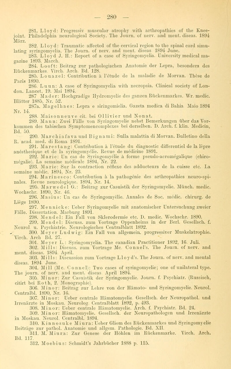 281. Lloyd: Progressiv muscular atropby ■uitli arthropathies of the Knee- joint. Philadelphia neurological Society. The Journ. of nerv, and ment. diseas. 1894 März. 282. Lloyd: Traumatic affected of the cervical region to the spinal cord simu- lating syringomyelia. The Journ. of nerv, and ment. diseas 1894 June. 283. Lloyd J. H.: Pieport of a case of Syringomyelia. Üniversity medical ma- gazine 1893. March. 284. Looft: Beitrag zur pathologischen Anatomie der Lepra, besonders des Ptückenmarkes. Virch. Arch. Bd. 128. 285. Louazel: Contribution ä l'etude de la maladie de Morvan. These de Paris 1890. 286. Luun: A case of Syringomyelia with necropsia. Clinical society of Lon- don. Lancet, 19. Mai 1894. 287 Mader: Hochgradige Hydromyelie des ganzen Rückenmarkes. Wr. medic. Blätter 1885, Nr. 52. 287a. Magelhaes: Lepra e siringomielia. Gazeta medica di Bahia Maio 1894 Nr. 14. 288. Maisonneuve cit. bei Ollivier und Nonat. 289. Mann: Zwei Fälle von Syringomyelie nebst Bemerkungen über das Vor- kommen des tabischen Symptomencomplexes bei derselben. D. Arch. f. klin. Medicin, Bd. 50. 290. Marchiafava und Bignami: Sulla malattia di Morvau. Bulletino della R. acad. med. di Roma 1891. 291. Marestang: Contribution ä l'etude du diagnostic differentiel de la lepre anesthesique et de la syringomyelie. Revue de medicine 1891. 292. Marie: Un cas de Syringomyelie k forme pseudo-acromegalique (chiro- megalie). La semaine medicale 1894, Nr. 22. 293. Marie: Sur la contraction reflexe des adducteurs de la cuisse etc. La semaine medic. 1894, Nr. 23. 294. Marinesco: Contribution ä la pathogenie des arthropathies neuro-spi- nales. Revue neurologique. 1894, Nr. 14. 295. Marwedel G.: Beitrag zur Casuistik der Syringomyelie. Münch. medic. Wochschr. 1890, Nr. 46. 296. Masius: Un cas de Syringomyelie. Annales de Soc. medic. chirurg. de Liege 1890. 297. Mennicke: Ueber Syringomyelie mit anatomischer Untersuchung zweier Fälle. Dissertation. Marburg 1891. 298. Mendel: Ein Fall von Sklerodermie etc. D. medic. Wochschr. 1890. 299. Mendel: Discuss. zum Vortrage Oppenheims in der Berl. Gesellsch. f. Neurol. u. Psychiatrie. Neurologisches Centralblatt 1892. 300. Meyer Ludwig: Ein Fall von allgemein, progressiver Muskelatrophie. Virch. Arch Bd. 27. 301. Meyer L.: Syringomyelia. The canadian Practitioner 1892, 16. Juli. 302. Mills: Discuss. zum Vortrage Mc. Connel's. The Journ. of nerv, and ment. diseas. 1894. April. 303. Mills: Discussion zum Vortrage Lloyd's. The Journ. of nerv, and mental diseas. 1894. June. 304. Mi 11 (Mc. Connel): Two cases of syringomyelie; one of unilateral type. The journ. of nerv, and ment. diseas April 1894. 305. Minor: Zur Casuistik der Syringomyelie. Journ. f. Psychiatr. (Russisch, citirt bei Roth, 2. Monographie). 306. Minor: Beitrag zur Lehre von der Hämato- und Syringomyelie. Neurol. Centralbl. 1890, Nr. 16. 307. Minor: Ueber centrale Ilämatomyelie. Gesellsch. der Neuropathol. und Irrenärzte in Moskau. Neurolog. Centralblatt 1892, p. 493. .308. Minor: Ueber centrale Ilämatomyelie. Arch. f. Psychiatr. Bd. 24. 309. Minor: Ilämatomyelie. Gesellsch. der Neuropathologen und Irrenärzte in Moskau. Neurol. Centralbl. 1894. 310. Kinnosuke Miura: Ueber Gliom des Rückenmarkes und Syringomyelie Beiträge zur pathol. Anatomie und allgem. Pathologie. Bd. XII. 311. M. Miura: Zur Genese der Höhlen im Rückenmarke. Vircli. Arch. Bd. 117. 312. Moebius: Schmidt's Jahrbücher 1888 p. 115.